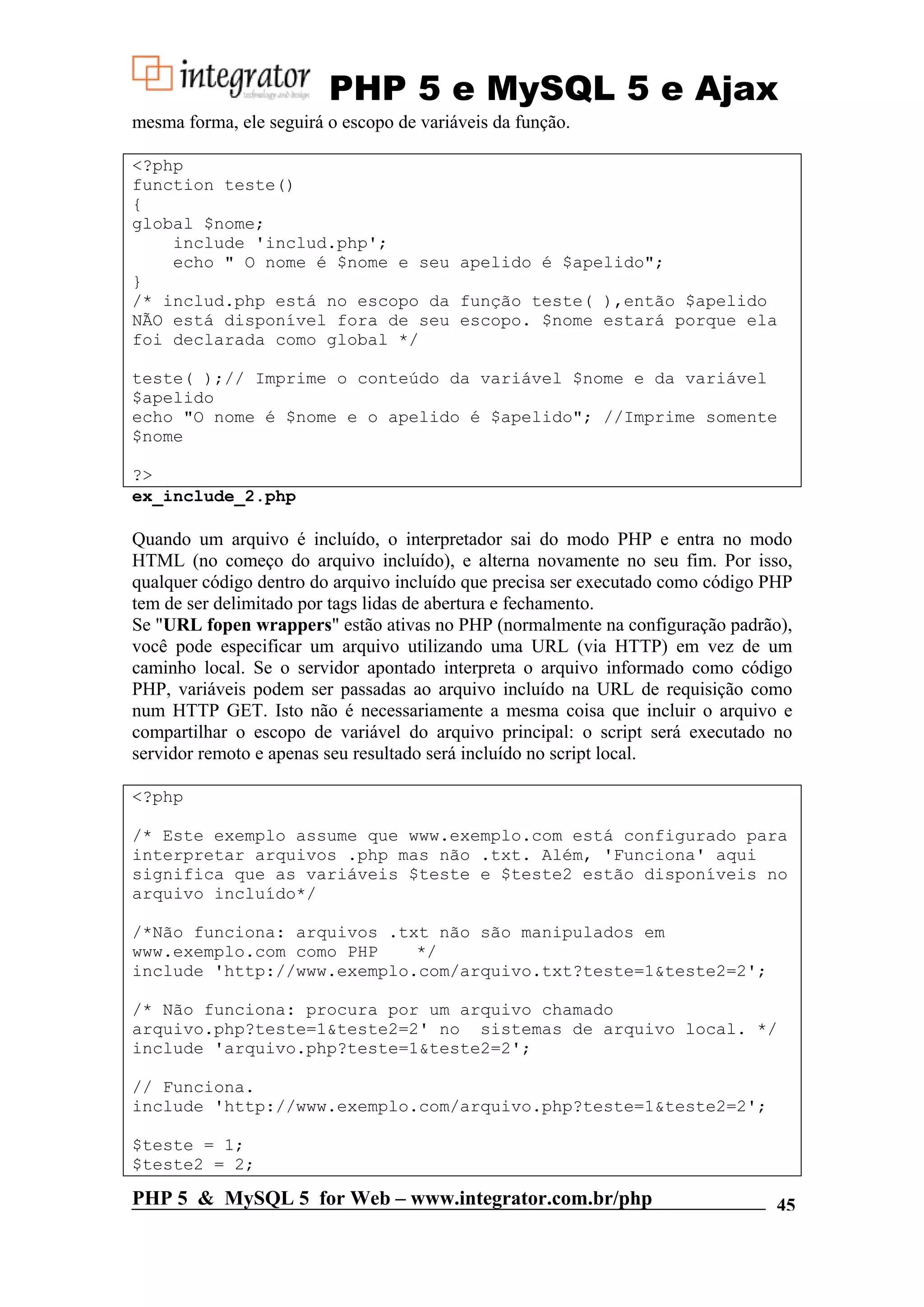 PHP 5 e MySQL 5 e Ajax mesma forma, ele seguirá o escopo de variáveis da função. <?php function teste() { global $nome; include 'includ.php'; echo " O nome é $nome e seu apelido é $apelido"; } /* includ.php está no escopo da função teste( ),então $apelido NÃO está disponível fora de seu escopo. $nome estará porque ela foi declarada como global */ teste( );// Imprime o conteúdo da variável $nome e da variável $apelido echo "O nome é $nome e o apelido é $apelido"; //Imprime somente $nome ?> ex_include_2.php Quando um arquivo é incluído, o interpretador sai do modo PHP e entra no modo HTML (no começo do arquivo incluído), e alterna novamente no seu fim. Por isso, qualquer código dentro do arquivo incluído que precisa ser executado como código PHP tem de ser delimitado por tags lidas de abertura e fechamento. Se "URL fopen wrappers" estão ativas no PHP (normalmente na configuração padrão), você pode especificar um arquivo utilizando uma URL (via HTTP) em vez de um caminho local. Se o servidor apontado interpreta o arquivo informado como código PHP, variáveis podem ser passadas ao arquivo incluído na URL de requisição como num HTTP GET. Isto não é necessariamente a mesma coisa que incluir o arquivo e compartilhar o escopo de variável do arquivo principal: o script será executado no servidor remoto e apenas seu resultado será incluído no script local. <?php /* Este exemplo assume que www.exemplo.com está configurado para interpretar arquivos .php mas não .txt. Além, 'Funciona' aqui significa que as variáveis $teste e $teste2 estão disponíveis no arquivo incluído*/ /*Não funciona: arquivos .txt não são manipulados em www.exemplo.com como PHP */ include 'http://www.exemplo.com/arquivo.txt?teste=1&teste2=2'; /* Não funciona: procura por um arquivo chamado arquivo.php?teste=1&teste2=2' no sistemas de arquivo local. */ include 'arquivo.php?teste=1&teste2=2'; // Funciona. include 'http://www.exemplo.com/arquivo.php?teste=1&teste2=2'; $teste = 1; $teste2 = 2; PHP 5 & MySQL 5 for Web – www.integrator.com.br/php 45 