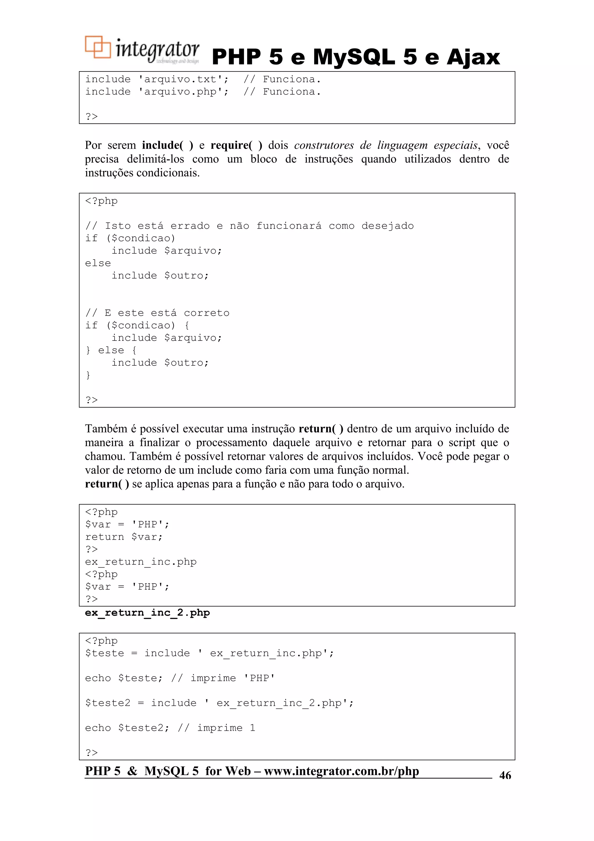 PHP 5 e MySQL 5 e Ajax include 'arquivo.txt'; // Funciona. include 'arquivo.php'; // Funciona. ?> Por serem include( ) e require( ) dois construtores de linguagem especiais, você precisa delimitá-los como um bloco de instruções quando utilizados dentro de instruções condicionais. <?php // Isto está errado e não funcionará como desejado if ($condicao) include $arquivo; else include $outro; // E este está correto if ($condicao) { include $arquivo; } else { include $outro; } ?> Também é possível executar uma instrução return( ) dentro de um arquivo incluído de maneira a finalizar o processamento daquele arquivo e retornar para o script que o chamou. Também é possível retornar valores de arquivos incluídos. Você pode pegar o valor de retorno de um include como faria com uma função normal. return( ) se aplica apenas para a função e não para todo o arquivo. <?php $var = 'PHP'; return $var; ?> ex_return_inc.php <?php $var = 'PHP'; ?> ex_return_inc_2.php <?php $teste = include ' ex_return_inc.php'; echo $teste; // imprime 'PHP' $teste2 = include ' ex_return_inc_2.php'; echo $teste2; // imprime 1 ?> PHP 5 & MySQL 5 for Web – www.integrator.com.br/php 46 