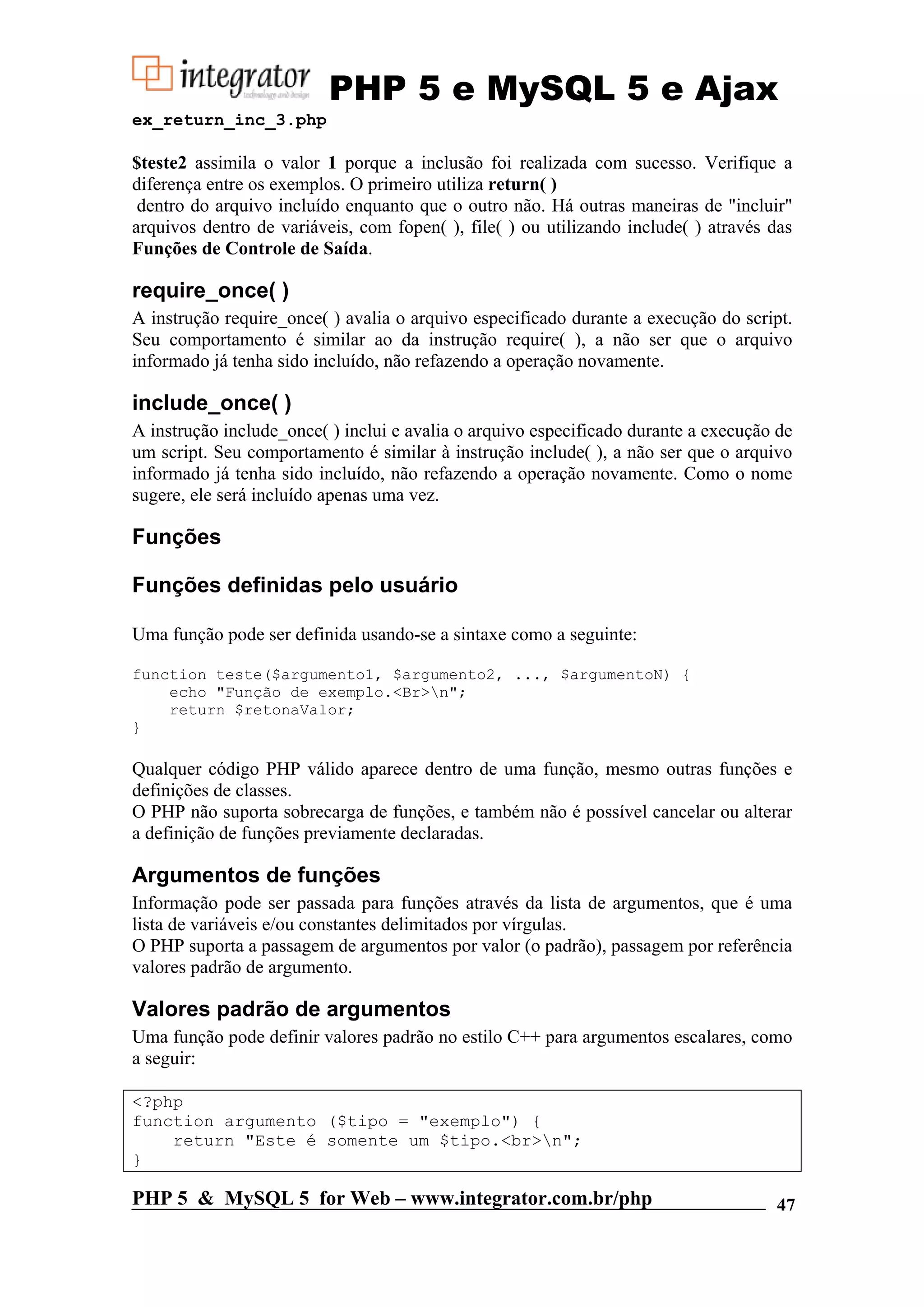 PHP 5 e MySQL 5 e Ajax ex_return_inc_3.php $teste2 assimila o valor 1 porque a inclusão foi realizada com sucesso. Verifique a diferença entre os exemplos. O primeiro utiliza return( ) dentro do arquivo incluído enquanto que o outro não. Há outras maneiras de "incluir" arquivos dentro de variáveis, com fopen( ), file( ) ou utilizando include( ) através das Funções de Controle de Saída. require_once( ) A instrução require_once( ) avalia o arquivo especificado durante a execução do script. Seu comportamento é similar ao da instrução require( ), a não ser que o arquivo informado já tenha sido incluído, não refazendo a operação novamente. include_once( ) A instrução include_once( ) inclui e avalia o arquivo especificado durante a execução de um script. Seu comportamento é similar à instrução include( ), a não ser que o arquivo informado já tenha sido incluído, não refazendo a operação novamente. Como o nome sugere, ele será incluído apenas uma vez. Funções Funções definidas pelo usuário Uma função pode ser definida usando-se a sintaxe como a seguinte: function teste($argumento1, $argumento2, ..., $argumentoN) { echo "Função de exemplo.<Br>n"; return $retonaValor; } Qualquer código PHP válido aparece dentro de uma função, mesmo outras funções e definições de classes. O PHP não suporta sobrecarga de funções, e também não é possível cancelar ou alterar a definição de funções previamente declaradas. Argumentos de funções Informação pode ser passada para funções através da lista de argumentos, que é uma lista de variáveis e/ou constantes delimitados por vírgulas. O PHP suporta a passagem de argumentos por valor (o padrão), passagem por referência valores padrão de argumento. Valores padrão de argumentos Uma função pode definir valores padrão no estilo C++ para argumentos escalares, como a seguir: <?php function argumento ($tipo = "exemplo") { return "Este é somente um $tipo.<br>n"; } PHP 5 & MySQL 5 for Web – www.integrator.com.br/php 47 