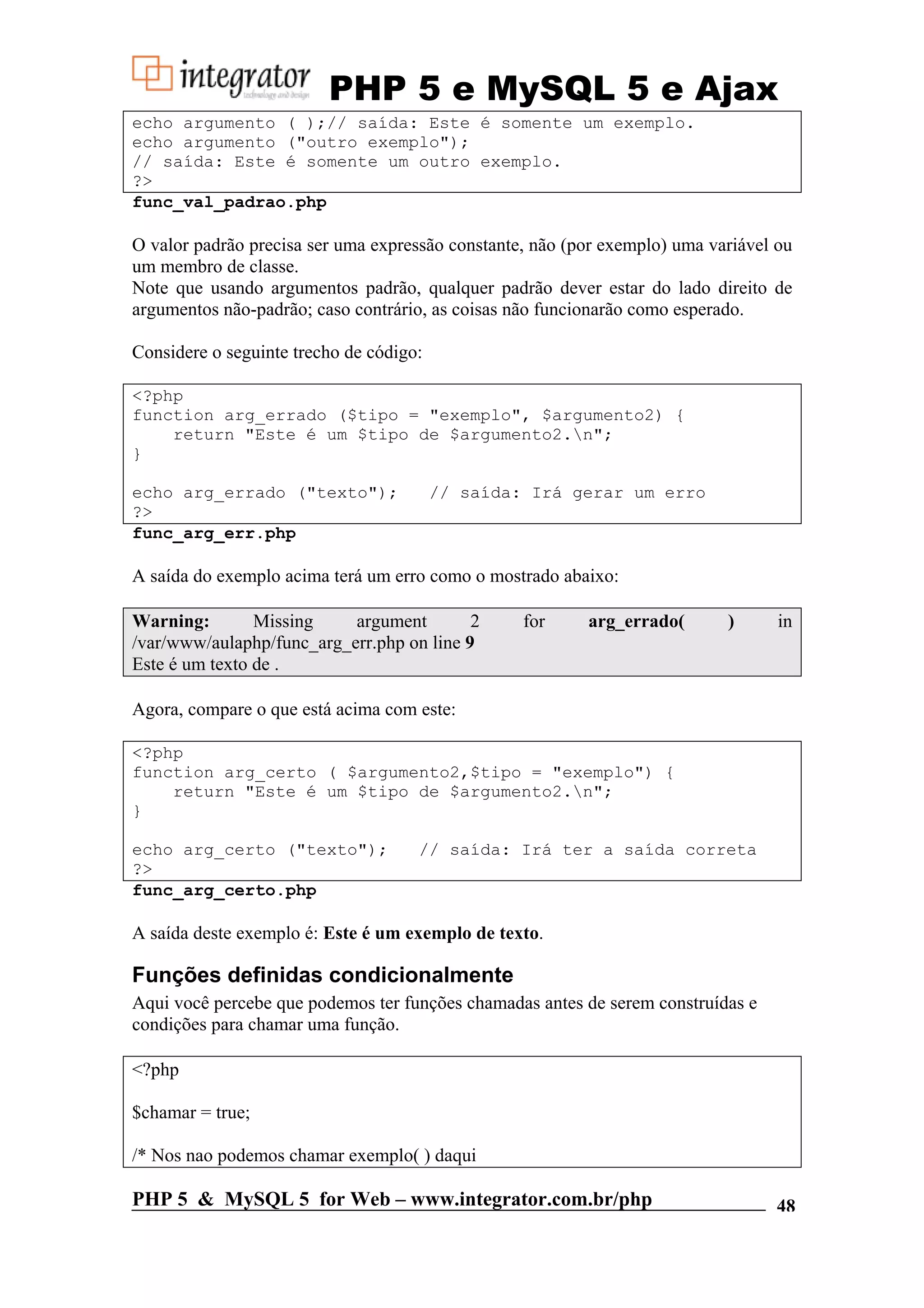 PHP 5 e MySQL 5 e Ajax echo argumento ( );// saída: Este é somente um exemplo. echo argumento ("outro exemplo"); // saída: Este é somente um outro exemplo. ?> func_val_padrao.php O valor padrão precisa ser uma expressão constante, não (por exemplo) uma variável ou um membro de classe. Note que usando argumentos padrão, qualquer padrão dever estar do lado direito de argumentos não-padrão; caso contrário, as coisas não funcionarão como esperado. Considere o seguinte trecho de código: <?php function arg_errado ($tipo = "exemplo", $argumento2) { return "Este é um $tipo de $argumento2.n"; } echo arg_errado ("texto"); // saída: Irá gerar um erro ?> func_arg_err.php A saída do exemplo acima terá um erro como o mostrado abaixo: Warning: Missing argument 2 for arg_errado( ) in /var/www/aulaphp/func_arg_err.php on line 9 Este é um texto de . Agora, compare o que está acima com este: <?php function arg_certo ( $argumento2,$tipo = "exemplo") { return "Este é um $tipo de $argumento2.n"; } echo arg_certo ("texto"); // saída: Irá ter a saída correta ?> func_arg_certo.php A saída deste exemplo é: Este é um exemplo de texto. Funções definidas condicionalmente Aqui você percebe que podemos ter funções chamadas antes de serem construídas e condições para chamar uma função. <?php $chamar = true; /* Nos nao podemos chamar exemplo( ) daqui PHP 5 & MySQL 5 for Web – www.integrator.com.br/php 48 