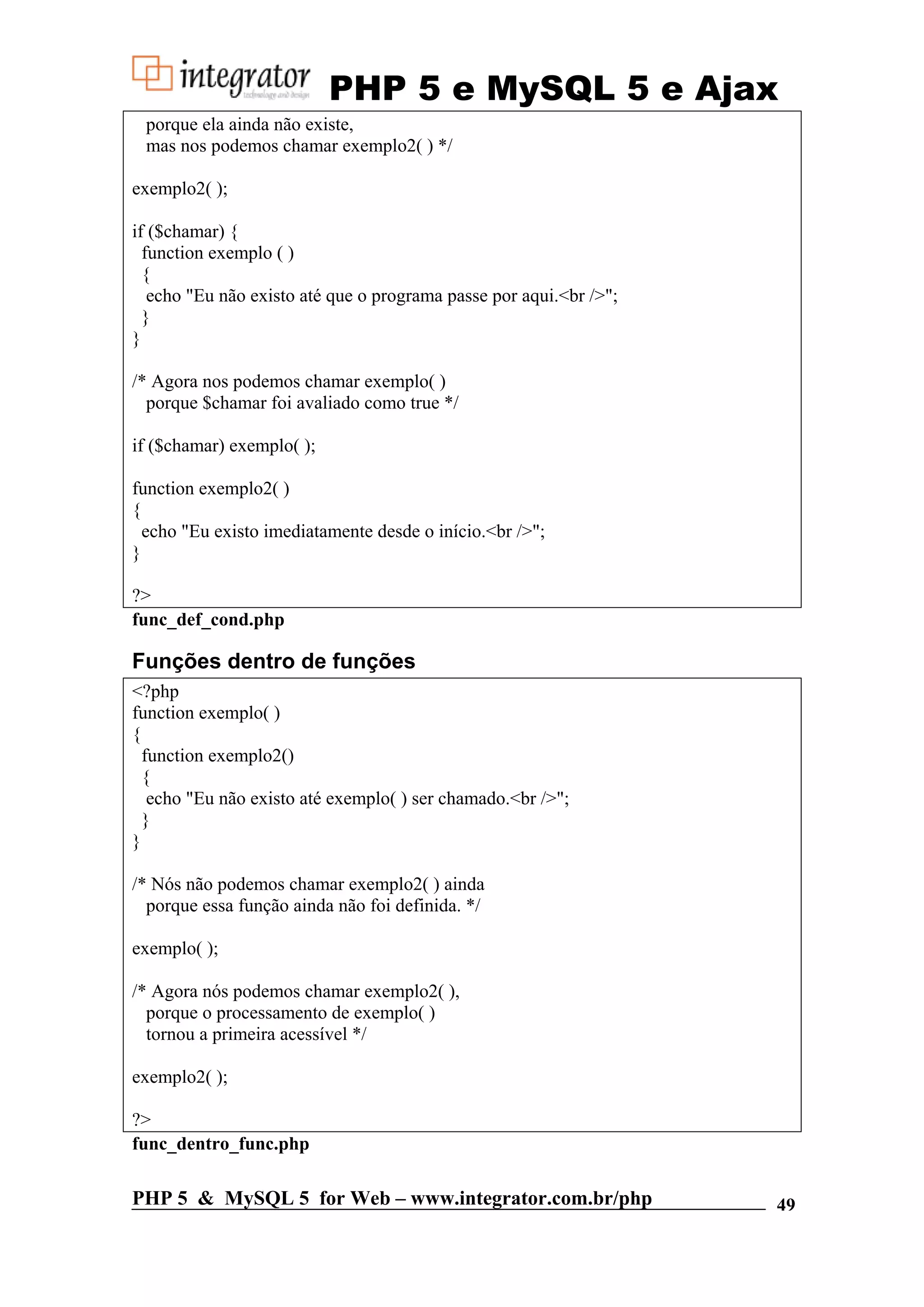 PHP 5 e MySQL 5 e Ajax porque ela ainda não existe, mas nos podemos chamar exemplo2( ) */ exemplo2( ); if ($chamar) { function exemplo ( ) { echo "Eu não existo até que o programa passe por aqui.<br />"; } } /* Agora nos podemos chamar exemplo( ) porque $chamar foi avaliado como true */ if ($chamar) exemplo( ); function exemplo2( ) { echo "Eu existo imediatamente desde o início.<br />"; } ?> func_def_cond.php Funções dentro de funções <?php function exemplo( ) { function exemplo2() { echo "Eu não existo até exemplo( ) ser chamado.<br />"; } } /* Nós não podemos chamar exemplo2( ) ainda porque essa função ainda não foi definida. */ exemplo( ); /* Agora nós podemos chamar exemplo2( ), porque o processamento de exemplo( ) tornou a primeira acessível */ exemplo2( ); ?> func_dentro_func.php PHP 5 & MySQL 5 for Web – www.integrator.com.br/php 49 