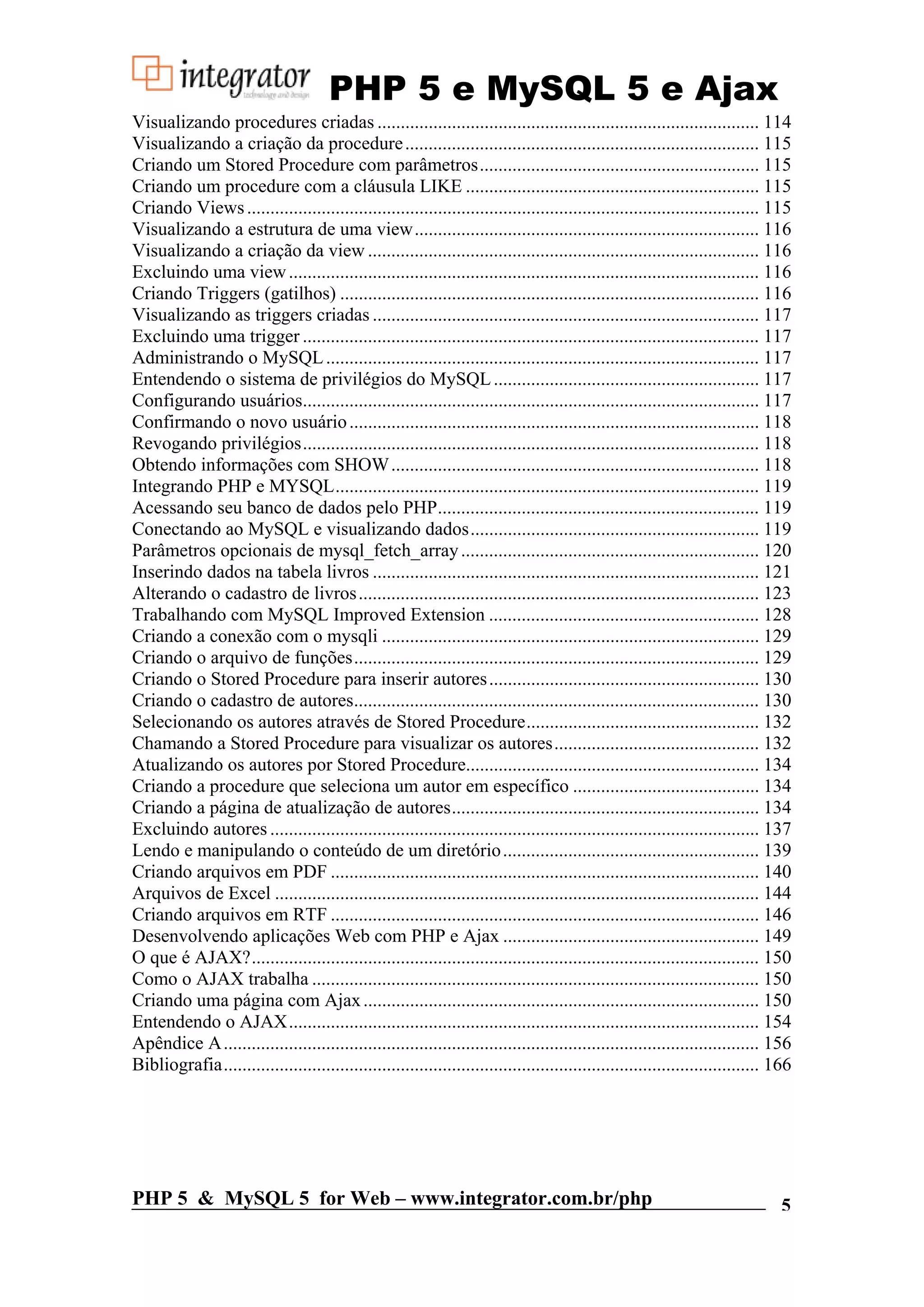 PHP 5 e MySQL 5 e Ajax Visualizando procedures criadas .................................................................................. 114 Visualizando a criação da procedure ............................................................................ 115 Criando um Stored Procedure com parâmetros............................................................ 115 Criando um procedure com a cláusula LIKE ............................................................... 115 Criando Views .............................................................................................................. 115 Visualizando a estrutura de uma view.......................................................................... 116 Visualizando a criação da view .................................................................................... 116 Excluindo uma view ..................................................................................................... 116 Criando Triggers (gatilhos) .......................................................................................... 116 Visualizando as triggers criadas ................................................................................... 117 Excluindo uma trigger .................................................................................................. 117 Administrando o MySQL ............................................................................................. 117 Entendendo o sistema de privilégios do MySQL ......................................................... 117 Configurando usuários.................................................................................................. 117 Confirmando o novo usuário ........................................................................................ 118 Revogando privilégios.................................................................................................. 118 Obtendo informações com SHOW ............................................................................... 118 Integrando PHP e MYSQL........................................................................................... 119 Acessando seu banco de dados pelo PHP..................................................................... 119 Conectando ao MySQL e visualizando dados.............................................................. 119 Parâmetros opcionais de mysql_fetch_array ................................................................ 120 Inserindo dados na tabela livros ................................................................................... 121 Alterando o cadastro de livros ...................................................................................... 123 Trabalhando com MySQL Improved Extension .......................................................... 128 Criando a conexão com o mysqli ................................................................................. 129 Criando o arquivo de funções....................................................................................... 129 Criando o Stored Procedure para inserir autores .......................................................... 130 Criando o cadastro de autores....................................................................................... 130 Selecionando os autores através de Stored Procedure.................................................. 132 Chamando a Stored Procedure para visualizar os autores............................................ 132 Atualizando os autores por Stored Procedure............................................................... 134 Criando a procedure que seleciona um autor em específico ........................................ 134 Criando a página de atualização de autores.................................................................. 134 Excluindo autores ......................................................................................................... 137 Lendo e manipulando o conteúdo de um diretório ....................................................... 139 Criando arquivos em PDF ............................................................................................ 140 Arquivos de Excel ........................................................................................................ 144 Criando arquivos em RTF ............................................................................................ 146 Desenvolvendo aplicações Web com PHP e Ajax ....................................................... 149 O que é AJAX?............................................................................................................. 150 Como o AJAX trabalha ................................................................................................ 150 Criando uma página com Ajax ..................................................................................... 150 Entendendo o AJAX..................................................................................................... 154 Apêndice A ................................................................................................................... 156 Bibliografia................................................................................................................... 166 PHP 5 & MySQL 5 for Web – www.integrator.com.br/php 5 