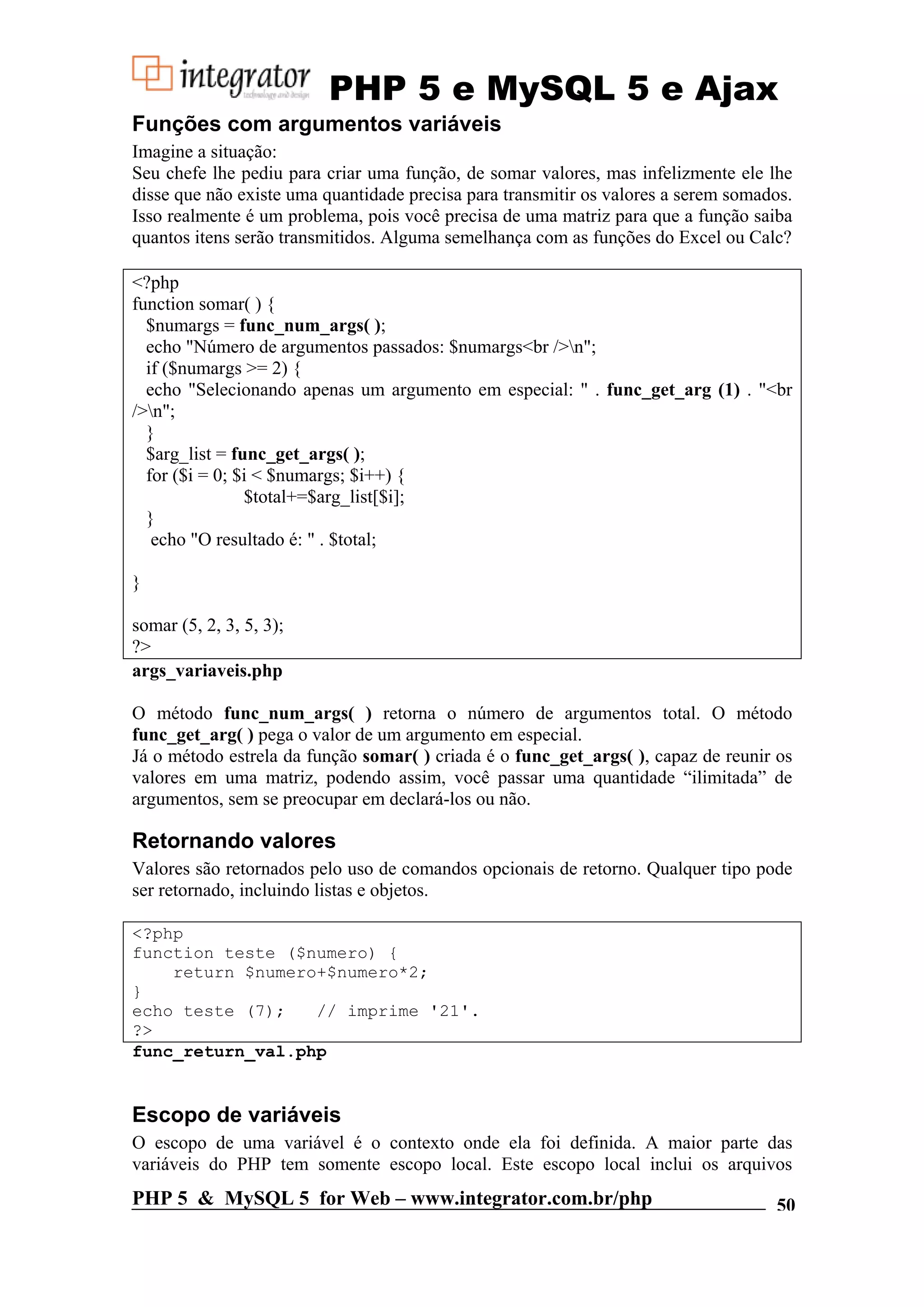 PHP 5 e MySQL 5 e Ajax Funções com argumentos variáveis Imagine a situação: Seu chefe lhe pediu para criar uma função, de somar valores, mas infelizmente ele lhe disse que não existe uma quantidade precisa para transmitir os valores a serem somados. Isso realmente é um problema, pois você precisa de uma matriz para que a função saiba quantos itens serão transmitidos. Alguma semelhança com as funções do Excel ou Calc? <?php function somar( ) { $numargs = func_num_args( ); echo "Número de argumentos passados: $numargs<br />n"; if ($numargs >= 2) { echo "Selecionando apenas um argumento em especial: " . func_get_arg (1) . "<br />n"; } $arg_list = func_get_args( ); for ($i = 0; $i < $numargs; $i++) { $total+=$arg_list[$i]; } echo "O resultado é: " . $total; } somar (5, 2, 3, 5, 3); ?> args_variaveis.php O método func_num_args( ) retorna o número de argumentos total. O método func_get_arg( ) pega o valor de um argumento em especial. Já o método estrela da função somar( ) criada é o func_get_args( ), capaz de reunir os valores em uma matriz, podendo assim, você passar uma quantidade “ilimitada” de argumentos, sem se preocupar em declará-los ou não. Retornando valores Valores são retornados pelo uso de comandos opcionais de retorno. Qualquer tipo pode ser retornado, incluindo listas e objetos. <?php function teste ($numero) { return $numero+$numero*2; } echo teste (7); // imprime '21'. ?> func_return_val.php Escopo de variáveis O escopo de uma variável é o contexto onde ela foi definida. A maior parte das variáveis do PHP tem somente escopo local. Este escopo local inclui os arquivos PHP 5 & MySQL 5 for Web – www.integrator.com.br/php 50 