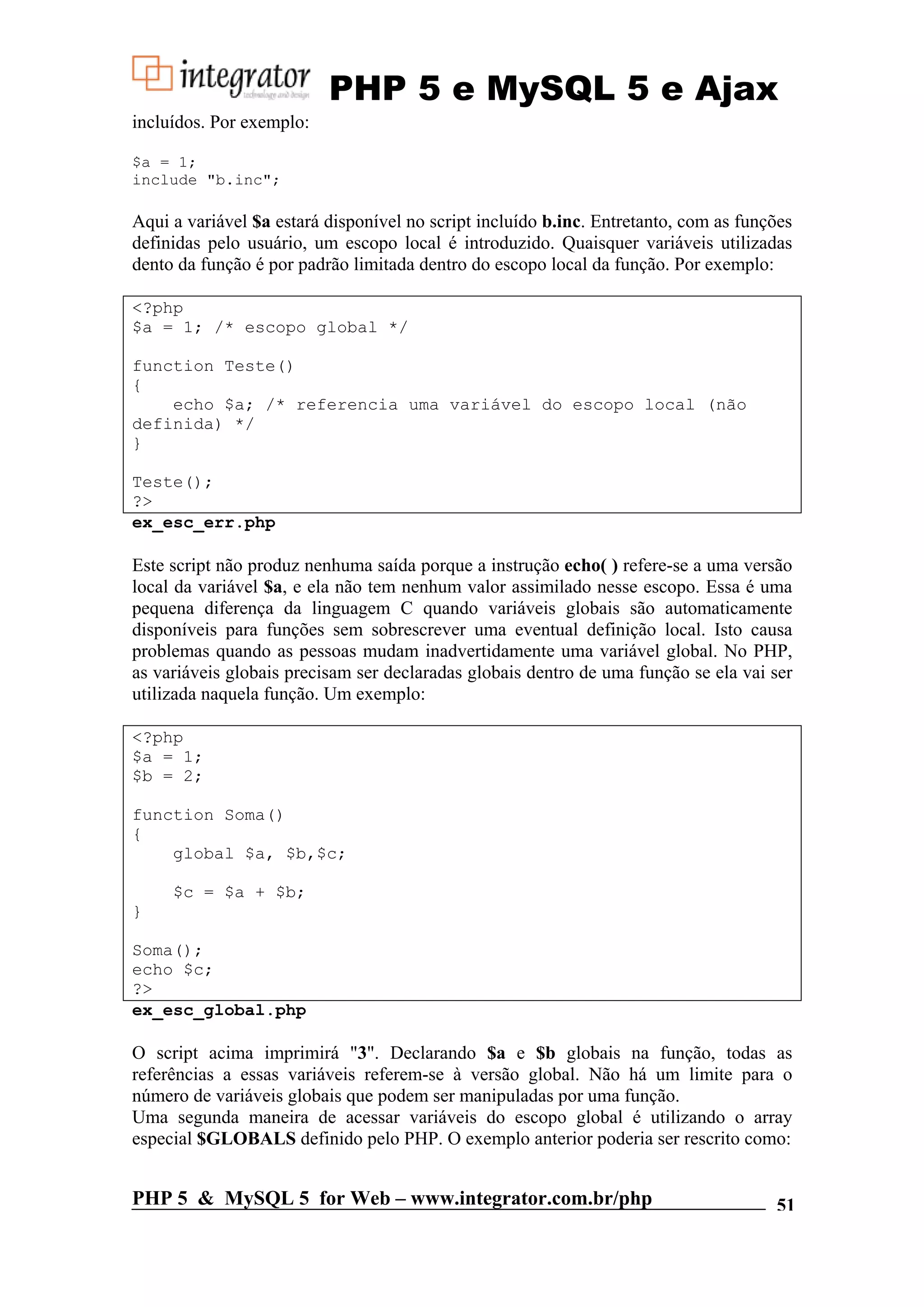 PHP 5 e MySQL 5 e Ajax incluídos. Por exemplo: $a = 1; include "b.inc"; Aqui a variável $a estará disponível no script incluído b.inc. Entretanto, com as funções definidas pelo usuário, um escopo local é introduzido. Quaisquer variáveis utilizadas dento da função é por padrão limitada dentro do escopo local da função. Por exemplo: <?php $a = 1; /* escopo global */ function Teste() { echo $a; /* referencia uma variável do escopo local (não definida) */ } Teste(); ?> ex_esc_err.php Este script não produz nenhuma saída porque a instrução echo( ) refere-se a uma versão local da variável $a, e ela não tem nenhum valor assimilado nesse escopo. Essa é uma pequena diferença da linguagem C quando variáveis globais são automaticamente disponíveis para funções sem sobrescrever uma eventual definição local. Isto causa problemas quando as pessoas mudam inadvertidamente uma variável global. No PHP, as variáveis globais precisam ser declaradas globais dentro de uma função se ela vai ser utilizada naquela função. Um exemplo: <?php $a = 1; $b = 2; function Soma() { global $a, $b,$c; $c = $a + $b; } Soma(); echo $c; ?> ex_esc_global.php O script acima imprimirá "3". Declarando $a e $b globais na função, todas as referências a essas variáveis referem-se à versão global. Não há um limite para o número de variáveis globais que podem ser manipuladas por uma função. Uma segunda maneira de acessar variáveis do escopo global é utilizando o array especial $GLOBALS definido pelo PHP. O exemplo anterior poderia ser rescrito como: PHP 5 & MySQL 5 for Web – www.integrator.com.br/php 51 