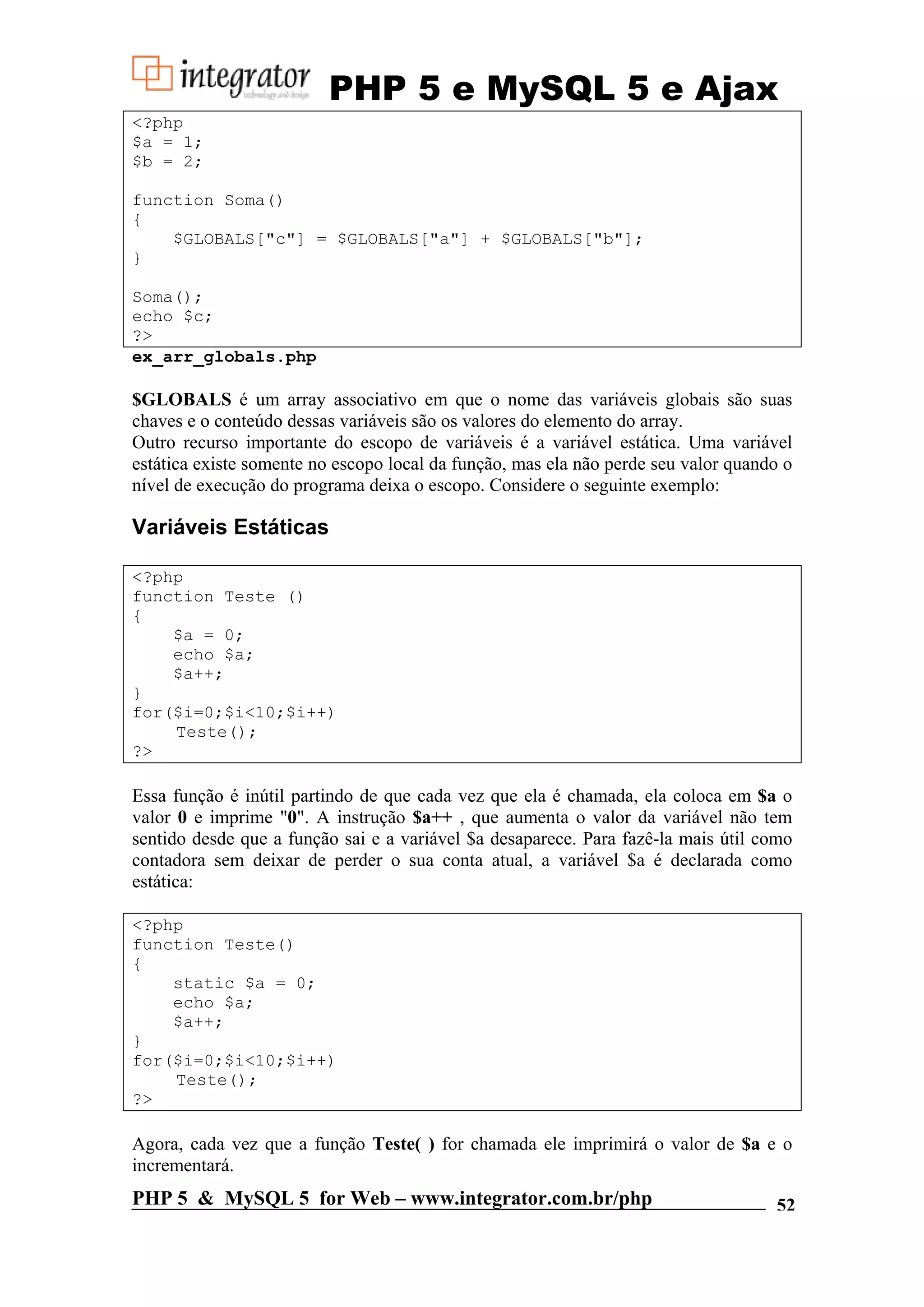 PHP 5 e MySQL 5 e Ajax <?php $a = 1; $b = 2; function Soma() { $GLOBALS["c"] = $GLOBALS["a"] + $GLOBALS["b"]; } Soma(); echo $c; ?> ex_arr_globals.php $GLOBALS é um array associativo em que o nome das variáveis globais são suas chaves e o conteúdo dessas variáveis são os valores do elemento do array. Outro recurso importante do escopo de variáveis é a variável estática. Uma variável estática existe somente no escopo local da função, mas ela não perde seu valor quando o nível de execução do programa deixa o escopo. Considere o seguinte exemplo: Variáveis Estáticas <?php function Teste () { $a = 0; echo $a; $a++; } for($i=0;$i<10;$i++) Teste(); ?> Essa função é inútil partindo de que cada vez que ela é chamada, ela coloca em $a o valor 0 e imprime "0". A instrução $a++ , que aumenta o valor da variável não tem sentido desde que a função sai e a variável $a desaparece. Para fazê-la mais útil como contadora sem deixar de perder o sua conta atual, a variável $a é declarada como estática: <?php function Teste() { static $a = 0; echo $a; $a++; } for($i=0;$i<10;$i++) Teste(); ?> Agora, cada vez que a função Teste( ) for chamada ele imprimirá o valor de $a e o incrementará. PHP 5 & MySQL 5 for Web – www.integrator.com.br/php 52 