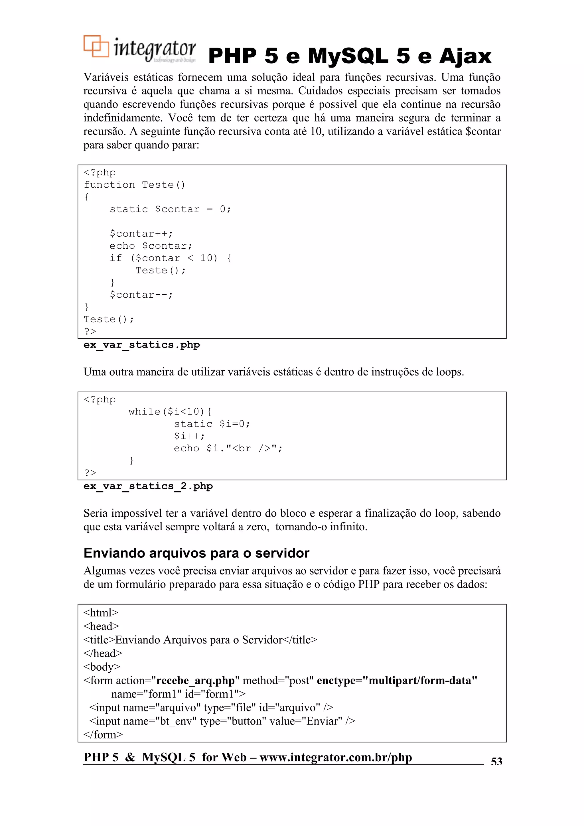PHP 5 e MySQL 5 e Ajax Variáveis estáticas fornecem uma solução ideal para funções recursivas. Uma função recursiva é aquela que chama a si mesma. Cuidados especiais precisam ser tomados quando escrevendo funções recursivas porque é possível que ela continue na recursão indefinidamente. Você tem de ter certeza que há uma maneira segura de terminar a recursão. A seguinte função recursiva conta até 10, utilizando a variável estática $contar para saber quando parar: <?php function Teste() { static $contar = 0; $contar++; echo $contar; if ($contar < 10) { Teste(); } $contar--; } Teste(); ?> ex_var_statics.php Uma outra maneira de utilizar variáveis estáticas é dentro de instruções de loops. <?php while($i<10){ static $i=0; $i++; echo $i."<br />"; } ?> ex_var_statics_2.php Seria impossível ter a variável dentro do bloco e esperar a finalização do loop, sabendo que esta variável sempre voltará a zero, tornando-o infinito. Enviando arquivos para o servidor Algumas vezes você precisa enviar arquivos ao servidor e para fazer isso, você precisará de um formulário preparado para essa situação e o código PHP para receber os dados: <html> <head> <title>Enviando Arquivos para o Servidor</title> </head> <body> <form action="recebe_arq.php" method="post" enctype="multipart/form-data" name="form1" id="form1"> <input name="arquivo" type="file" id="arquivo" /> <input name="bt_env" type="button" value="Enviar" /> </form> PHP 5 & MySQL 5 for Web – www.integrator.com.br/php 53 