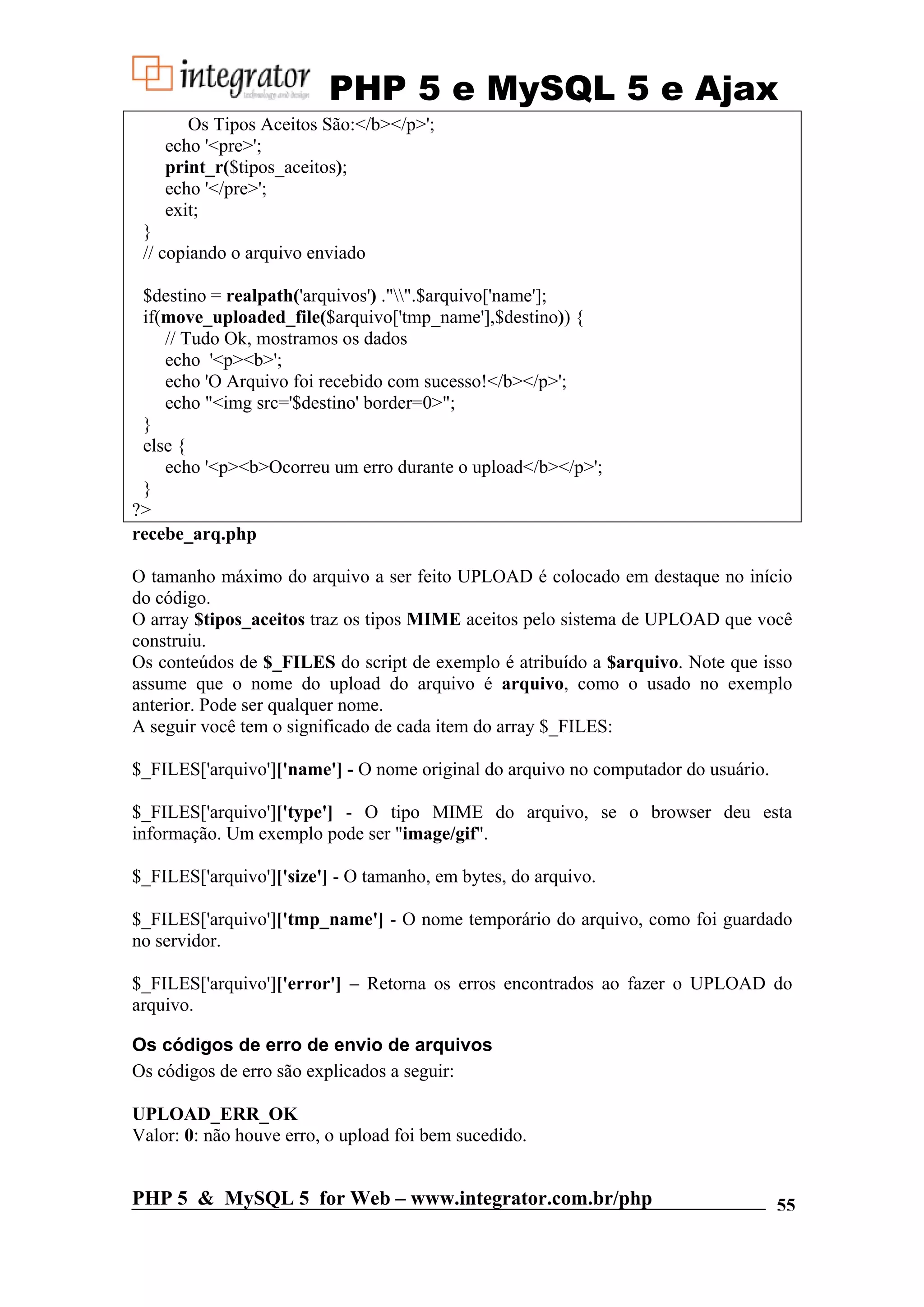 PHP 5 e MySQL 5 e Ajax Os Tipos Aceitos São:</b></p>'; echo '<pre>'; print_r($tipos_aceitos); echo '</pre>'; exit; } // copiando o arquivo enviado $destino = realpath('arquivos') ."".$arquivo['name']; if(move_uploaded_file($arquivo['tmp_name'],$destino)) { // Tudo Ok, mostramos os dados echo '<p><b>'; echo 'O Arquivo foi recebido com sucesso!</b></p>'; echo "<img src='$destino' border=0>"; } else { echo '<p><b>Ocorreu um erro durante o upload</b></p>'; } ?> recebe_arq.php O tamanho máximo do arquivo a ser feito UPLOAD é colocado em destaque no início do código. O array $tipos_aceitos traz os tipos MIME aceitos pelo sistema de UPLOAD que você construiu. Os conteúdos de $_FILES do script de exemplo é atribuído a $arquivo. Note que isso assume que o nome do upload do arquivo é arquivo, como o usado no exemplo anterior. Pode ser qualquer nome. A seguir você tem o significado de cada item do array $_FILES: $_FILES['arquivo']['name'] - O nome original do arquivo no computador do usuário. $_FILES['arquivo']['type'] - O tipo MIME do arquivo, se o browser deu esta informação. Um exemplo pode ser "image/gif". $_FILES['arquivo']['size'] - O tamanho, em bytes, do arquivo. $_FILES['arquivo']['tmp_name'] - O nome temporário do arquivo, como foi guardado no servidor. $_FILES['arquivo']['error'] – Retorna os erros encontrados ao fazer o UPLOAD do arquivo. Os códigos de erro de envio de arquivos Os códigos de erro são explicados a seguir: UPLOAD_ERR_OK Valor: 0: não houve erro, o upload foi bem sucedido. PHP 5 & MySQL 5 for Web – www.integrator.com.br/php 55 