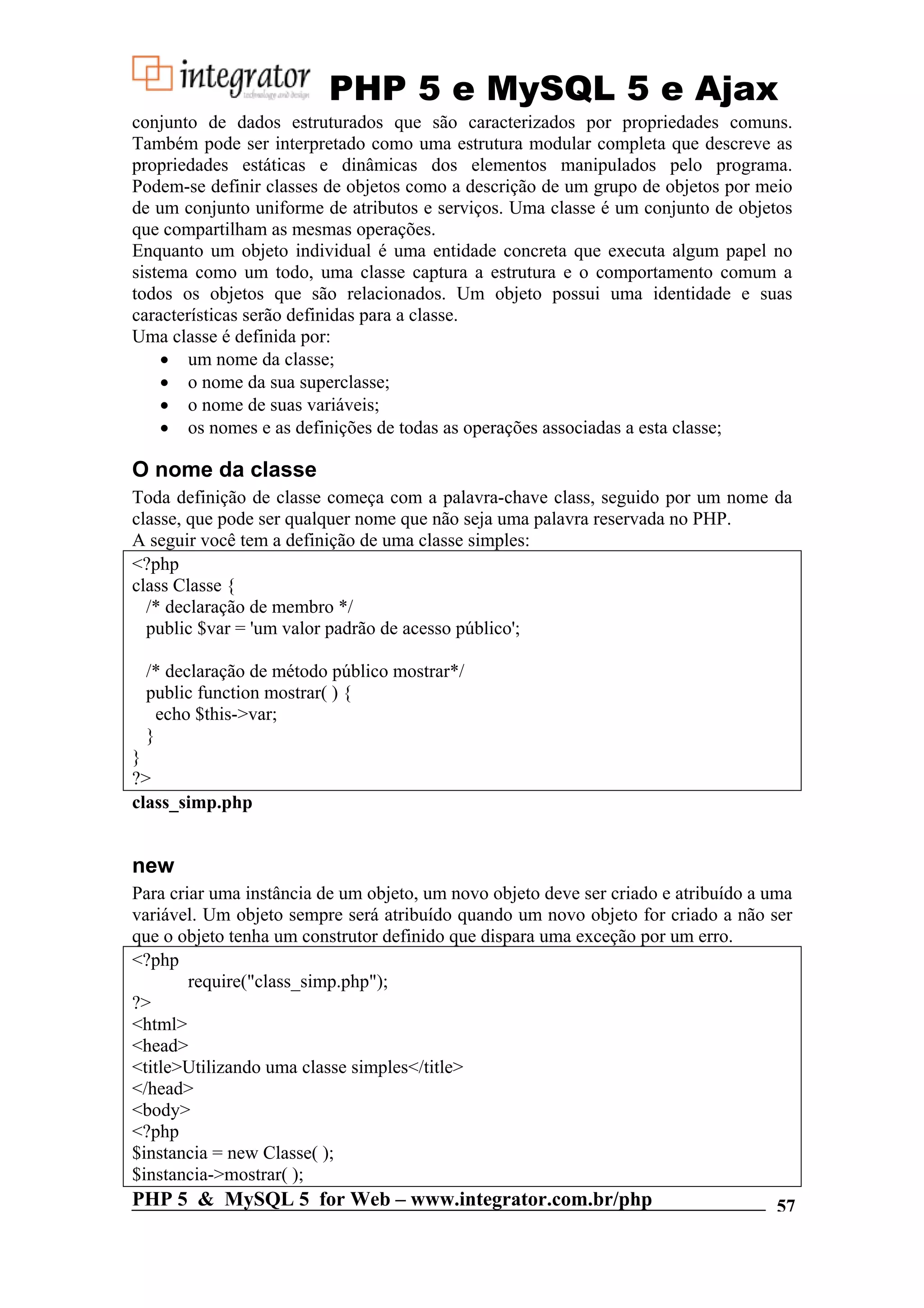PHP 5 e MySQL 5 e Ajax conjunto de dados estruturados que são caracterizados por propriedades comuns. Também pode ser interpretado como uma estrutura modular completa que descreve as propriedades estáticas e dinâmicas dos elementos manipulados pelo programa. Podem-se definir classes de objetos como a descrição de um grupo de objetos por meio de um conjunto uniforme de atributos e serviços. Uma classe é um conjunto de objetos que compartilham as mesmas operações. Enquanto um objeto individual é uma entidade concreta que executa algum papel no sistema como um todo, uma classe captura a estrutura e o comportamento comum a todos os objetos que são relacionados. Um objeto possui uma identidade e suas características serão definidas para a classe. Uma classe é definida por: • um nome da classe; • o nome da sua superclasse; • o nome de suas variáveis; • os nomes e as definições de todas as operações associadas a esta classe; O nome da classe Toda definição de classe começa com a palavra-chave class, seguido por um nome da classe, que pode ser qualquer nome que não seja uma palavra reservada no PHP. A seguir você tem a definição de uma classe simples: <?php class Classe { /* declaração de membro */ public $var = 'um valor padrão de acesso público'; /* declaração de método público mostrar*/ public function mostrar( ) { echo $this->var; } } ?> class_simp.php new Para criar uma instância de um objeto, um novo objeto deve ser criado e atribuído a uma variável. Um objeto sempre será atribuído quando um novo objeto for criado a não ser que o objeto tenha um construtor definido que dispara uma exceção por um erro. <?php require("class_simp.php"); ?> <html> <head> <title>Utilizando uma classe simples</title> </head> <body> <?php $instancia = new Classe( ); $instancia->mostrar( ); PHP 5 & MySQL 5 for Web – www.integrator.com.br/php 57 