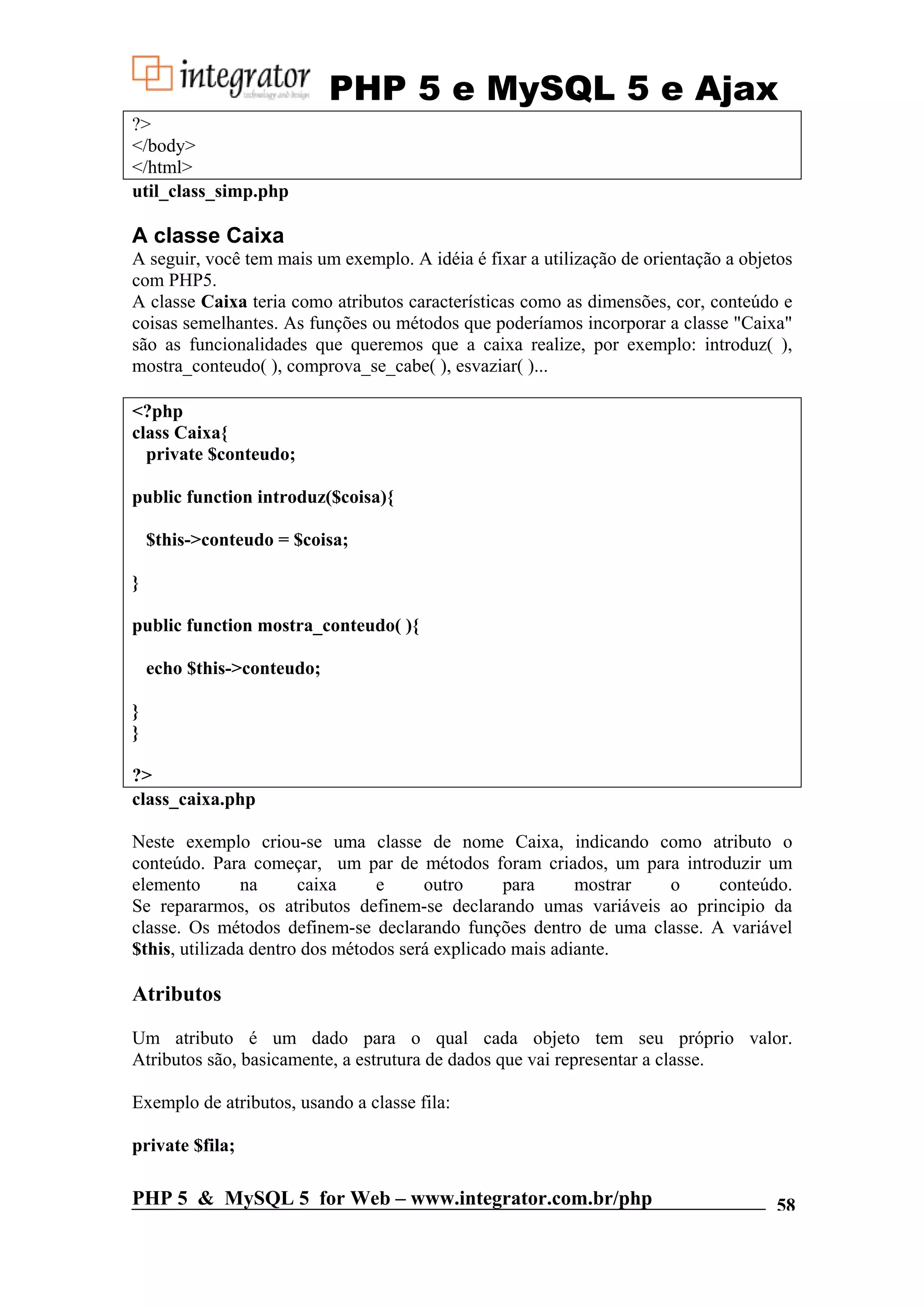 PHP 5 e MySQL 5 e Ajax ?> </body> </html> util_class_simp.php A classe Caixa A seguir, você tem mais um exemplo. A idéia é fixar a utilização de orientação a objetos com PHP5. A classe Caixa teria como atributos características como as dimensões, cor, conteúdo e coisas semelhantes. As funções ou métodos que poderíamos incorporar a classe "Caixa" são as funcionalidades que queremos que a caixa realize, por exemplo: introduz( ), mostra_conteudo( ), comprova_se_cabe( ), esvaziar( )... <?php class Caixa{ private $conteudo; public function introduz($coisa){ $this->conteudo = $coisa; } public function mostra_conteudo( ){ echo $this->conteudo; } } ?> class_caixa.php Neste exemplo criou-se uma classe de nome Caixa, indicando como atributo o conteúdo. Para começar, um par de métodos foram criados, um para introduzir um elemento na caixa e outro para mostrar o conteúdo. Se repararmos, os atributos definem-se declarando umas variáveis ao principio da classe. Os métodos definem-se declarando funções dentro de uma classe. A variável $this, utilizada dentro dos métodos será explicado mais adiante. Atributos Um atributo é um dado para o qual cada objeto tem seu próprio valor. Atributos são, basicamente, a estrutura de dados que vai representar a classe. Exemplo de atributos, usando a classe fila: private $fila; PHP 5 & MySQL 5 for Web – www.integrator.com.br/php 58 