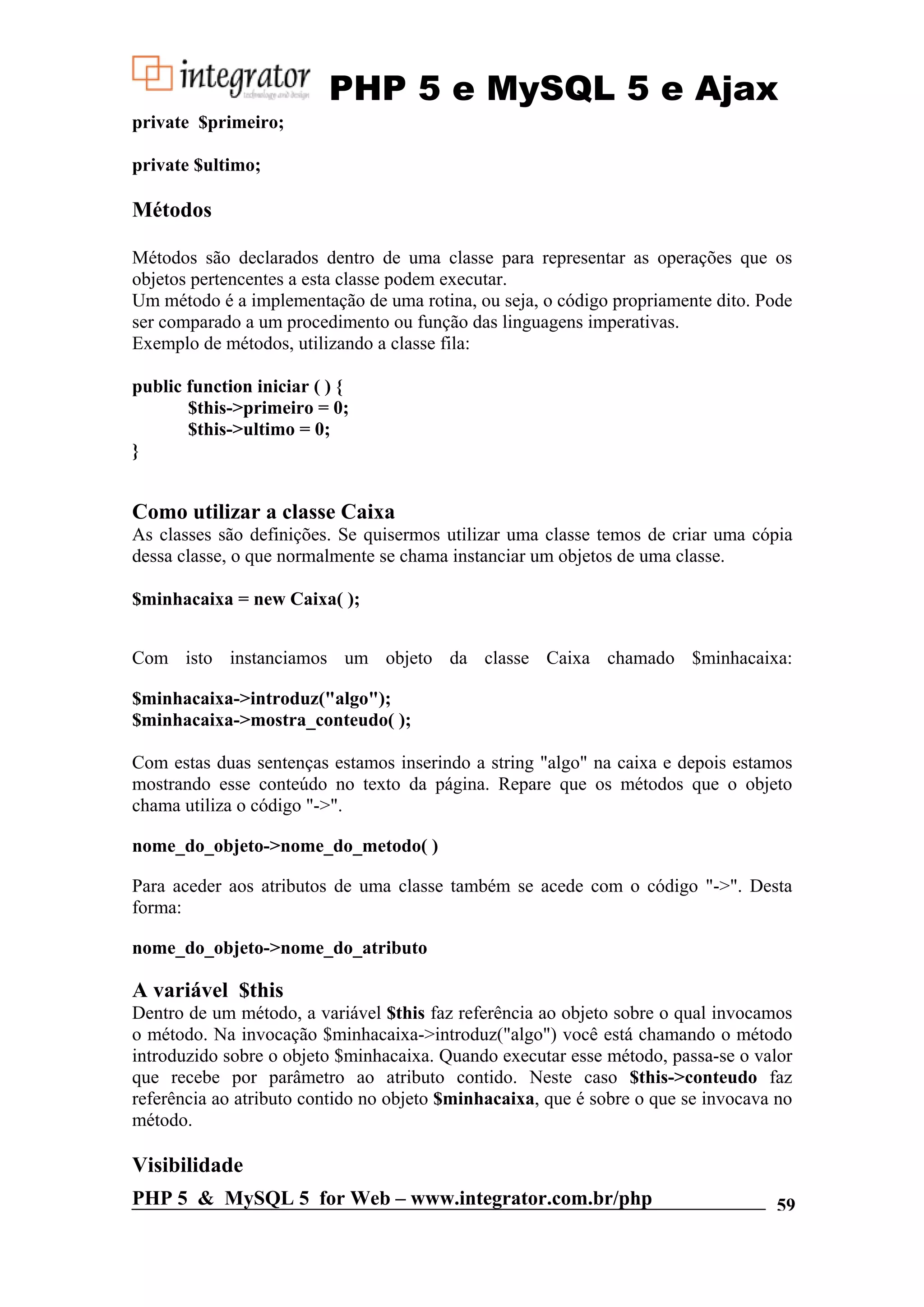 PHP 5 e MySQL 5 e Ajax private $primeiro; private $ultimo; Métodos Métodos são declarados dentro de uma classe para representar as operações que os objetos pertencentes a esta classe podem executar. Um método é a implementação de uma rotina, ou seja, o código propriamente dito. Pode ser comparado a um procedimento ou função das linguagens imperativas. Exemplo de métodos, utilizando a classe fila: public function iniciar ( ) { $this->primeiro = 0; $this->ultimo = 0; } Como utilizar a classe Caixa As classes são definições. Se quisermos utilizar uma classe temos de criar uma cópia dessa classe, o que normalmente se chama instanciar um objetos de uma classe. $minhacaixa = new Caixa( ); Com isto instanciamos um objeto da classe Caixa chamado $minhacaixa: $minhacaixa->introduz("algo"); $minhacaixa->mostra_conteudo( ); Com estas duas sentenças estamos inserindo a string "algo" na caixa e depois estamos mostrando esse conteúdo no texto da página. Repare que os métodos que o objeto chama utiliza o código "->". nome_do_objeto->nome_do_metodo( ) Para aceder aos atributos de uma classe também se acede com o código "->". Desta forma: nome_do_objeto->nome_do_atributo A variável $this Dentro de um método, a variável $this faz referência ao objeto sobre o qual invocamos o método. Na invocação $minhacaixa->introduz("algo") você está chamando o método introduzido sobre o objeto $minhacaixa. Quando executar esse método, passa-se o valor que recebe por parâmetro ao atributo contido. Neste caso $this->conteudo faz referência ao atributo contido no objeto $minhacaixa, que é sobre o que se invocava no método. Visibilidade PHP 5 & MySQL 5 for Web – www.integrator.com.br/php 59 