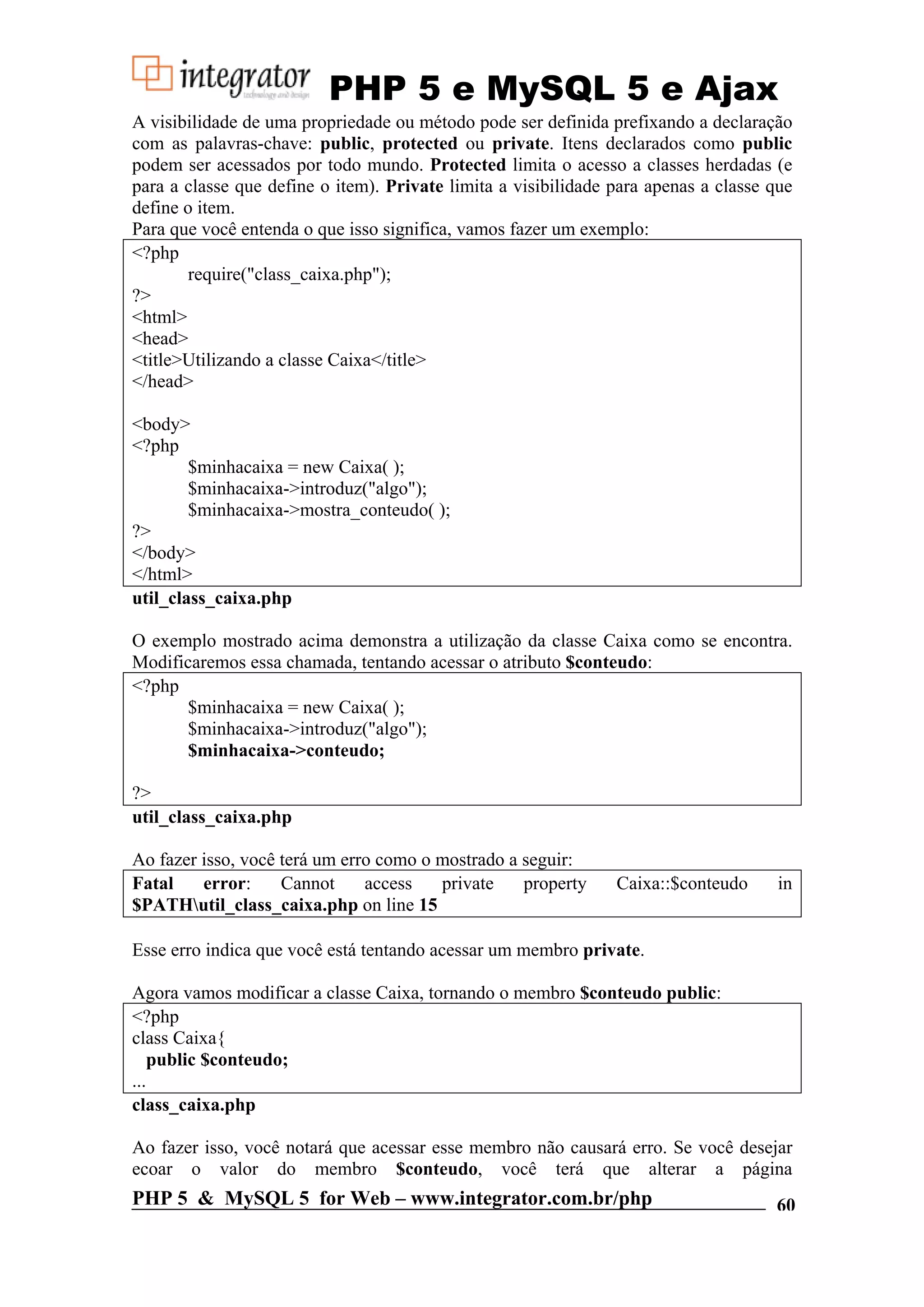 PHP 5 e MySQL 5 e Ajax A visibilidade de uma propriedade ou método pode ser definida prefixando a declaração com as palavras-chave: public, protected ou private. Itens declarados como public podem ser acessados por todo mundo. Protected limita o acesso a classes herdadas (e para a classe que define o item). Private limita a visibilidade para apenas a classe que define o item. Para que você entenda o que isso significa, vamos fazer um exemplo: <?php require("class_caixa.php"); ?> <html> <head> <title>Utilizando a classe Caixa</title> </head> <body> <?php $minhacaixa = new Caixa( ); $minhacaixa->introduz("algo"); $minhacaixa->mostra_conteudo( ); ?> </body> </html> util_class_caixa.php O exemplo mostrado acima demonstra a utilização da classe Caixa como se encontra. Modificaremos essa chamada, tentando acessar o atributo $conteudo: <?php $minhacaixa = new Caixa( ); $minhacaixa->introduz("algo"); $minhacaixa->conteudo; ?> util_class_caixa.php Ao fazer isso, você terá um erro como o mostrado a seguir: Fatal error: Cannot access private property Caixa::$conteudo in $PATHutil_class_caixa.php on line 15 Esse erro indica que você está tentando acessar um membro private. Agora vamos modificar a classe Caixa, tornando o membro $conteudo public: <?php class Caixa{ public $conteudo; ... class_caixa.php Ao fazer isso, você notará que acessar esse membro não causará erro. Se você desejar ecoar o valor do membro $conteudo, você terá que alterar a página PHP 5 & MySQL 5 for Web – www.integrator.com.br/php 60 