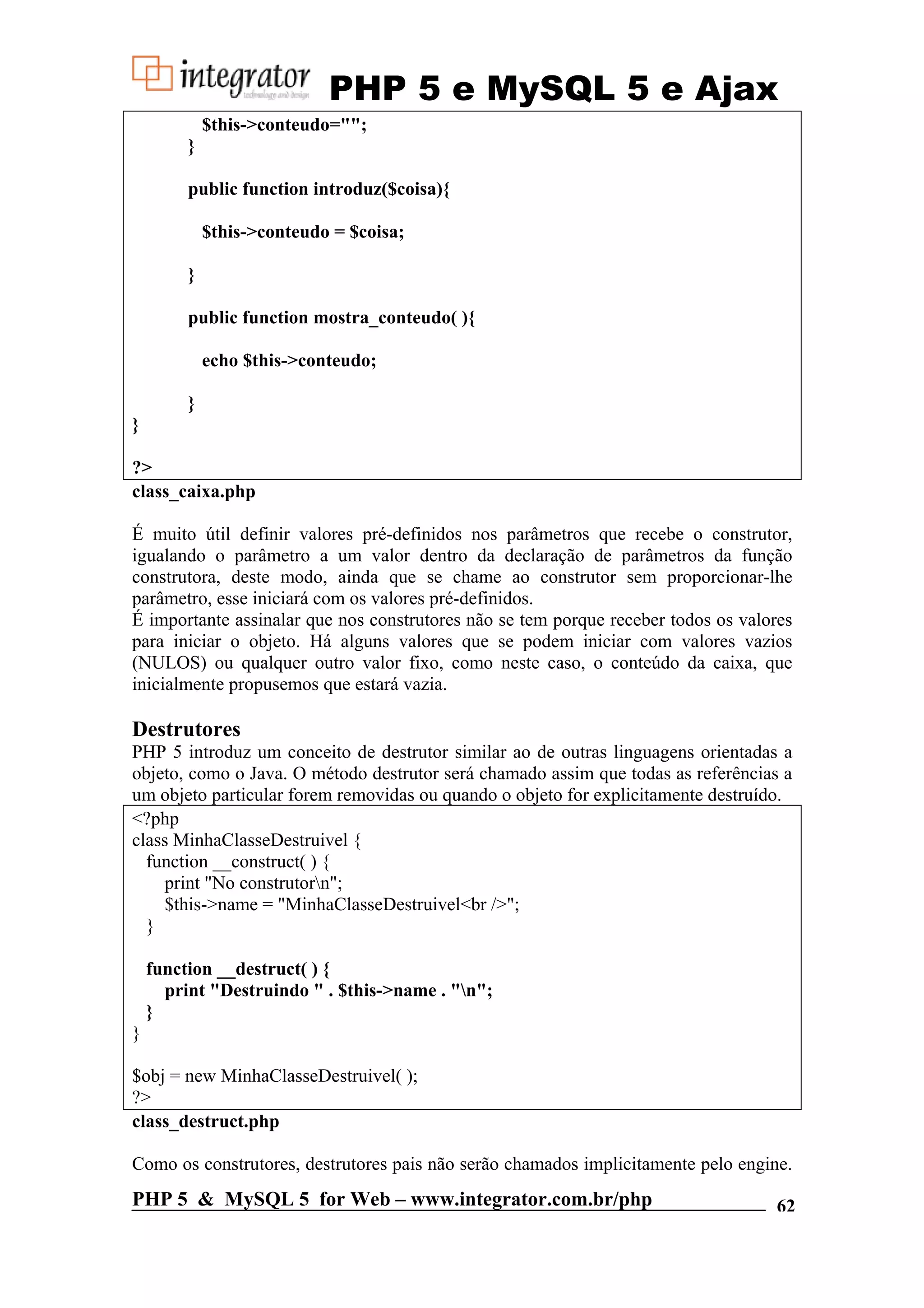 PHP 5 e MySQL 5 e Ajax $this->conteudo=""; } public function introduz($coisa){ $this->conteudo = $coisa; } public function mostra_conteudo( ){ echo $this->conteudo; } } ?> class_caixa.php É muito útil definir valores pré-definidos nos parâmetros que recebe o construtor, igualando o parâmetro a um valor dentro da declaração de parâmetros da função construtora, deste modo, ainda que se chame ao construtor sem proporcionar-lhe parâmetro, esse iniciará com os valores pré-definidos. É importante assinalar que nos construtores não se tem porque receber todos os valores para iniciar o objeto. Há alguns valores que se podem iniciar com valores vazios (NULOS) ou qualquer outro valor fixo, como neste caso, o conteúdo da caixa, que inicialmente propusemos que estará vazia. Destrutores PHP 5 introduz um conceito de destrutor similar ao de outras linguagens orientadas a objeto, como o Java. O método destrutor será chamado assim que todas as referências a um objeto particular forem removidas ou quando o objeto for explicitamente destruído. <?php class MinhaClasseDestruivel { function __construct( ) { print "No construtorn"; $this->name = "MinhaClasseDestruivel<br />"; } function __destruct( ) { print "Destruindo " . $this->name . "n"; } } $obj = new MinhaClasseDestruivel( ); ?> class_destruct.php Como os construtores, destrutores pais não serão chamados implicitamente pelo engine. PHP 5 & MySQL 5 for Web – www.integrator.com.br/php 62 