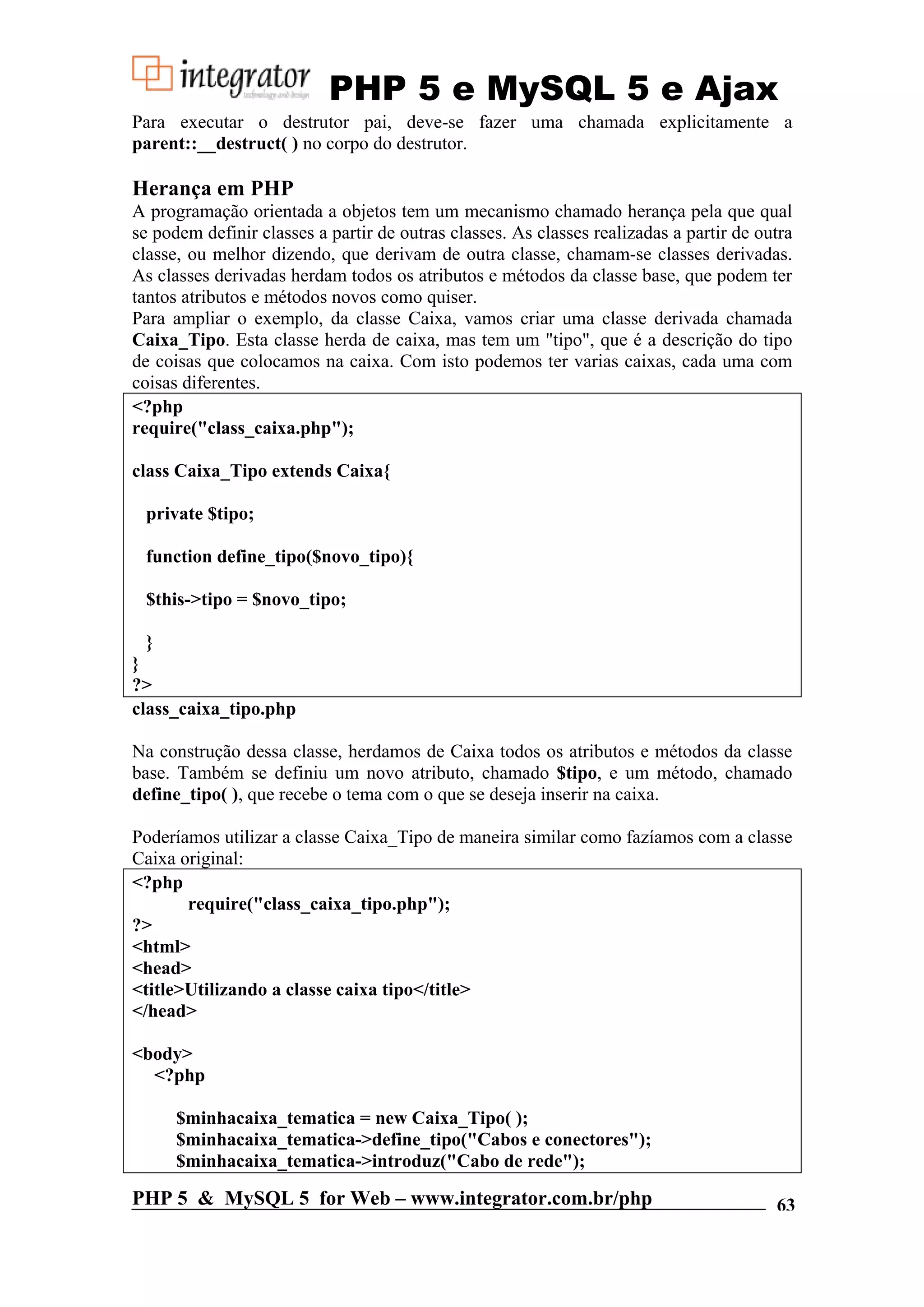 PHP 5 e MySQL 5 e Ajax Para executar o destrutor pai, deve-se fazer uma chamada explicitamente a parent::__destruct( ) no corpo do destrutor. Herança em PHP A programação orientada a objetos tem um mecanismo chamado herança pela que qual se podem definir classes a partir de outras classes. As classes realizadas a partir de outra classe, ou melhor dizendo, que derivam de outra classe, chamam-se classes derivadas. As classes derivadas herdam todos os atributos e métodos da classe base, que podem ter tantos atributos e métodos novos como quiser. Para ampliar o exemplo, da classe Caixa, vamos criar uma classe derivada chamada Caixa_Tipo. Esta classe herda de caixa, mas tem um "tipo", que é a descrição do tipo de coisas que colocamos na caixa. Com isto podemos ter varias caixas, cada uma com coisas diferentes. <?php require("class_caixa.php"); class Caixa_Tipo extends Caixa{ private $tipo; function define_tipo($novo_tipo){ $this->tipo = $novo_tipo; } } ?> class_caixa_tipo.php Na construção dessa classe, herdamos de Caixa todos os atributos e métodos da classe base. Também se definiu um novo atributo, chamado $tipo, e um método, chamado define_tipo( ), que recebe o tema com o que se deseja inserir na caixa. Poderíamos utilizar a classe Caixa_Tipo de maneira similar como fazíamos com a classe Caixa original: <?php require("class_caixa_tipo.php"); ?> <html> <head> <title>Utilizando a classe caixa tipo</title> </head> <body> <?php $minhacaixa_tematica = new Caixa_Tipo( ); $minhacaixa_tematica->define_tipo("Cabos e conectores"); $minhacaixa_tematica->introduz("Cabo de rede"); PHP 5 & MySQL 5 for Web – www.integrator.com.br/php 63 