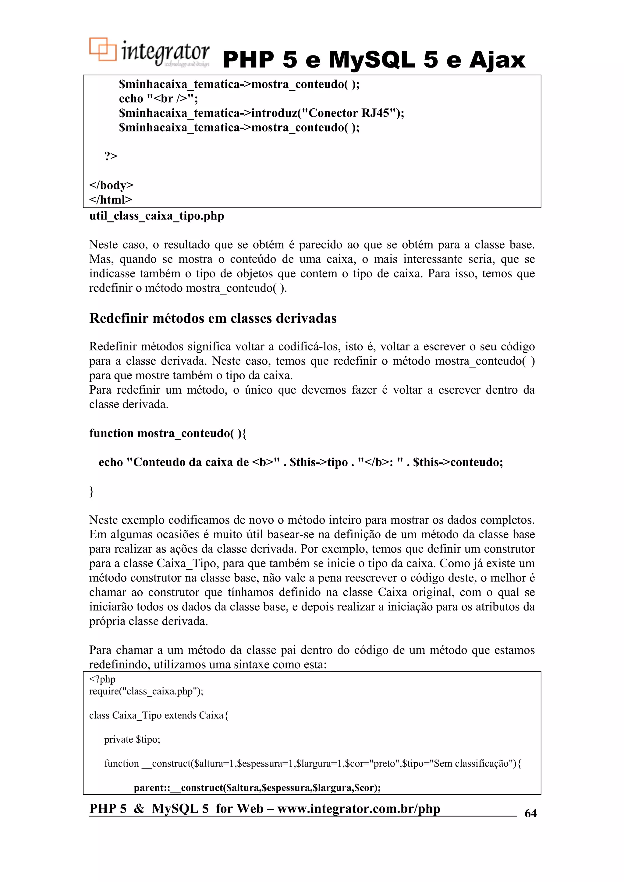 PHP 5 e MySQL 5 e Ajax $minhacaixa_tematica->mostra_conteudo( ); echo "<br />"; $minhacaixa_tematica->introduz("Conector RJ45"); $minhacaixa_tematica->mostra_conteudo( ); ?> </body> </html> util_class_caixa_tipo.php Neste caso, o resultado que se obtém é parecido ao que se obtém para a classe base. Mas, quando se mostra o conteúdo de uma caixa, o mais interessante seria, que se indicasse também o tipo de objetos que contem o tipo de caixa. Para isso, temos que redefinir o método mostra_conteudo( ). Redefinir métodos em classes derivadas Redefinir métodos significa voltar a codificá-los, isto é, voltar a escrever o seu código para a classe derivada. Neste caso, temos que redefinir o método mostra_conteudo( ) para que mostre também o tipo da caixa. Para redefinir um método, o único que devemos fazer é voltar a escrever dentro da classe derivada. function mostra_conteudo( ){ echo "Conteudo da caixa de <b>" . $this->tipo . "</b>: " . $this->conteudo; } Neste exemplo codificamos de novo o método inteiro para mostrar os dados completos. Em algumas ocasiões é muito útil basear-se na definição de um método da classe base para realizar as ações da classe derivada. Por exemplo, temos que definir um construtor para a classe Caixa_Tipo, para que também se inicie o tipo da caixa. Como já existe um método construtor na classe base, não vale a pena reescrever o código deste, o melhor é chamar ao construtor que tínhamos definido na classe Caixa original, com o qual se iniciarão todos os dados da classe base, e depois realizar a iniciação para os atributos da própria classe derivada. Para chamar a um método da classe pai dentro do código de um método que estamos redefinindo, utilizamos uma sintaxe como esta: <?php require("class_caixa.php"); class Caixa_Tipo extends Caixa{ private $tipo; function __construct($altura=1,$espessura=1,$largura=1,$cor="preto",$tipo="Sem classificação"){ parent::__construct($altura,$espessura,$largura,$cor); PHP 5 & MySQL 5 for Web – www.integrator.com.br/php 64 