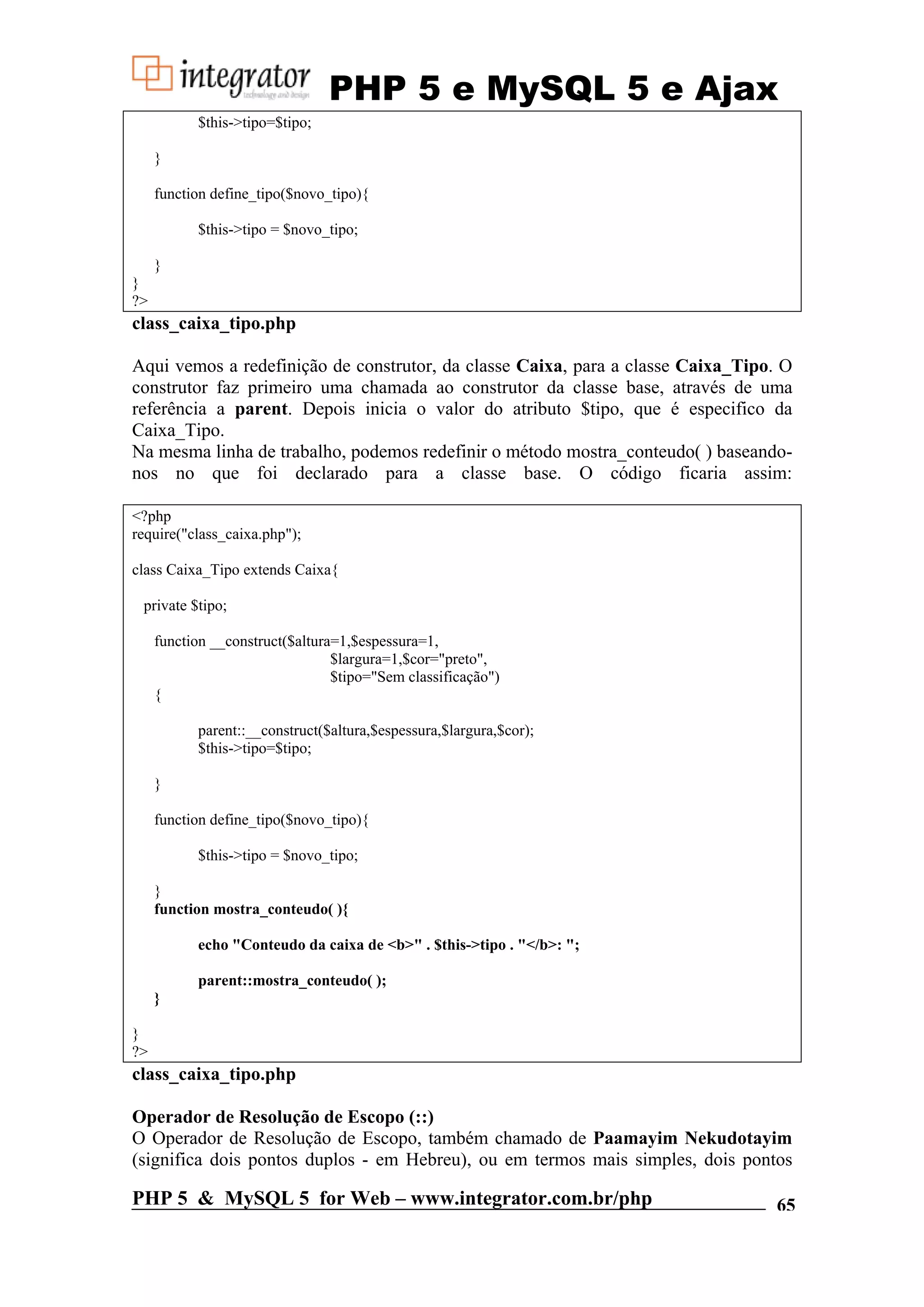 PHP 5 e MySQL 5 e Ajax $this->tipo=$tipo; } function define_tipo($novo_tipo){ $this->tipo = $novo_tipo; } } ?> class_caixa_tipo.php Aqui vemos a redefinição de construtor, da classe Caixa, para a classe Caixa_Tipo. O construtor faz primeiro uma chamada ao construtor da classe base, através de uma referência a parent. Depois inicia o valor do atributo $tipo, que é especifico da Caixa_Tipo. Na mesma linha de trabalho, podemos redefinir o método mostra_conteudo( ) baseando- nos no que foi declarado para a classe base. O código ficaria assim: <?php require("class_caixa.php"); class Caixa_Tipo extends Caixa{ private $tipo; function __construct($altura=1,$espessura=1, $largura=1,$cor="preto", $tipo="Sem classificação") { parent::__construct($altura,$espessura,$largura,$cor); $this->tipo=$tipo; } function define_tipo($novo_tipo){ $this->tipo = $novo_tipo; } function mostra_conteudo( ){ echo "Conteudo da caixa de <b>" . $this->tipo . "</b>: "; parent::mostra_conteudo( ); } } ?> class_caixa_tipo.php Operador de Resolução de Escopo (::) O Operador de Resolução de Escopo, também chamado de Paamayim Nekudotayim (significa dois pontos duplos - em Hebreu), ou em termos mais simples, dois pontos PHP 5 & MySQL 5 for Web – www.integrator.com.br/php 65 