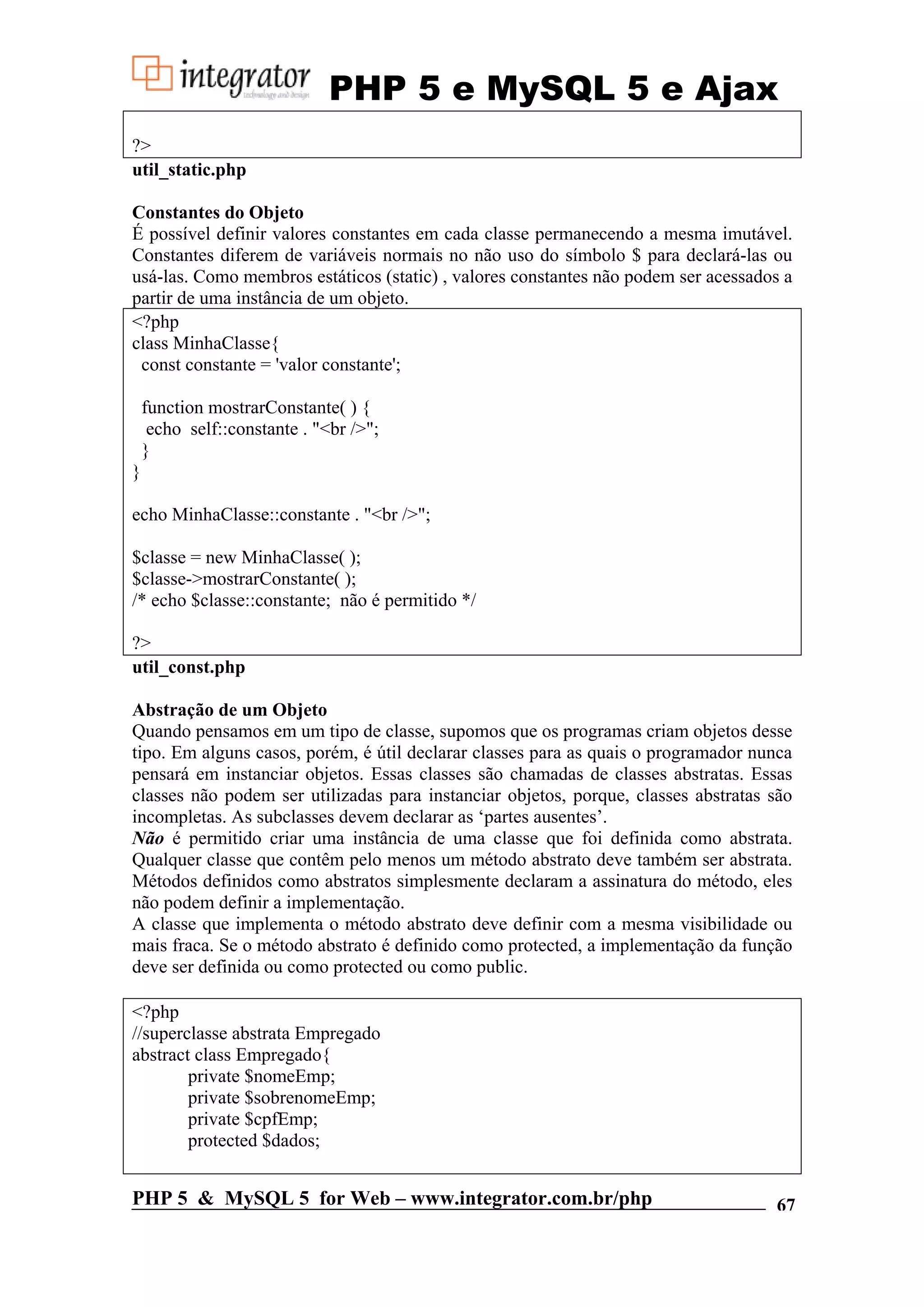 PHP 5 e MySQL 5 e Ajax ?> util_static.php Constantes do Objeto É possível definir valores constantes em cada classe permanecendo a mesma imutável. Constantes diferem de variáveis normais no não uso do símbolo $ para declará-las ou usá-las. Como membros estáticos (static) , valores constantes não podem ser acessados a partir de uma instância de um objeto. <?php class MinhaClasse{ const constante = 'valor constante'; function mostrarConstante( ) { echo self::constante . "<br />"; } } echo MinhaClasse::constante . "<br />"; $classe = new MinhaClasse( ); $classe->mostrarConstante( ); /* echo $classe::constante; não é permitido */ ?> util_const.php Abstração de um Objeto Quando pensamos em um tipo de classe, supomos que os programas criam objetos desse tipo. Em alguns casos, porém, é útil declarar classes para as quais o programador nunca pensará em instanciar objetos. Essas classes são chamadas de classes abstratas. Essas classes não podem ser utilizadas para instanciar objetos, porque, classes abstratas são incompletas. As subclasses devem declarar as ‘partes ausentes’. Não é permitido criar uma instância de uma classe que foi definida como abstrata. Qualquer classe que contêm pelo menos um método abstrato deve também ser abstrata. Métodos definidos como abstratos simplesmente declaram a assinatura do método, eles não podem definir a implementação. A classe que implementa o método abstrato deve definir com a mesma visibilidade ou mais fraca. Se o método abstrato é definido como protected, a implementação da função deve ser definida ou como protected ou como public. <?php //superclasse abstrata Empregado abstract class Empregado{ private $nomeEmp; private $sobrenomeEmp; private $cpfEmp; protected $dados; PHP 5 & MySQL 5 for Web – www.integrator.com.br/php 67 