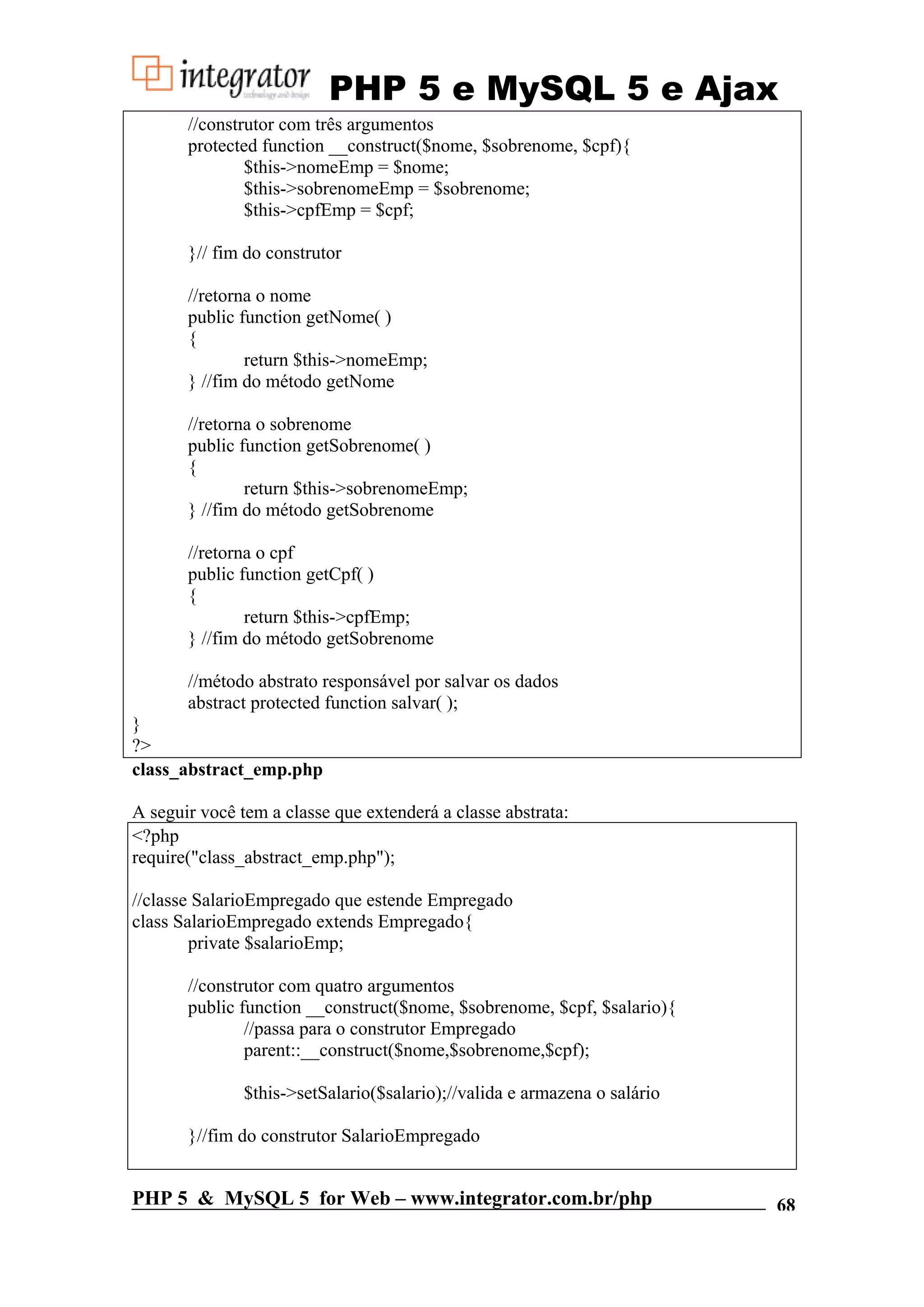 PHP 5 e MySQL 5 e Ajax //construtor com três argumentos protected function __construct($nome, $sobrenome, $cpf){ $this->nomeEmp = $nome; $this->sobrenomeEmp = $sobrenome; $this->cpfEmp = $cpf; }// fim do construtor //retorna o nome public function getNome( ) { return $this->nomeEmp; } //fim do método getNome //retorna o sobrenome public function getSobrenome( ) { return $this->sobrenomeEmp; } //fim do método getSobrenome //retorna o cpf public function getCpf( ) { return $this->cpfEmp; } //fim do método getSobrenome //método abstrato responsável por salvar os dados abstract protected function salvar( ); } ?> class_abstract_emp.php A seguir você tem a classe que extenderá a classe abstrata: <?php require("class_abstract_emp.php"); //classe SalarioEmpregado que estende Empregado class SalarioEmpregado extends Empregado{ private $salarioEmp; //construtor com quatro argumentos public function __construct($nome, $sobrenome, $cpf, $salario){ //passa para o construtor Empregado parent::__construct($nome,$sobrenome,$cpf); $this->setSalario($salario);//valida e armazena o salário }//fim do construtor SalarioEmpregado PHP 5 & MySQL 5 for Web – www.integrator.com.br/php 68 