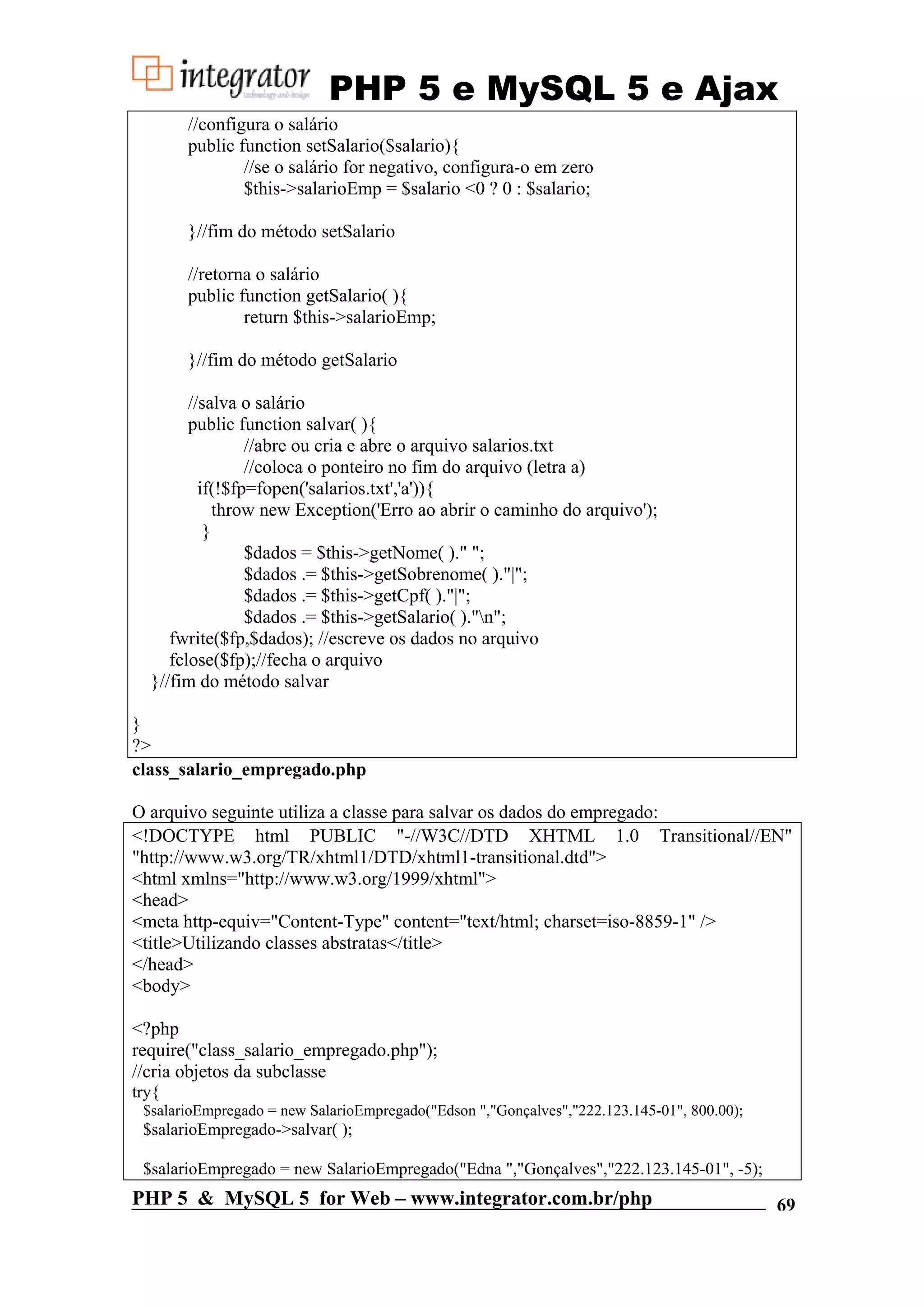 PHP 5 e MySQL 5 e Ajax //configura o salário public function setSalario($salario){ //se o salário for negativo, configura-o em zero $this->salarioEmp = $salario <0 ? 0 : $salario; }//fim do método setSalario //retorna o salário public function getSalario( ){ return $this->salarioEmp; }//fim do método getSalario //salva o salário public function salvar( ){ //abre ou cria e abre o arquivo salarios.txt //coloca o ponteiro no fim do arquivo (letra a) if(!$fp=fopen('salarios.txt','a')){ throw new Exception('Erro ao abrir o caminho do arquivo'); } $dados = $this->getNome( )." "; $dados .= $this->getSobrenome( )."|"; $dados .= $this->getCpf( )."|"; $dados .= $this->getSalario( )."n"; fwrite($fp,$dados); //escreve os dados no arquivo fclose($fp);//fecha o arquivo }//fim do método salvar } ?> class_salario_empregado.php O arquivo seguinte utiliza a classe para salvar os dados do empregado: <!DOCTYPE html PUBLIC "-//W3C//DTD XHTML 1.0 Transitional//EN" "http://www.w3.org/TR/xhtml1/DTD/xhtml1-transitional.dtd"> <html xmlns="http://www.w3.org/1999/xhtml"> <head> <meta http-equiv="Content-Type" content="text/html; charset=iso-8859-1" /> <title>Utilizando classes abstratas</title> </head> <body> <?php require("class_salario_empregado.php"); //cria objetos da subclasse try{ $salarioEmpregado = new SalarioEmpregado("Edson ","Gonçalves","222.123.145-01", 800.00); $salarioEmpregado->salvar( ); $salarioEmpregado = new SalarioEmpregado("Edna ","Gonçalves","222.123.145-01", -5); PHP 5 & MySQL 5 for Web – www.integrator.com.br/php 69 