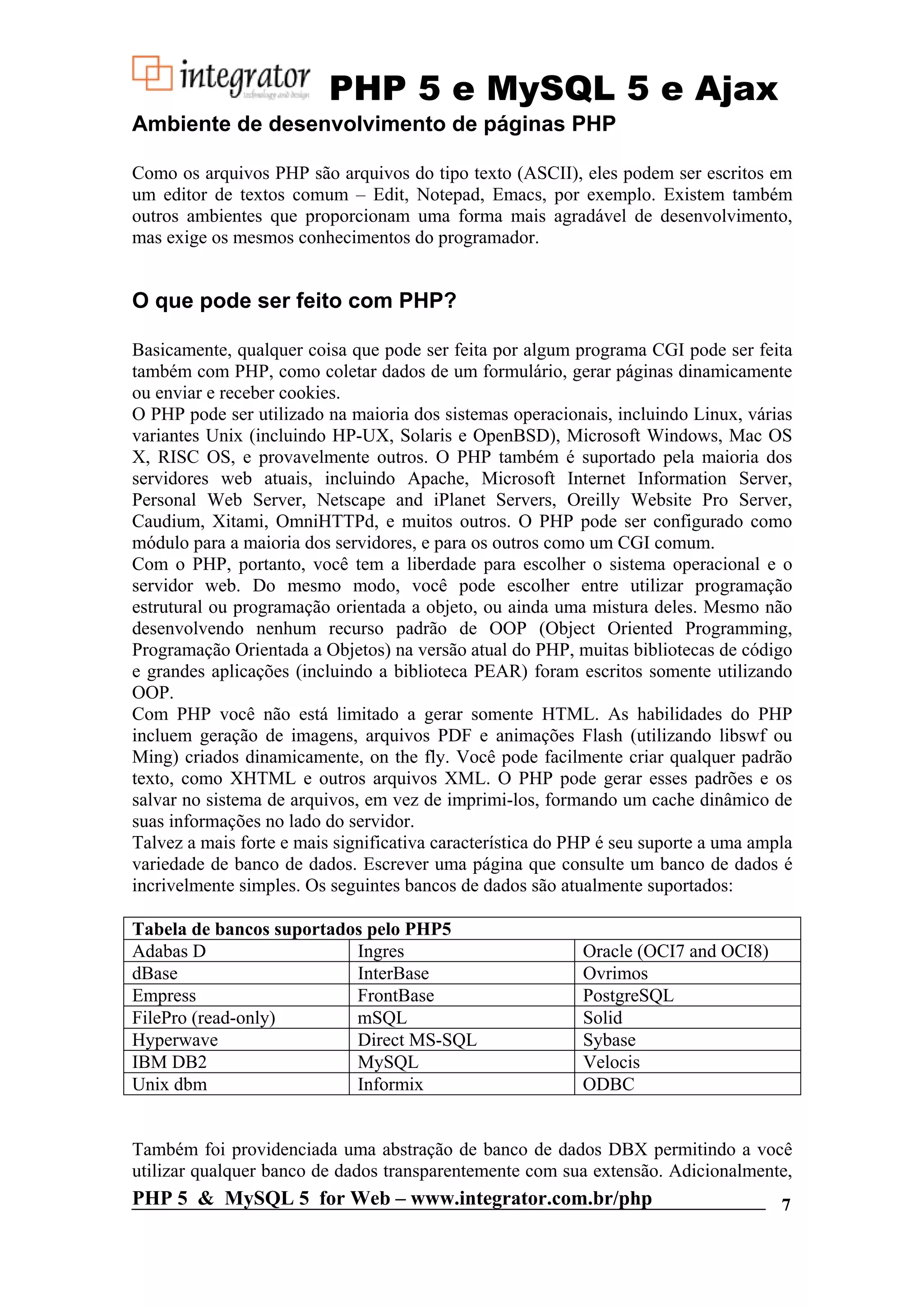 PHP 5 e MySQL 5 e Ajax Ambiente de desenvolvimento de páginas PHP Como os arquivos PHP são arquivos do tipo texto (ASCII), eles podem ser escritos em um editor de textos comum – Edit, Notepad, Emacs, por exemplo. Existem também outros ambientes que proporcionam uma forma mais agradável de desenvolvimento, mas exige os mesmos conhecimentos do programador. O que pode ser feito com PHP? Basicamente, qualquer coisa que pode ser feita por algum programa CGI pode ser feita também com PHP, como coletar dados de um formulário, gerar páginas dinamicamente ou enviar e receber cookies. O PHP pode ser utilizado na maioria dos sistemas operacionais, incluindo Linux, várias variantes Unix (incluindo HP-UX, Solaris e OpenBSD), Microsoft Windows, Mac OS X, RISC OS, e provavelmente outros. O PHP também é suportado pela maioria dos servidores web atuais, incluindo Apache, Microsoft Internet Information Server, Personal Web Server, Netscape and iPlanet Servers, Oreilly Website Pro Server, Caudium, Xitami, OmniHTTPd, e muitos outros. O PHP pode ser configurado como módulo para a maioria dos servidores, e para os outros como um CGI comum. Com o PHP, portanto, você tem a liberdade para escolher o sistema operacional e o servidor web. Do mesmo modo, você pode escolher entre utilizar programação estrutural ou programação orientada a objeto, ou ainda uma mistura deles. Mesmo não desenvolvendo nenhum recurso padrão de OOP (Object Oriented Programming, Programação Orientada a Objetos) na versão atual do PHP, muitas bibliotecas de código e grandes aplicações (incluindo a biblioteca PEAR) foram escritos somente utilizando OOP. Com PHP você não está limitado a gerar somente HTML. As habilidades do PHP incluem geração de imagens, arquivos PDF e animações Flash (utilizando libswf ou Ming) criados dinamicamente, on the fly. Você pode facilmente criar qualquer padrão texto, como XHTML e outros arquivos XML. O PHP pode gerar esses padrões e os salvar no sistema de arquivos, em vez de imprimi-los, formando um cache dinâmico de suas informações no lado do servidor. Talvez a mais forte e mais significativa característica do PHP é seu suporte a uma ampla variedade de banco de dados. Escrever uma página que consulte um banco de dados é incrivelmente simples. Os seguintes bancos de dados são atualmente suportados: Tabela de bancos suportados pelo PHP5 Adabas D Ingres Oracle (OCI7 and OCI8) dBase InterBase Ovrimos Empress FrontBase PostgreSQL FilePro (read-only) mSQL Solid Hyperwave Direct MS-SQL Sybase IBM DB2 MySQL Velocis Unix dbm Informix ODBC Também foi providenciada uma abstração de banco de dados DBX permitindo a você utilizar qualquer banco de dados transparentemente com sua extensão. Adicionalmente, PHP 5 & MySQL 5 for Web – www.integrator.com.br/php 7 