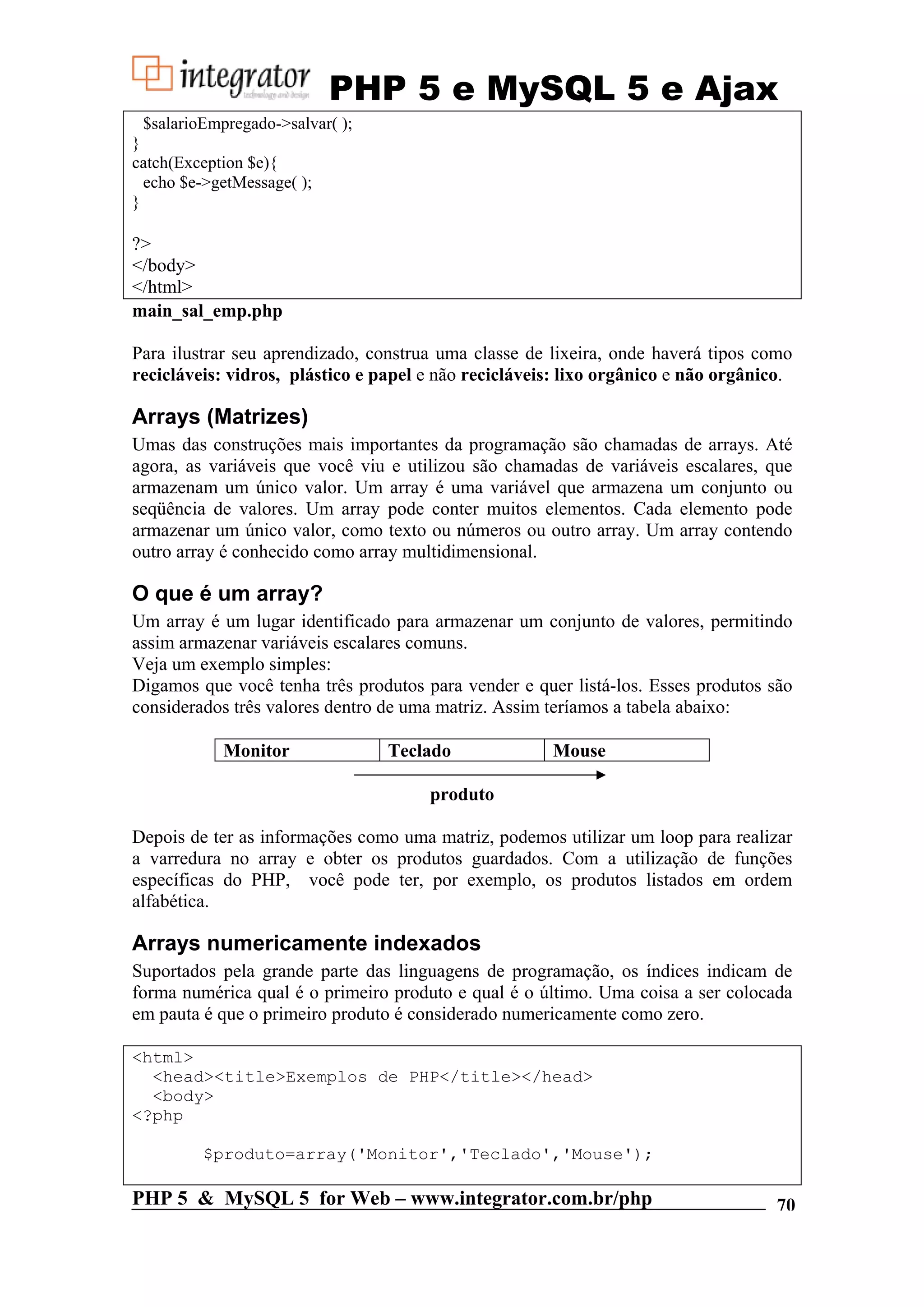 PHP 5 e MySQL 5 e Ajax $salarioEmpregado->salvar( ); } catch(Exception $e){ echo $e->getMessage( ); } ?> </body> </html> main_sal_emp.php Para ilustrar seu aprendizado, construa uma classe de lixeira, onde haverá tipos como recicláveis: vidros, plástico e papel e não recicláveis: lixo orgânico e não orgânico. Arrays (Matrizes) Umas das construções mais importantes da programação são chamadas de arrays. Até agora, as variáveis que você viu e utilizou são chamadas de variáveis escalares, que armazenam um único valor. Um array é uma variável que armazena um conjunto ou seqüência de valores. Um array pode conter muitos elementos. Cada elemento pode armazenar um único valor, como texto ou números ou outro array. Um array contendo outro array é conhecido como array multidimensional. O que é um array? Um array é um lugar identificado para armazenar um conjunto de valores, permitindo assim armazenar variáveis escalares comuns. Veja um exemplo simples: Digamos que você tenha três produtos para vender e quer listá-los. Esses produtos são considerados três valores dentro de uma matriz. Assim teríamos a tabela abaixo: Monitor Teclado Mouse produto Depois de ter as informações como uma matriz, podemos utilizar um loop para realizar a varredura no array e obter os produtos guardados. Com a utilização de funções específicas do PHP, você pode ter, por exemplo, os produtos listados em ordem alfabética. Arrays numericamente indexados Suportados pela grande parte das linguagens de programação, os índices indicam de forma numérica qual é o primeiro produto e qual é o último. Uma coisa a ser colocada em pauta é que o primeiro produto é considerado numericamente como zero. <html> <head><title>Exemplos de PHP</title></head> <body> <?php $produto=array('Monitor','Teclado','Mouse'); PHP 5 & MySQL 5 for Web – www.integrator.com.br/php 70 