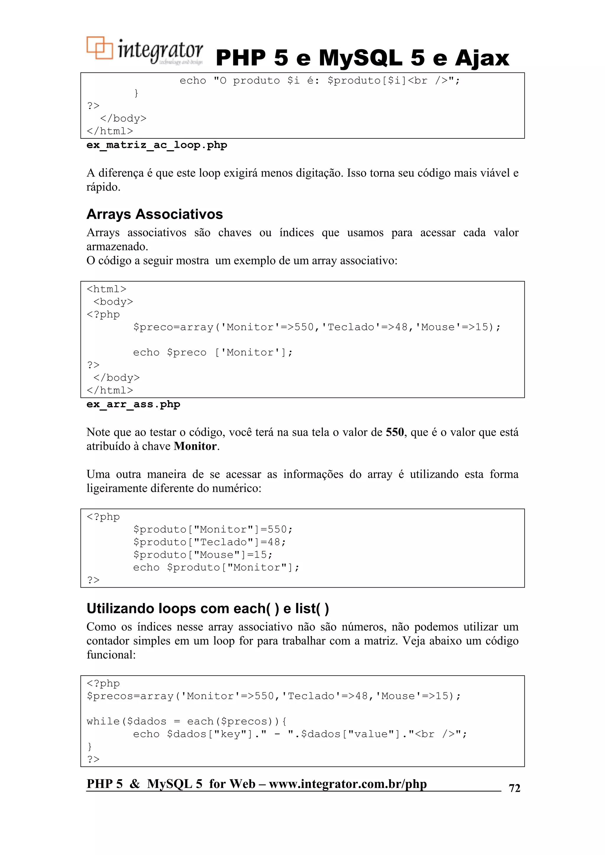 PHP 5 e MySQL 5 e Ajax echo "O produto $i é: $produto[$i]<br />"; } ?> </body> </html> ex_matriz_ac_loop.php A diferença é que este loop exigirá menos digitação. Isso torna seu código mais viável e rápido. Arrays Associativos Arrays associativos são chaves ou índices que usamos para acessar cada valor armazenado. O código a seguir mostra um exemplo de um array associativo: <html> <body> <?php $preco=array('Monitor'=>550,'Teclado'=>48,'Mouse'=>15); echo $preco ['Monitor']; ?> </body> </html> ex_arr_ass.php Note que ao testar o código, você terá na sua tela o valor de 550, que é o valor que está atribuído à chave Monitor. Uma outra maneira de se acessar as informações do array é utilizando esta forma ligeiramente diferente do numérico: <?php $produto["Monitor"]=550; $produto["Teclado"]=48; $produto["Mouse"]=15; echo $produto["Monitor"]; ?> Utilizando loops com each( ) e list( ) Como os índices nesse array associativo não são números, não podemos utilizar um contador simples em um loop for para trabalhar com a matriz. Veja abaixo um código funcional: <?php $precos=array('Monitor'=>550,'Teclado'=>48,'Mouse'=>15); while($dados = each($precos)){ echo $dados["key"]." - ".$dados["value"]."<br />"; } ?> PHP 5 & MySQL 5 for Web – www.integrator.com.br/php 72 