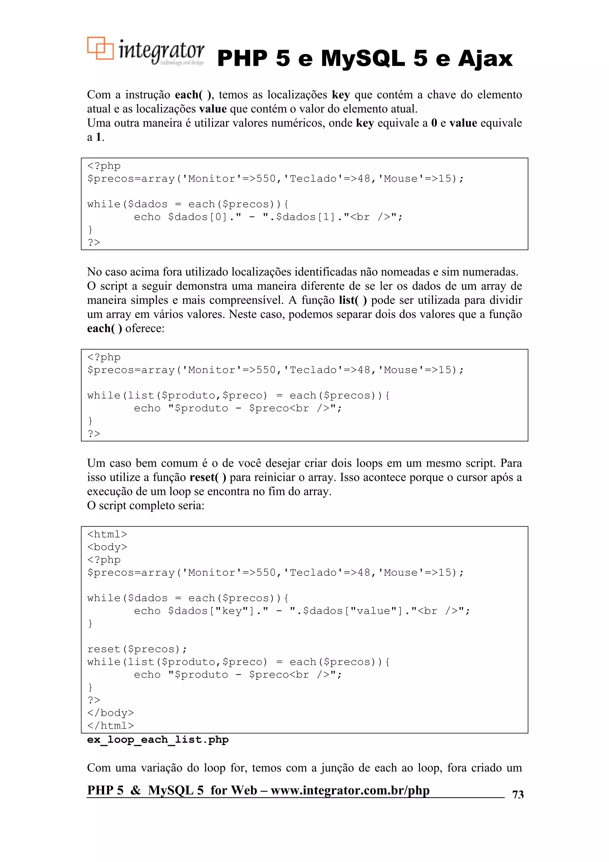 PHP 5 e MySQL 5 e Ajax Com a instrução each( ), temos as localizações key que contém a chave do elemento atual e as localizações value que contém o valor do elemento atual. Uma outra maneira é utilizar valores numéricos, onde key equivale a 0 e value equivale a 1. <?php $precos=array('Monitor'=>550,'Teclado'=>48,'Mouse'=>15); while($dados = each($precos)){ echo $dados[0]." - ".$dados[1]."<br />"; } ?> No caso acima fora utilizado localizações identificadas não nomeadas e sim numeradas. O script a seguir demonstra uma maneira diferente de se ler os dados de um array de maneira simples e mais compreensível. A função list( ) pode ser utilizada para dividir um array em vários valores. Neste caso, podemos separar dois dos valores que a função each( ) oferece: <?php $precos=array('Monitor'=>550,'Teclado'=>48,'Mouse'=>15); while(list($produto,$preco) = each($precos)){ echo "$produto - $preco<br />"; } ?> Um caso bem comum é o de você desejar criar dois loops em um mesmo script. Para isso utilize a função reset( ) para reiniciar o array. Isso acontece porque o cursor após a execução de um loop se encontra no fim do array. O script completo seria: <html> <body> <?php $precos=array('Monitor'=>550,'Teclado'=>48,'Mouse'=>15); while($dados = each($precos)){ echo $dados["key"]." - ".$dados["value"]."<br />"; } reset($precos); while(list($produto,$preco) = each($precos)){ echo "$produto - $preco<br />"; } ?> </body> </html> ex_loop_each_list.php Com uma variação do loop for, temos com a junção de each ao loop, fora criado um PHP 5 & MySQL 5 for Web – www.integrator.com.br/php 73 