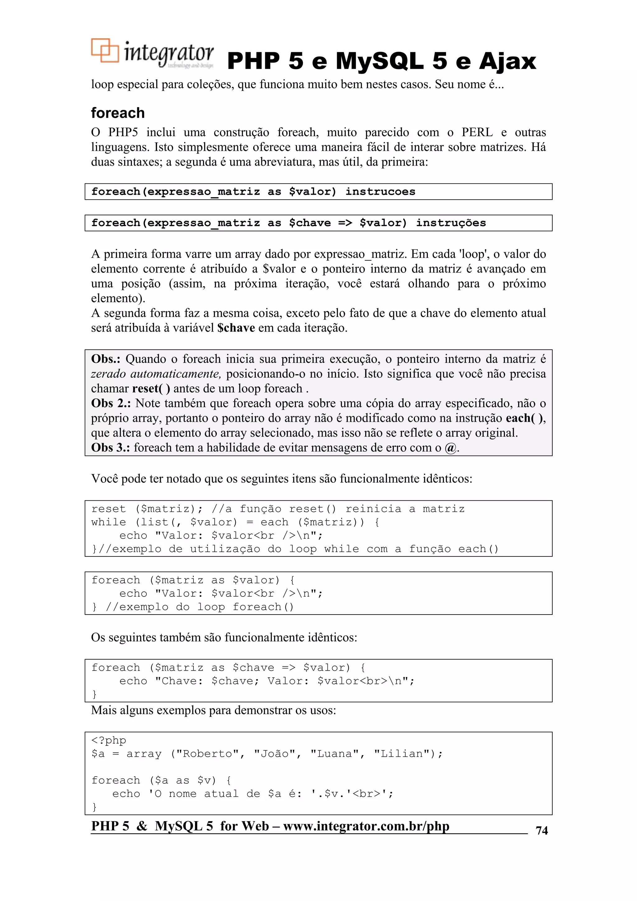 PHP 5 e MySQL 5 e Ajax loop especial para coleções, que funciona muito bem nestes casos. Seu nome é... foreach O PHP5 inclui uma construção foreach, muito parecido com o PERL e outras linguagens. Isto simplesmente oferece uma maneira fácil de interar sobre matrizes. Há duas sintaxes; a segunda é uma abreviatura, mas útil, da primeira: foreach(expressao_matriz as $valor) instrucoes foreach(expressao_matriz as $chave => $valor) instruções A primeira forma varre um array dado por expressao_matriz. Em cada 'loop', o valor do elemento corrente é atribuído a $valor e o ponteiro interno da matriz é avançado em uma posição (assim, na próxima iteração, você estará olhando para o próximo elemento). A segunda forma faz a mesma coisa, exceto pelo fato de que a chave do elemento atual será atribuída à variável $chave em cada iteração. Obs.: Quando o foreach inicia sua primeira execução, o ponteiro interno da matriz é zerado automaticamente, posicionando-o no início. Isto significa que você não precisa chamar reset( ) antes de um loop foreach . Obs 2.: Note também que foreach opera sobre uma cópia do array especificado, não o próprio array, portanto o ponteiro do array não é modificado como na instrução each( ), que altera o elemento do array selecionado, mas isso não se reflete o array original. Obs 3.: foreach tem a habilidade de evitar mensagens de erro com o @. Você pode ter notado que os seguintes itens são funcionalmente idênticos: reset ($matriz); //a função reset() reinicia a matriz while (list(, $valor) = each ($matriz)) { echo "Valor: $valor<br />n"; }//exemplo de utilização do loop while com a função each() foreach ($matriz as $valor) { echo "Valor: $valor<br />n"; } //exemplo do loop foreach() Os seguintes também são funcionalmente idênticos: foreach ($matriz as $chave => $valor) { echo "Chave: $chave; Valor: $valor<br>n"; } Mais alguns exemplos para demonstrar os usos: <?php $a = array ("Roberto", "João", "Luana", "Lilian"); foreach ($a as $v) { echo 'O nome atual de $a é: '.$v.'<br>'; } PHP 5 & MySQL 5 for Web – www.integrator.com.br/php 74 