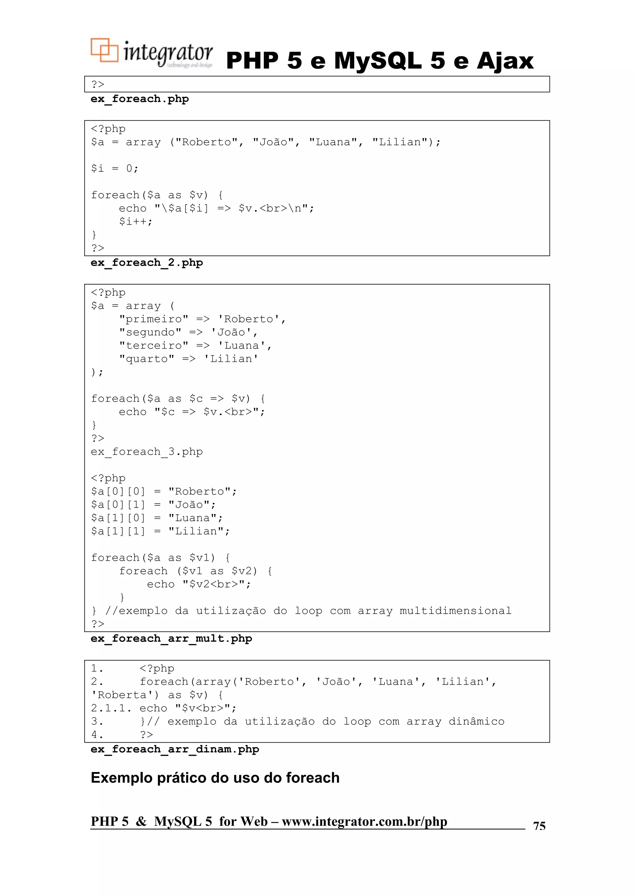 PHP 5 e MySQL 5 e Ajax ?> ex_foreach.php <?php $a = array ("Roberto", "João", "Luana", "Lilian"); $i = 0; foreach($a as $v) { echo "$a[$i] => $v.<br>n"; $i++; } ?> ex_foreach_2.php <?php $a = array ( "primeiro" => 'Roberto', "segundo" => 'João', "terceiro" => 'Luana', "quarto" => 'Lilian' ); foreach($a as $c => $v) { echo "$c => $v.<br>"; } ?> ex_foreach_3.php <?php $a[0][0] = "Roberto"; $a[0][1] = "João"; $a[1][0] = "Luana"; $a[1][1] = "Lilian"; foreach($a as $v1) { foreach ($v1 as $v2) { echo "$v2<br>"; } } //exemplo da utilização do loop com array multidimensional ?> ex_foreach_arr_mult.php 1. <?php 2. foreach(array('Roberto', 'João', 'Luana', 'Lilian', 'Roberta') as $v) { 2.1.1. echo "$v<br>"; 3. }// exemplo da utilização do loop com array dinâmico 4. ?> ex_foreach_arr_dinam.php Exemplo prático do uso do foreach PHP 5 & MySQL 5 for Web – www.integrator.com.br/php 75 
