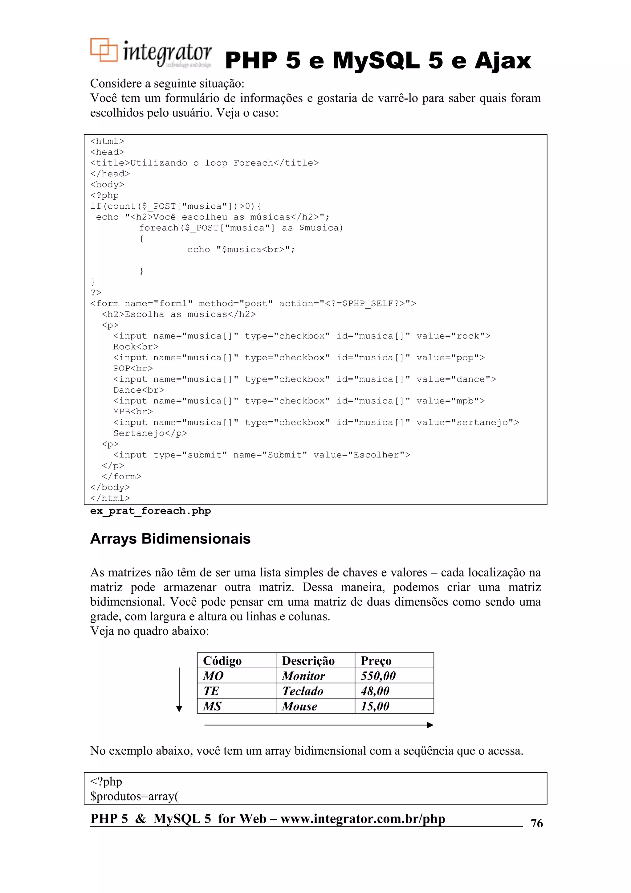 PHP 5 e MySQL 5 e Ajax Considere a seguinte situação: Você tem um formulário de informações e gostaria de varrê-lo para saber quais foram escolhidos pelo usuário. Veja o caso: <html> <head> <title>Utilizando o loop Foreach</title> </head> <body> <?php if(count($_POST["musica"])>0){ echo "<h2>Você escolheu as músicas</h2>"; foreach($_POST["musica"] as $musica) { echo "$musica<br>"; } } ?> <form name="form1" method="post" action="<?=$PHP_SELF?>"> <h2>Escolha as músicas</h2> <p> <input name="musica[]" type="checkbox" id="musica[]" value="rock"> Rock<br> <input name="musica[]" type="checkbox" id="musica[]" value="pop"> POP<br> <input name="musica[]" type="checkbox" id="musica[]" value="dance"> Dance<br> <input name="musica[]" type="checkbox" id="musica[]" value="mpb"> MPB<br> <input name="musica[]" type="checkbox" id="musica[]" value="sertanejo"> Sertanejo</p> <p> <input type="submit" name="Submit" value="Escolher"> </p> </form> </body> </html> ex_prat_foreach.php Arrays Bidimensionais As matrizes não têm de ser uma lista simples de chaves e valores – cada localização na matriz pode armazenar outra matriz. Dessa maneira, podemos criar uma matriz bidimensional. Você pode pensar em uma matriz de duas dimensões como sendo uma grade, com largura e altura ou linhas e colunas. Veja no quadro abaixo: Código Descrição Preço MO Monitor 550,00 TE Teclado 48,00 MS Mouse 15,00 No exemplo abaixo, você tem um array bidimensional com a seqüência que o acessa. <?php $produtos=array( PHP 5 & MySQL 5 for Web – www.integrator.com.br/php 76 