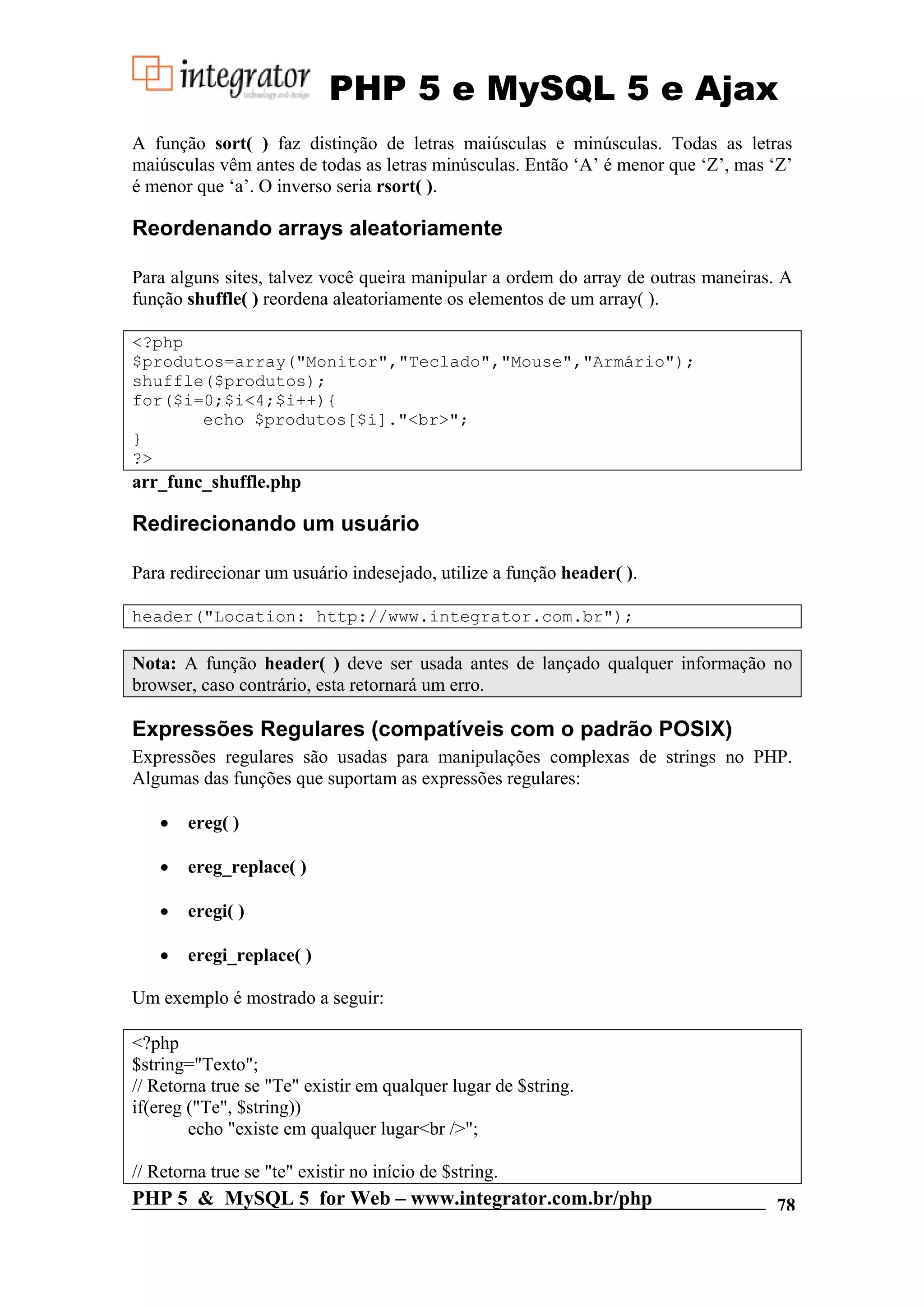 PHP 5 e MySQL 5 e Ajax A função sort( ) faz distinção de letras maiúsculas e minúsculas. Todas as letras maiúsculas vêm antes de todas as letras minúsculas. Então ‘A’ é menor que ‘Z’, mas ‘Z’ é menor que ‘a’. O inverso seria rsort( ). Reordenando arrays aleatoriamente Para alguns sites, talvez você queira manipular a ordem do array de outras maneiras. A função shuffle( ) reordena aleatoriamente os elementos de um array( ). <?php $produtos=array("Monitor","Teclado","Mouse","Armário"); shuffle($produtos); for($i=0;$i<4;$i++){ echo $produtos[$i]."<br>"; } ?> arr_func_shuffle.php Redirecionando um usuário Para redirecionar um usuário indesejado, utilize a função header( ). header("Location: http://www.integrator.com.br"); Nota: A função header( ) deve ser usada antes de lançado qualquer informação no browser, caso contrário, esta retornará um erro. Expressões Regulares (compatíveis com o padrão POSIX) Expressões regulares são usadas para manipulações complexas de strings no PHP. Algumas das funções que suportam as expressões regulares: • ereg( ) • ereg_replace( ) • eregi( ) • eregi_replace( ) Um exemplo é mostrado a seguir: <?php $string="Texto"; // Retorna true se "Te" existir em qualquer lugar de $string. if(ereg ("Te", $string)) echo "existe em qualquer lugar<br />"; // Retorna true se "te" existir no início de $string. PHP 5 & MySQL 5 for Web – www.integrator.com.br/php 78 