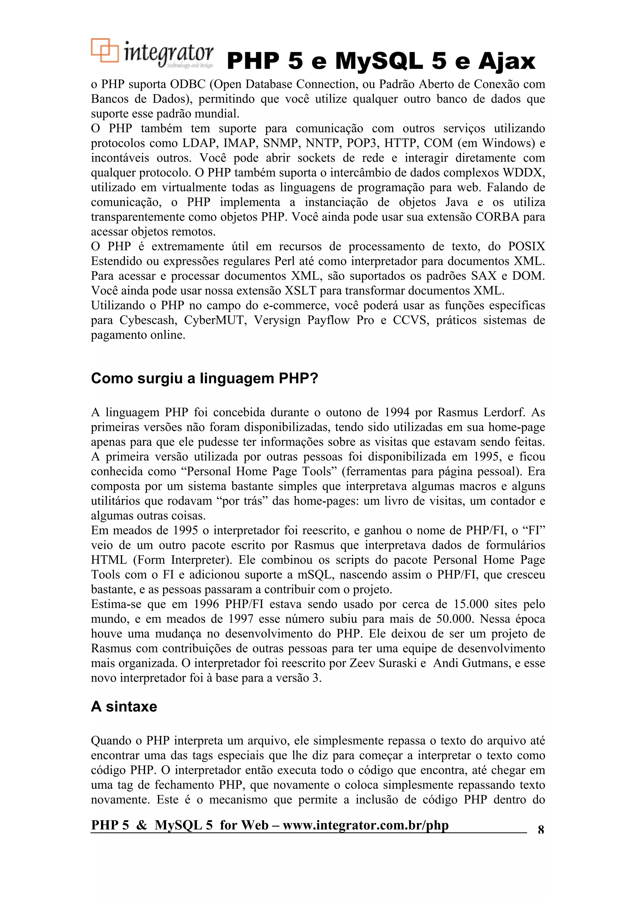 PHP 5 e MySQL 5 e Ajax o PHP suporta ODBC (Open Database Connection, ou Padrão Aberto de Conexão com Bancos de Dados), permitindo que você utilize qualquer outro banco de dados que suporte esse padrão mundial. O PHP também tem suporte para comunicação com outros serviços utilizando protocolos como LDAP, IMAP, SNMP, NNTP, POP3, HTTP, COM (em Windows) e incontáveis outros. Você pode abrir sockets de rede e interagir diretamente com qualquer protocolo. O PHP também suporta o intercâmbio de dados complexos WDDX, utilizado em virtualmente todas as linguagens de programação para web. Falando de comunicação, o PHP implementa a instanciação de objetos Java e os utiliza transparentemente como objetos PHP. Você ainda pode usar sua extensão CORBA para acessar objetos remotos. O PHP é extremamente útil em recursos de processamento de texto, do POSIX Estendido ou expressões regulares Perl até como interpretador para documentos XML. Para acessar e processar documentos XML, são suportados os padrões SAX e DOM. Você ainda pode usar nossa extensão XSLT para transformar documentos XML. Utilizando o PHP no campo do e-commerce, você poderá usar as funções específicas para Cybescash, CyberMUT, Verysign Payflow Pro e CCVS, práticos sistemas de pagamento online. Como surgiu a linguagem PHP? A linguagem PHP foi concebida durante o outono de 1994 por Rasmus Lerdorf. As primeiras versões não foram disponibilizadas, tendo sido utilizadas em sua home-page apenas para que ele pudesse ter informações sobre as visitas que estavam sendo feitas. A primeira versão utilizada por outras pessoas foi disponibilizada em 1995, e ficou conhecida como “Personal Home Page Tools” (ferramentas para página pessoal). Era composta por um sistema bastante simples que interpretava algumas macros e alguns utilitários que rodavam “por trás” das home-pages: um livro de visitas, um contador e algumas outras coisas. Em meados de 1995 o interpretador foi reescrito, e ganhou o nome de PHP/FI, o “FI” veio de um outro pacote escrito por Rasmus que interpretava dados de formulários HTML (Form Interpreter). Ele combinou os scripts do pacote Personal Home Page Tools com o FI e adicionou suporte a mSQL, nascendo assim o PHP/FI, que cresceu bastante, e as pessoas passaram a contribuir com o projeto. Estima-se que em 1996 PHP/FI estava sendo usado por cerca de 15.000 sites pelo mundo, e em meados de 1997 esse número subiu para mais de 50.000. Nessa época houve uma mudança no desenvolvimento do PHP. Ele deixou de ser um projeto de Rasmus com contribuições de outras pessoas para ter uma equipe de desenvolvimento mais organizada. O interpretador foi reescrito por Zeev Suraski e Andi Gutmans, e esse novo interpretador foi à base para a versão 3. A sintaxe Quando o PHP interpreta um arquivo, ele simplesmente repassa o texto do arquivo até encontrar uma das tags especiais que lhe diz para começar a interpretar o texto como código PHP. O interpretador então executa todo o código que encontra, até chegar em uma tag de fechamento PHP, que novamente o coloca simplesmente repassando texto novamente. Este é o mecanismo que permite a inclusão de código PHP dentro do PHP 5 & MySQL 5 for Web – www.integrator.com.br/php 8 