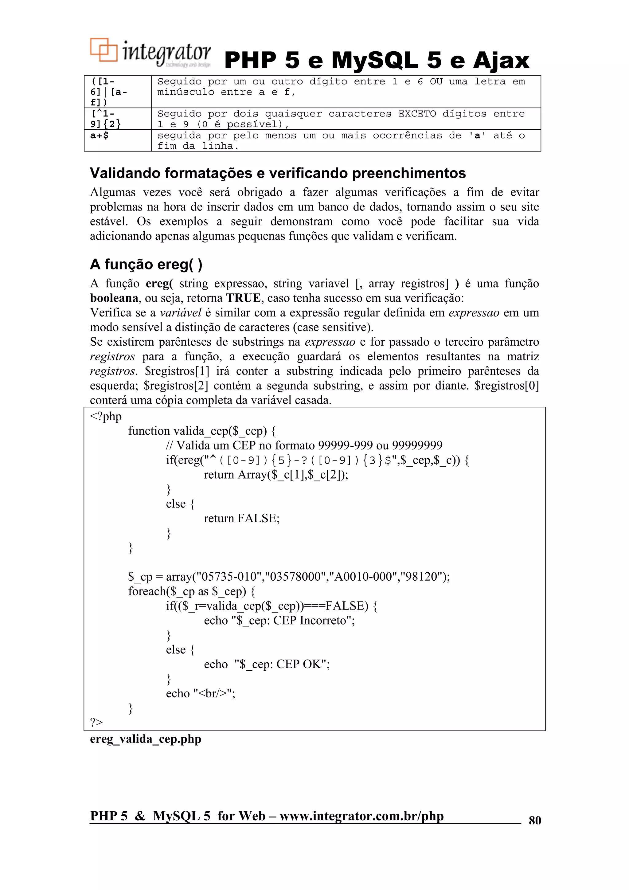 PHP 5 e MySQL 5 e Ajax ([1- Seguido por um ou outro dígito entre 1 e 6 OU uma letra em 6]|[a- minúsculo entre a e f, f]) [^1- Seguido por dois quaisquer caracteres EXCETO dígitos entre 9]{2} 1 e 9 (0 é possível), a+$ seguida por pelo menos um ou mais ocorrências de 'a' até o fim da linha. Validando formatações e verificando preenchimentos Algumas vezes você será obrigado a fazer algumas verificações a fim de evitar problemas na hora de inserir dados em um banco de dados, tornando assim o seu site estável. Os exemplos a seguir demonstram como você pode facilitar sua vida adicionando apenas algumas pequenas funções que validam e verificam. A função ereg( ) A função ereg( string expressao, string variavel [, array registros] ) é uma função booleana, ou seja, retorna TRUE, caso tenha sucesso em sua verificação: Verifica se a variável é similar com a expressão regular definida em expressao em um modo sensível a distinção de caracteres (case sensitive). Se existirem parênteses de substrings na expressao e for passado o terceiro parâmetro registros para a função, a execução guardará os elementos resultantes na matriz registros. $registros[1] irá conter a substring indicada pelo primeiro parênteses da esquerda; $registros[2] contém a segunda substring, e assim por diante. $registros[0] conterá uma cópia completa da variável casada. <?php function valida_cep($_cep) { // Valida um CEP no formato 99999-999 ou 99999999 if(ereg("^([0-9]){5}-?([0-9]){3}$",$_cep,$_c)) { return Array($_c[1],$_c[2]); } else { return FALSE; } } $_cp = array("05735-010","03578000","A0010-000","98120"); foreach($_cp as $_cep) { if(($_r=valida_cep($_cep))===FALSE) { echo "$_cep: CEP Incorreto"; } else { echo "$_cep: CEP OK"; } echo "<br/>"; } ?> ereg_valida_cep.php PHP 5 & MySQL 5 for Web – www.integrator.com.br/php 80 