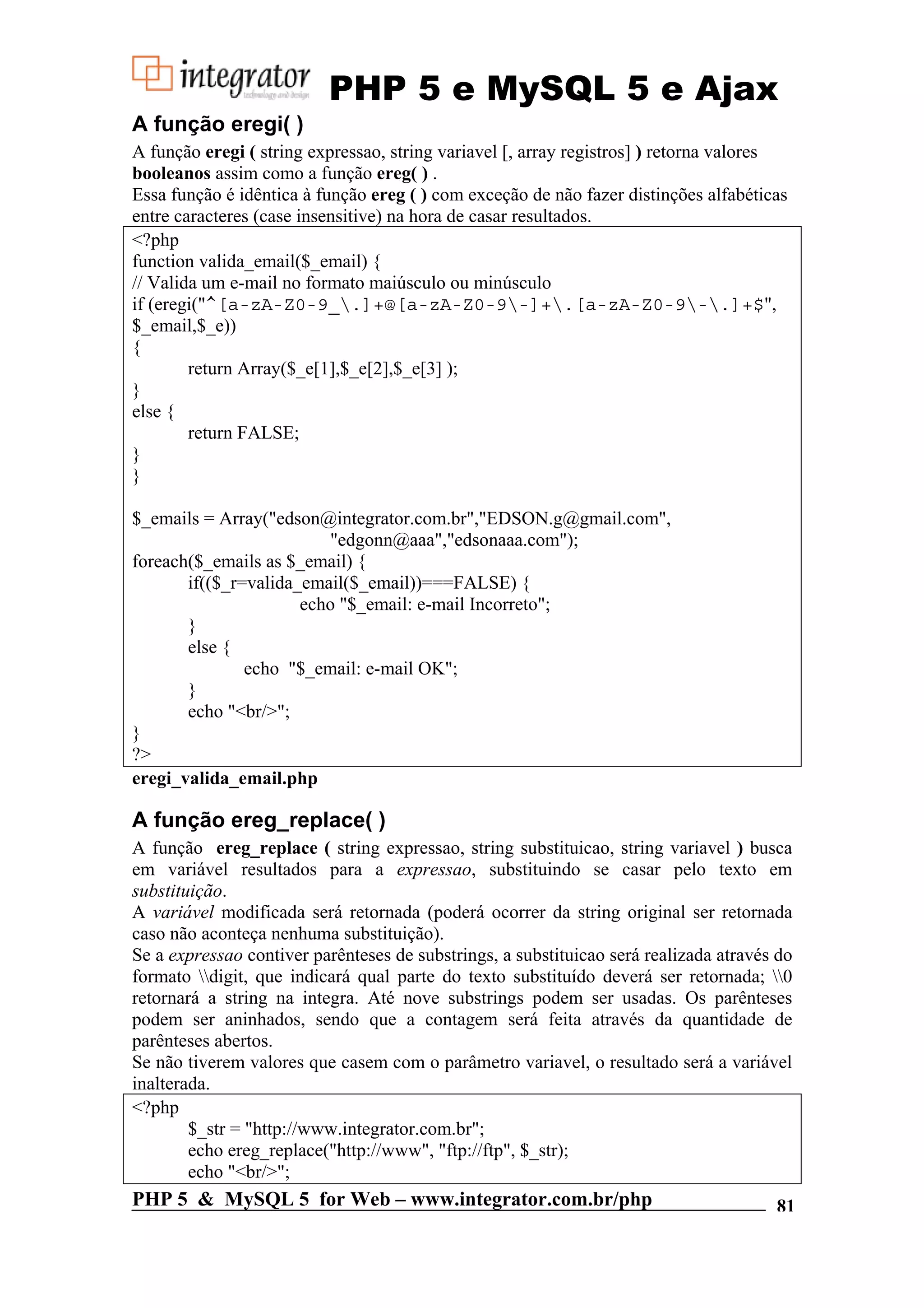 PHP 5 e MySQL 5 e Ajax A função eregi( ) A função eregi ( string expressao, string variavel [, array registros] ) retorna valores booleanos assim como a função ereg( ) . Essa função é idêntica à função ereg ( ) com exceção de não fazer distinções alfabéticas entre caracteres (case insensitive) na hora de casar resultados. <?php function valida_email($_email) { // Valida um e-mail no formato maiúsculo ou minúsculo if (eregi("^[a-zA-Z0-9_.]+@[a-zA-Z0-9-]+.[a-zA-Z0-9-.]+$", $_email,$_e)) { return Array($_e[1],$_e[2],$_e[3] ); } else { return FALSE; } } $_emails = Array("edson@integrator.com.br","EDSON.g@gmail.com", "edgonn@aaa","edsonaaa.com"); foreach($_emails as $_email) { if(($_r=valida_email($_email))===FALSE) { echo "$_email: e-mail Incorreto"; } else { echo "$_email: e-mail OK"; } echo "<br/>"; } ?> eregi_valida_email.php A função ereg_replace( ) A função ereg_replace ( string expressao, string substituicao, string variavel ) busca em variável resultados para a expressao, substituindo se casar pelo texto em substituição. A variável modificada será retornada (poderá ocorrer da string original ser retornada caso não aconteça nenhuma substituição). Se a expressao contiver parênteses de substrings, a substituicao será realizada através do formato digit, que indicará qual parte do texto substituído deverá ser retornada; 0 retornará a string na integra. Até nove substrings podem ser usadas. Os parênteses podem ser aninhados, sendo que a contagem será feita através da quantidade de parênteses abertos. Se não tiverem valores que casem com o parâmetro variavel, o resultado será a variável inalterada. <?php $_str = "http://www.integrator.com.br"; echo ereg_replace("http://www", "ftp://ftp", $_str); echo "<br/>"; PHP 5 & MySQL 5 for Web – www.integrator.com.br/php 81 