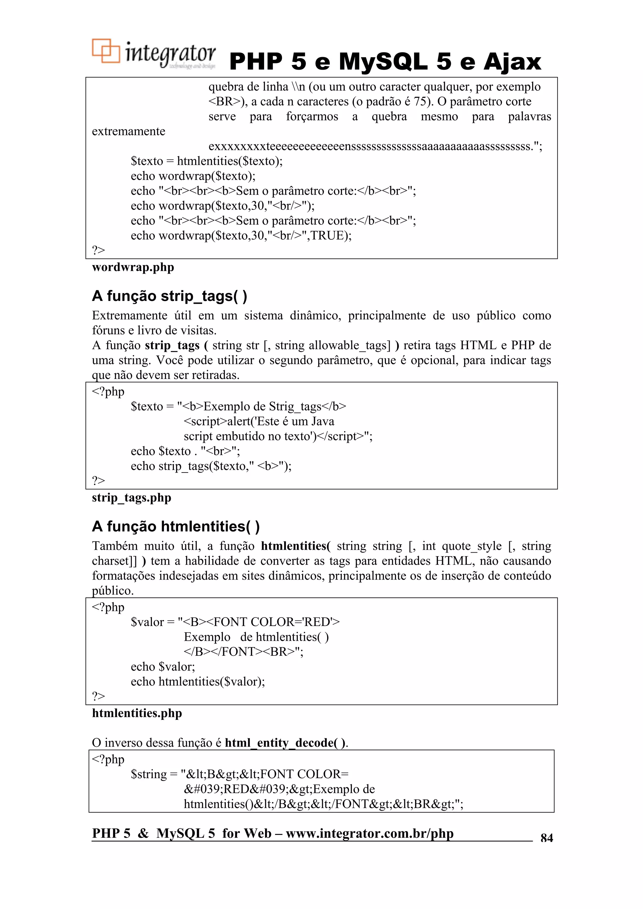 PHP 5 e MySQL 5 e Ajax quebra de linha n (ou um outro caracter qualquer, por exemplo <BR>), a cada n caracteres (o padrão é 75). O parâmetro corte serve para forçarmos a quebra mesmo para palavras extremamente exxxxxxxxteeeeeeeeeeeeenssssssssssssssaaaaaaaaaaasssssssss."; $texto = htmlentities($texto); echo wordwrap($texto); echo "<br><br><b>Sem o parâmetro corte:</b><br>"; echo wordwrap($texto,30,"<br/>"); echo "<br><br><b>Sem o parâmetro corte:</b><br>"; echo wordwrap($texto,30,"<br/>",TRUE); ?> wordwrap.php A função strip_tags( ) Extremamente útil em um sistema dinâmico, principalmente de uso público como fóruns e livro de visitas. A função strip_tags ( string str [, string allowable_tags] ) retira tags HTML e PHP de uma string. Você pode utilizar o segundo parâmetro, que é opcional, para indicar tags que não devem ser retiradas. <?php $texto = "<b>Exemplo de Strig_tags</b> <script>alert('Este é um Java script embutido no texto')</script>"; echo $texto . "<br>"; echo strip_tags($texto," <b>"); ?> strip_tags.php A função htmlentities( ) Também muito útil, a função htmlentities( string string [, int quote_style [, string charset]] ) tem a habilidade de converter as tags para entidades HTML, não causando formatações indesejadas em sites dinâmicos, principalmente os de inserção de conteúdo público. <?php $valor = "<B><FONT COLOR='RED'> Exemplo de htmlentities( ) </B></FONT><BR>"; echo $valor; echo htmlentities($valor); ?> htmlentities.php O inverso dessa função é html_entity_decode( ). <?php $string = "&lt;B&gt;&lt;FONT COLOR= &#039;RED&#039;&gt;Exemplo de htmlentities()&lt;/B&gt;&lt;/FONT&gt;&lt;BR&gt;"; PHP 5 & MySQL 5 for Web – www.integrator.com.br/php 84 