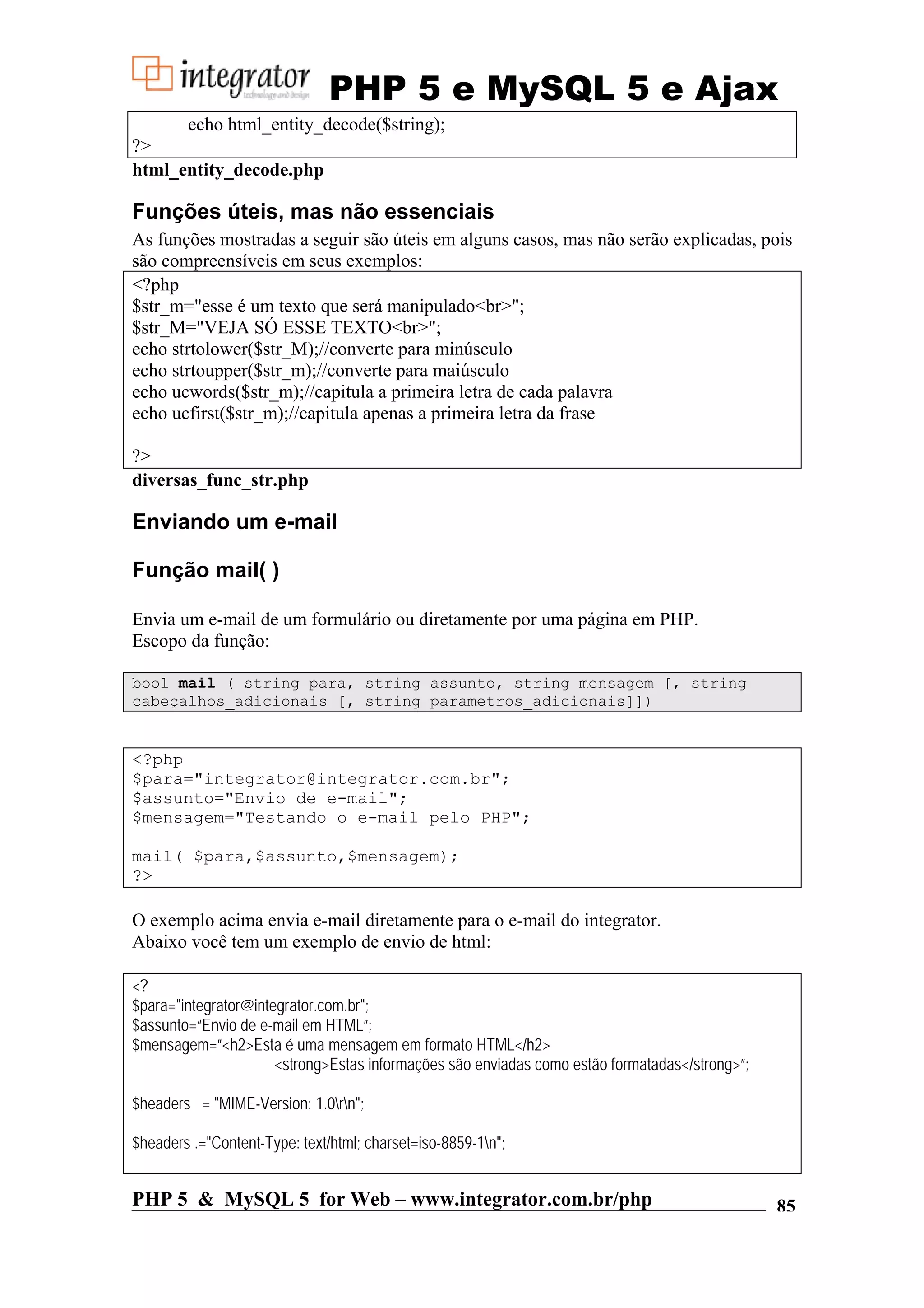 PHP 5 e MySQL 5 e Ajax echo html_entity_decode($string); ?> html_entity_decode.php Funções úteis, mas não essenciais As funções mostradas a seguir são úteis em alguns casos, mas não serão explicadas, pois são compreensíveis em seus exemplos: <?php $str_m="esse é um texto que será manipulado<br>"; $str_M="VEJA SÓ ESSE TEXTO<br>"; echo strtolower($str_M);//converte para minúsculo echo strtoupper($str_m);//converte para maiúsculo echo ucwords($str_m);//capitula a primeira letra de cada palavra echo ucfirst($str_m);//capitula apenas a primeira letra da frase ?> diversas_func_str.php Enviando um e-mail Função mail( ) Envia um e-mail de um formulário ou diretamente por uma página em PHP. Escopo da função: bool mail ( string para, string assunto, string mensagem [, string cabeçalhos_adicionais [, string parametros_adicionais]]) <?php $para="integrator@integrator.com.br"; $assunto="Envio de e-mail"; $mensagem="Testando o e-mail pelo PHP"; mail( $para,$assunto,$mensagem); ?> O exemplo acima envia e-mail diretamente para o e-mail do integrator. Abaixo você tem um exemplo de envio de html: <? $para="integrator@integrator.com.br"; $assunto=“Envio de e-mail em HTML”; $mensagem=”<h2>Esta é uma mensagem em formato HTML</h2> <strong>Estas informações são enviadas como estão formatadas</strong>”; $headers = "MIME-Version: 1.0rn"; $headers .="Content-Type: text/html; charset=iso-8859-1n"; PHP 5 & MySQL 5 for Web – www.integrator.com.br/php 85 