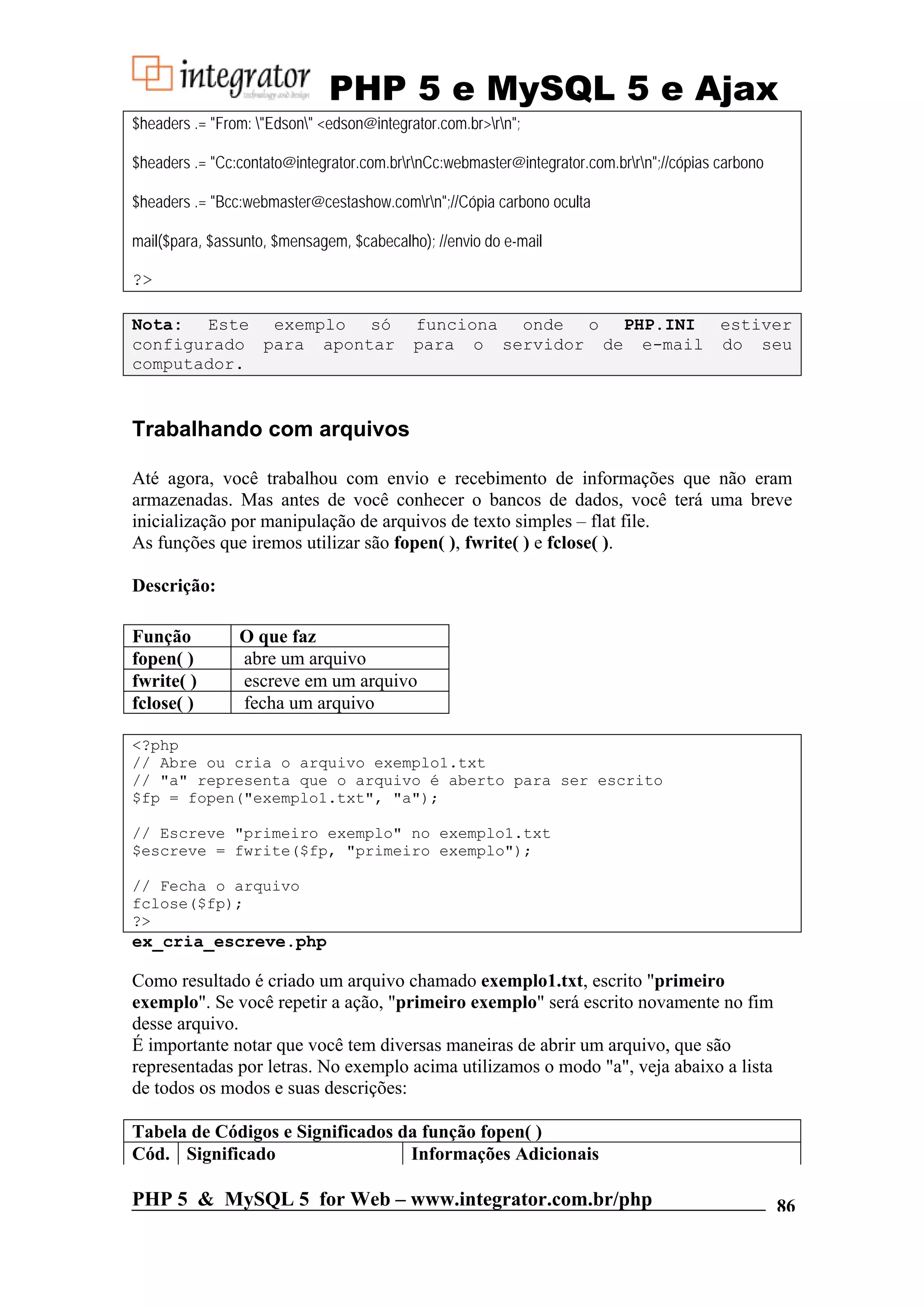 PHP 5 e MySQL 5 e Ajax $headers .= "From: "Edson" <edson@integrator.com.br>rn"; $headers .= "Cc:contato@integrator.com.brrnCc:webmaster@integrator.com.brrn";//cópias carbono $headers .= "Bcc:webmaster@cestashow.comrn";//Cópia carbono oculta mail($para, $assunto, $mensagem, $cabecalho); //envio do e-mail ?> Nota: Este exemplo só funciona onde o PHP.INI estiver configurado para apontar para o servidor de e-mail do seu computador. Trabalhando com arquivos Até agora, você trabalhou com envio e recebimento de informações que não eram armazenadas. Mas antes de você conhecer o bancos de dados, você terá uma breve inicialização por manipulação de arquivos de texto simples – flat file. As funções que iremos utilizar são fopen( ), fwrite( ) e fclose( ). Descrição: Função O que faz fopen( ) abre um arquivo fwrite( ) escreve em um arquivo fclose( ) fecha um arquivo <?php // Abre ou cria o arquivo exemplo1.txt // "a" representa que o arquivo é aberto para ser escrito $fp = fopen("exemplo1.txt", "a"); // Escreve "primeiro exemplo" no exemplo1.txt $escreve = fwrite($fp, "primeiro exemplo"); // Fecha o arquivo fclose($fp); ?> ex_cria_escreve.php Como resultado é criado um arquivo chamado exemplo1.txt, escrito "primeiro exemplo". Se você repetir a ação, "primeiro exemplo" será escrito novamente no fim desse arquivo. É importante notar que você tem diversas maneiras de abrir um arquivo, que são representadas por letras. No exemplo acima utilizamos o modo "a", veja abaixo a lista de todos os modos e suas descrições: Tabela de Códigos e Significados da função fopen( ) Cód. Significado Informações Adicionais PHP 5 & MySQL 5 for Web – www.integrator.com.br/php 86 