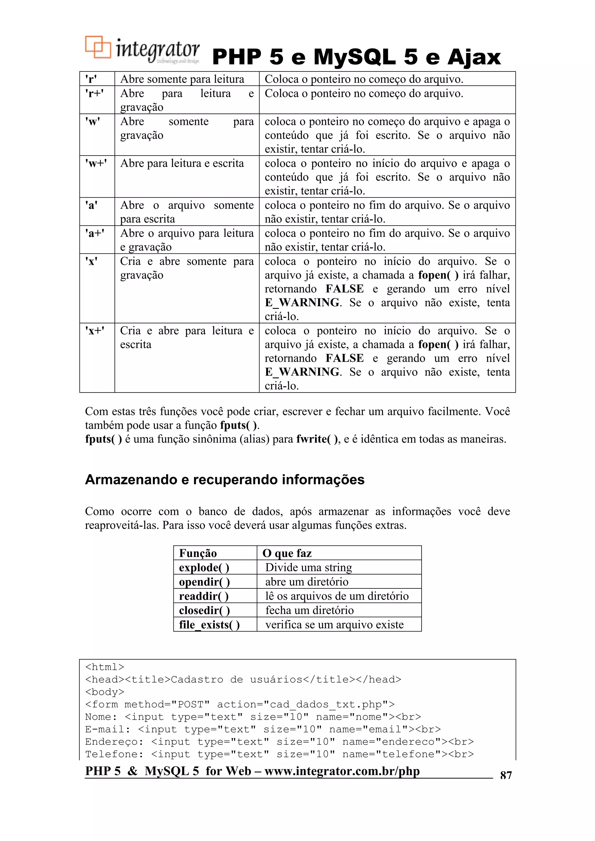 PHP 5 e MySQL 5 e Ajax 'r' Abre somente para leitura Coloca o ponteiro no começo do arquivo. 'r+' Abre para leitura e Coloca o ponteiro no começo do arquivo. gravação 'w' Abre somente para coloca o ponteiro no começo do arquivo e apaga o gravação conteúdo que já foi escrito. Se o arquivo não existir, tentar criá-lo. 'w+' Abre para leitura e escrita coloca o ponteiro no início do arquivo e apaga o conteúdo que já foi escrito. Se o arquivo não existir, tentar criá-lo. 'a' Abre o arquivo somente coloca o ponteiro no fim do arquivo. Se o arquivo para escrita não existir, tentar criá-lo. 'a+' Abre o arquivo para leitura coloca o ponteiro no fim do arquivo. Se o arquivo e gravação não existir, tentar criá-lo. 'x' Cria e abre somente para coloca o ponteiro no início do arquivo. Se o gravação arquivo já existe, a chamada a fopen( ) irá falhar, retornando FALSE e gerando um erro nível E_WARNING. Se o arquivo não existe, tenta criá-lo. 'x+' Cria e abre para leitura e coloca o ponteiro no início do arquivo. Se o escrita arquivo já existe, a chamada a fopen( ) irá falhar, retornando FALSE e gerando um erro nível E_WARNING. Se o arquivo não existe, tenta criá-lo. Com estas três funções você pode criar, escrever e fechar um arquivo facilmente. Você também pode usar a função fputs( ). fputs( ) é uma função sinônima (alias) para fwrite( ), e é idêntica em todas as maneiras. Armazenando e recuperando informações Como ocorre com o banco de dados, após armazenar as informações você deve reaproveitá-las. Para isso você deverá usar algumas funções extras. Função O que faz explode( ) Divide uma string opendir( ) abre um diretório readdir( ) lê os arquivos de um diretório closedir( ) fecha um diretório file_exists( ) verifica se um arquivo existe <html> <head><title>Cadastro de usuários</title></head> <body> <form method="POST" action="cad_dados_txt.php"> Nome: <input type="text" size="10" name="nome"><br> E-mail: <input type="text" size="10" name="email"><br> Endereço: <input type="text" size="10" name="endereco"><br> Telefone: <input type="text" size="10" name="telefone"><br> PHP 5 & MySQL 5 for Web – www.integrator.com.br/php 87 