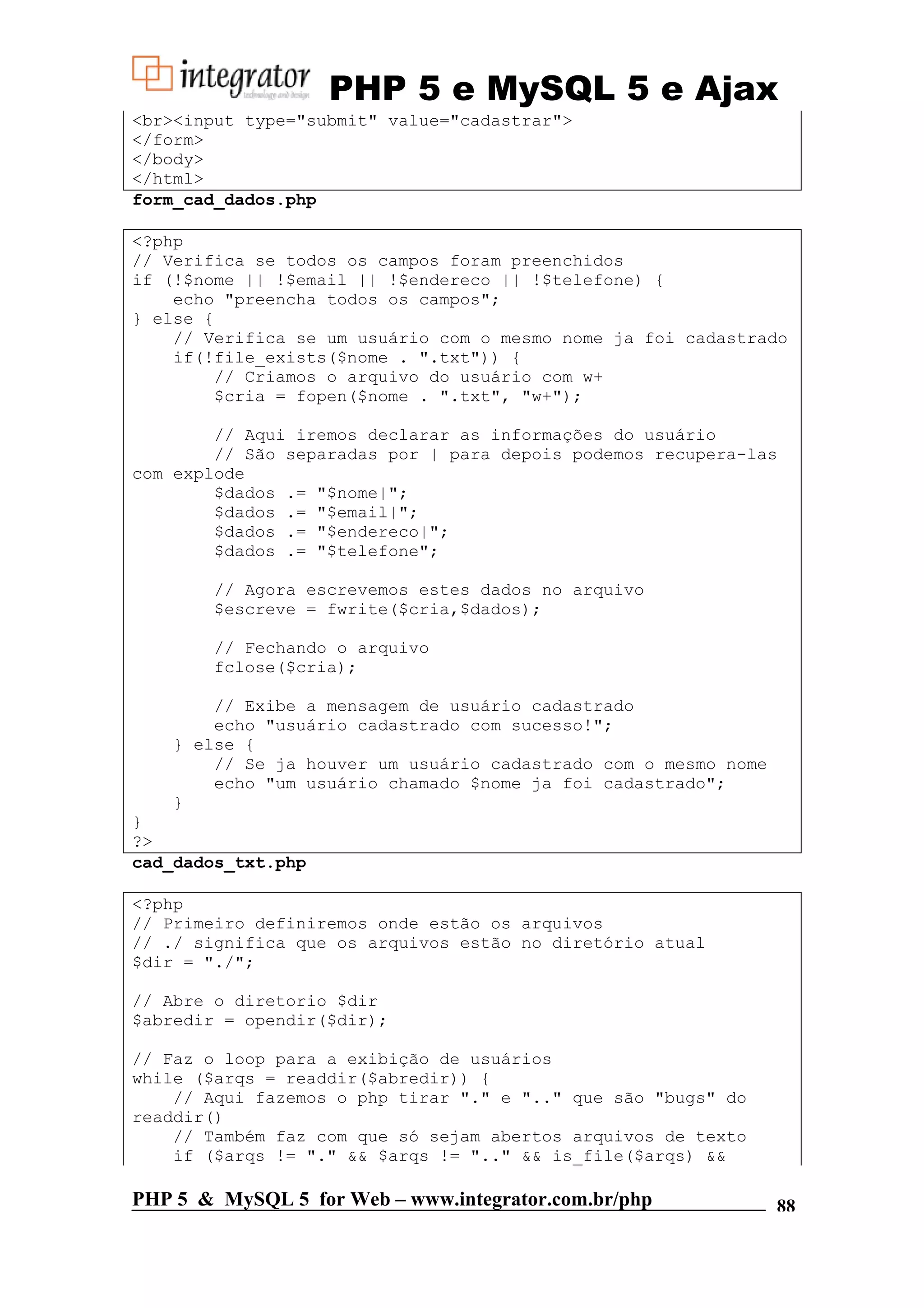 PHP 5 e MySQL 5 e Ajax <br><input type="submit" value="cadastrar"> </form> </body> </html> form_cad_dados.php <?php // Verifica se todos os campos foram preenchidos if (!$nome || !$email || !$endereco || !$telefone) { echo "preencha todos os campos"; } else { // Verifica se um usuário com o mesmo nome ja foi cadastrado if(!file_exists($nome . ".txt")) { // Criamos o arquivo do usuário com w+ $cria = fopen($nome . ".txt", "w+"); // Aqui iremos declarar as informações do usuário // São separadas por | para depois podemos recupera-las com explode $dados .= "$nome|"; $dados .= "$email|"; $dados .= "$endereco|"; $dados .= "$telefone"; // Agora escrevemos estes dados no arquivo $escreve = fwrite($cria,$dados); // Fechando o arquivo fclose($cria); // Exibe a mensagem de usuário cadastrado echo "usuário cadastrado com sucesso!"; } else { // Se ja houver um usuário cadastrado com o mesmo nome echo "um usuário chamado $nome ja foi cadastrado"; } } ?> cad_dados_txt.php <?php // Primeiro definiremos onde estão os arquivos // ./ significa que os arquivos estão no diretório atual $dir = "./"; // Abre o diretorio $dir $abredir = opendir($dir); // Faz o loop para a exibição de usuários while ($arqs = readdir($abredir)) { // Aqui fazemos o php tirar "." e ".." que são "bugs" do readdir() // Também faz com que só sejam abertos arquivos de texto if ($arqs != "." && $arqs != ".." && is_file($arqs) && PHP 5 & MySQL 5 for Web – www.integrator.com.br/php 88 