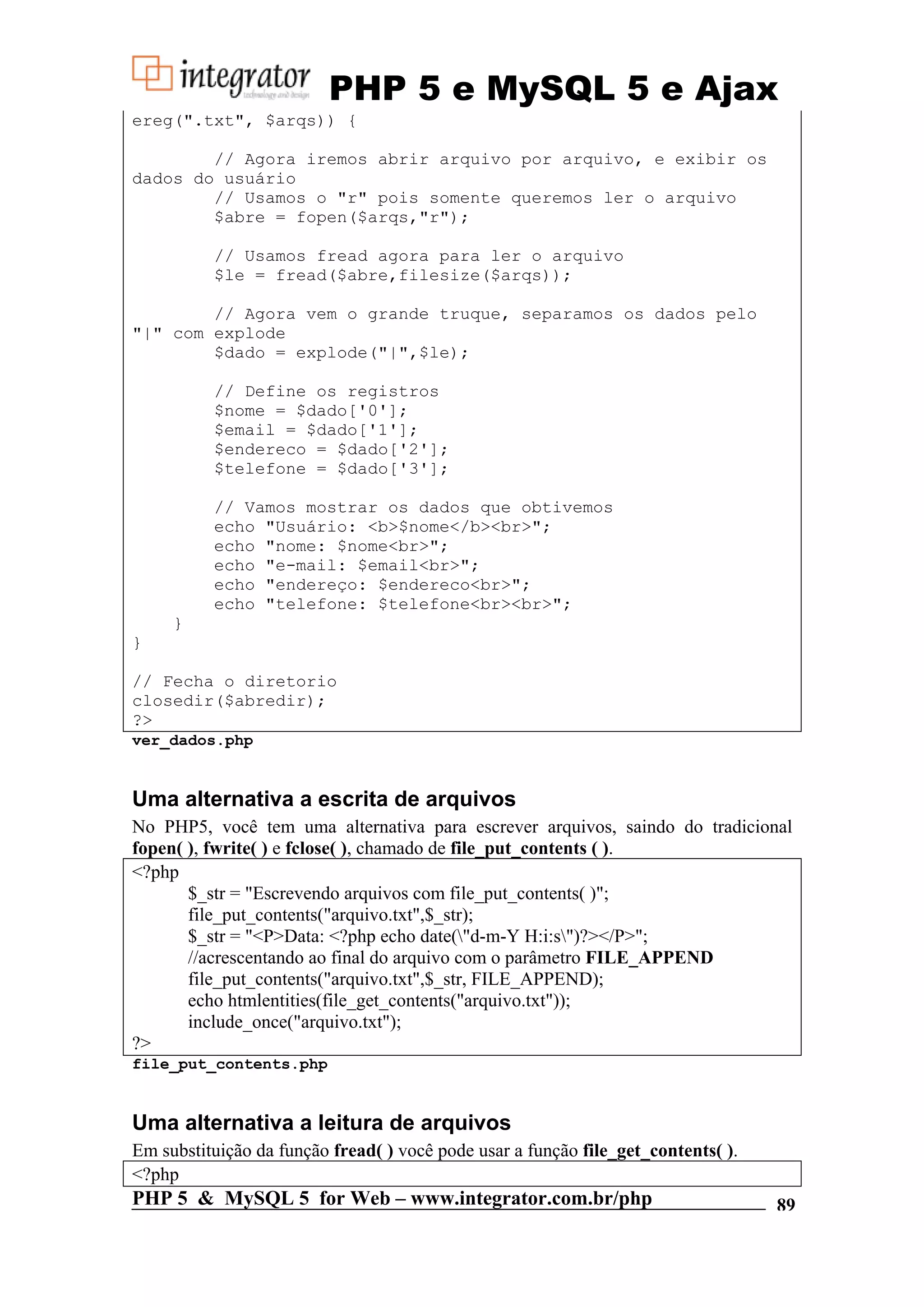PHP 5 e MySQL 5 e Ajax ereg(".txt", $arqs)) { // Agora iremos abrir arquivo por arquivo, e exibir os dados do usuário // Usamos o "r" pois somente queremos ler o arquivo $abre = fopen($arqs,"r"); // Usamos fread agora para ler o arquivo $le = fread($abre,filesize($arqs)); // Agora vem o grande truque, separamos os dados pelo "|" com explode $dado = explode("|",$le); // Define os registros $nome = $dado['0']; $email = $dado['1']; $endereco = $dado['2']; $telefone = $dado['3']; // Vamos mostrar os dados que obtivemos echo "Usuário: <b>$nome</b><br>"; echo "nome: $nome<br>"; echo "e-mail: $email<br>"; echo "endereço: $endereco<br>"; echo "telefone: $telefone<br><br>"; } } // Fecha o diretorio closedir($abredir); ?> ver_dados.php Uma alternativa a escrita de arquivos No PHP5, você tem uma alternativa para escrever arquivos, saindo do tradicional fopen( ), fwrite( ) e fclose( ), chamado de file_put_contents ( ). <?php $_str = "Escrevendo arquivos com file_put_contents( )"; file_put_contents("arquivo.txt",$_str); $_str = "<P>Data: <?php echo date("d-m-Y H:i:s")?></P>"; //acrescentando ao final do arquivo com o parâmetro FILE_APPEND file_put_contents("arquivo.txt",$_str, FILE_APPEND); echo htmlentities(file_get_contents("arquivo.txt")); include_once("arquivo.txt"); ?> file_put_contents.php Uma alternativa a leitura de arquivos Em substituição da função fread( ) você pode usar a função file_get_contents( ). <?php PHP 5 & MySQL 5 for Web – www.integrator.com.br/php 89 