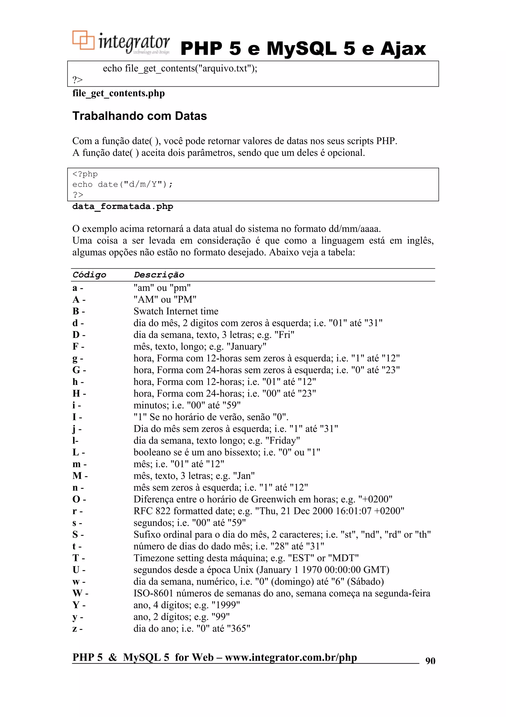 PHP 5 e MySQL 5 e Ajax echo file_get_contents("arquivo.txt"); ?> file_get_contents.php Trabalhando com Datas Com a função date( ), você pode retornar valores de datas nos seus scripts PHP. A função date( ) aceita dois parâmetros, sendo que um deles é opcional. <?php echo date("d/m/Y"); ?> data_formatada.php O exemplo acima retornará a data atual do sistema no formato dd/mm/aaaa. Uma coisa a ser levada em consideração é que como a linguagem está em inglês, algumas opções não estão no formato desejado. Abaixo veja a tabela: Código Descrição a- "am" ou "pm" A- "AM" ou "PM" B- Swatch Internet time d- dia do mês, 2 digitos com zeros à esquerda; i.e. "01" até "31" D- dia da semana, texto, 3 letras; e.g. "Fri" F- mês, texto, longo; e.g. "January" g- hora, Forma com 12-horas sem zeros à esquerda; i.e. "1" até "12" G- hora, Forma com 24-horas sem zeros à esquerda; i.e. "0" até "23" h- hora, Forma com 12-horas; i.e. "01" até "12" H- hora, Forma com 24-horas; i.e. "00" até "23" i- minutos; i.e. "00" até "59" I- "1" Se no horário de verão, senão "0". j- Dia do mês sem zeros à esquerda; i.e. "1" até "31" l- dia da semana, texto longo; e.g. "Friday" L- booleano se é um ano bissexto; i.e. "0" ou "1" m- mês; i.e. "01" até "12" M- mês, texto, 3 letras; e.g. "Jan" n- mês sem zeros à esquerda; i.e. "1" até "12" O- Diferença entre o horário de Greenwich em horas; e.g. "+0200" r- RFC 822 formatted date; e.g. "Thu, 21 Dec 2000 16:01:07 +0200" s- segundos; i.e. "00" até "59" S- Sufixo ordinal para o dia do mês, 2 caracteres; i.e. "st", "nd", "rd" or "th" t- número de dias do dado mês; i.e. "28" até "31" T- Timezone setting desta máquina; e.g. "EST" or "MDT" U- segundos desde a época Unix (January 1 1970 00:00:00 GMT) w- dia da semana, numérico, i.e. "0" (domingo) até "6" (Sábado) W- ISO-8601 números de semanas do ano, semana começa na segunda-feira Y- ano, 4 dígitos; e.g. "1999" y- ano, 2 dígitos; e.g. "99" z- dia do ano; i.e. "0" até "365" PHP 5 & MySQL 5 for Web – www.integrator.com.br/php 90 