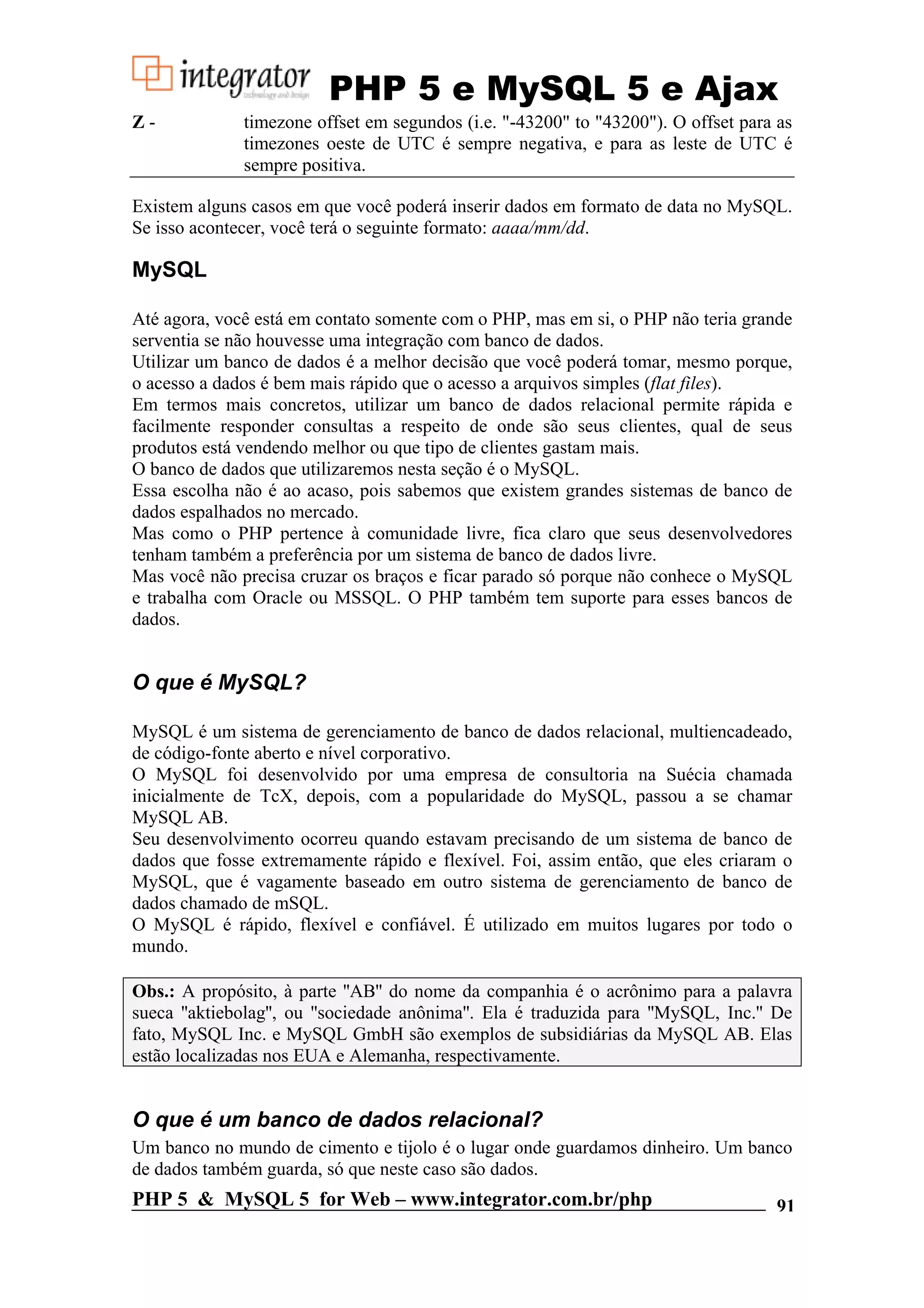 PHP 5 e MySQL 5 e Ajax Z- timezone offset em segundos (i.e. "-43200" to "43200"). O offset para as timezones oeste de UTC é sempre negativa, e para as leste de UTC é sempre positiva. Existem alguns casos em que você poderá inserir dados em formato de data no MySQL. Se isso acontecer, você terá o seguinte formato: aaaa/mm/dd. MySQL Até agora, você está em contato somente com o PHP, mas em si, o PHP não teria grande serventia se não houvesse uma integração com banco de dados. Utilizar um banco de dados é a melhor decisão que você poderá tomar, mesmo porque, o acesso a dados é bem mais rápido que o acesso a arquivos simples (flat files). Em termos mais concretos, utilizar um banco de dados relacional permite rápida e facilmente responder consultas a respeito de onde são seus clientes, qual de seus produtos está vendendo melhor ou que tipo de clientes gastam mais. O banco de dados que utilizaremos nesta seção é o MySQL. Essa escolha não é ao acaso, pois sabemos que existem grandes sistemas de banco de dados espalhados no mercado. Mas como o PHP pertence à comunidade livre, fica claro que seus desenvolvedores tenham também a preferência por um sistema de banco de dados livre. Mas você não precisa cruzar os braços e ficar parado só porque não conhece o MySQL e trabalha com Oracle ou MSSQL. O PHP também tem suporte para esses bancos de dados. O que é MySQL? MySQL é um sistema de gerenciamento de banco de dados relacional, multiencadeado, de código-fonte aberto e nível corporativo. O MySQL foi desenvolvido por uma empresa de consultoria na Suécia chamada inicialmente de TcX, depois, com a popularidade do MySQL, passou a se chamar MySQL AB. Seu desenvolvimento ocorreu quando estavam precisando de um sistema de banco de dados que fosse extremamente rápido e flexível. Foi, assim então, que eles criaram o MySQL, que é vagamente baseado em outro sistema de gerenciamento de banco de dados chamado de mSQL. O MySQL é rápido, flexível e confiável. É utilizado em muitos lugares por todo o mundo. Obs.: A propósito, à parte ''AB'' do nome da companhia é o acrônimo para a palavra sueca ''aktiebolag'', ou ''sociedade anônima''. Ela é traduzida para ''MySQL, Inc.'' De fato, MySQL Inc. e MySQL GmbH são exemplos de subsidiárias da MySQL AB. Elas estão localizadas nos EUA e Alemanha, respectivamente. O que é um banco de dados relacional? Um banco no mundo de cimento e tijolo é o lugar onde guardamos dinheiro. Um banco de dados também guarda, só que neste caso são dados. PHP 5 & MySQL 5 for Web – www.integrator.com.br/php 91 