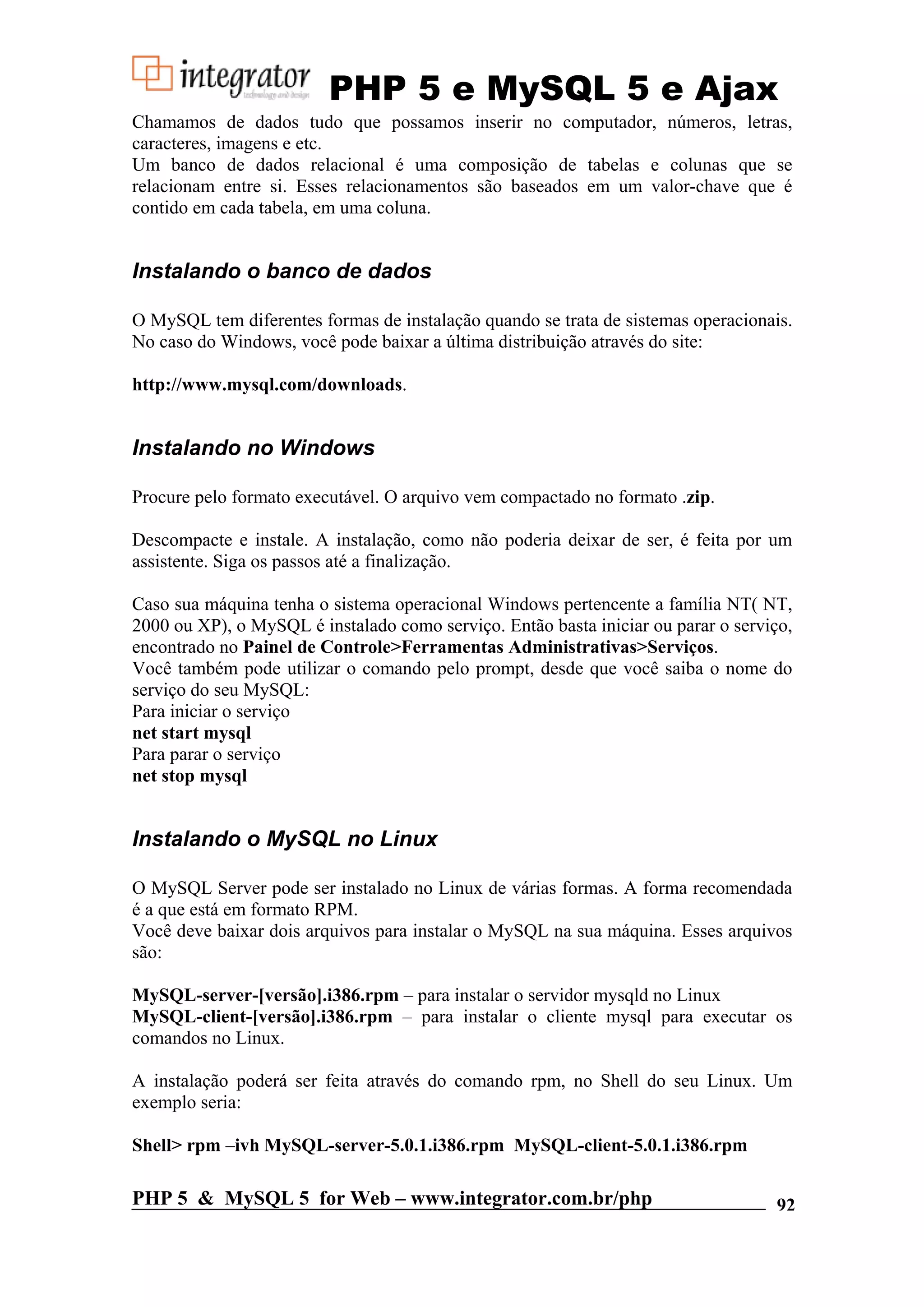 PHP 5 e MySQL 5 e Ajax Chamamos de dados tudo que possamos inserir no computador, números, letras, caracteres, imagens e etc. Um banco de dados relacional é uma composição de tabelas e colunas que se relacionam entre si. Esses relacionamentos são baseados em um valor-chave que é contido em cada tabela, em uma coluna. Instalando o banco de dados O MySQL tem diferentes formas de instalação quando se trata de sistemas operacionais. No caso do Windows, você pode baixar a última distribuição através do site: http://www.mysql.com/downloads. Instalando no Windows Procure pelo formato executável. O arquivo vem compactado no formato .zip. Descompacte e instale. A instalação, como não poderia deixar de ser, é feita por um assistente. Siga os passos até a finalização. Caso sua máquina tenha o sistema operacional Windows pertencente a família NT( NT, 2000 ou XP), o MySQL é instalado como serviço. Então basta iniciar ou parar o serviço, encontrado no Painel de Controle>Ferramentas Administrativas>Serviços. Você também pode utilizar o comando pelo prompt, desde que você saiba o nome do serviço do seu MySQL: Para iniciar o serviço net start mysql Para parar o serviço net stop mysql Instalando o MySQL no Linux O MySQL Server pode ser instalado no Linux de várias formas. A forma recomendada é a que está em formato RPM. Você deve baixar dois arquivos para instalar o MySQL na sua máquina. Esses arquivos são: MySQL-server-[versão].i386.rpm – para instalar o servidor mysqld no Linux MySQL-client-[versão].i386.rpm – para instalar o cliente mysql para executar os comandos no Linux. A instalação poderá ser feita através do comando rpm, no Shell do seu Linux. Um exemplo seria: Shell> rpm –ivh MySQL-server-5.0.1.i386.rpm MySQL-client-5.0.1.i386.rpm PHP 5 & MySQL 5 for Web – www.integrator.com.br/php 92 