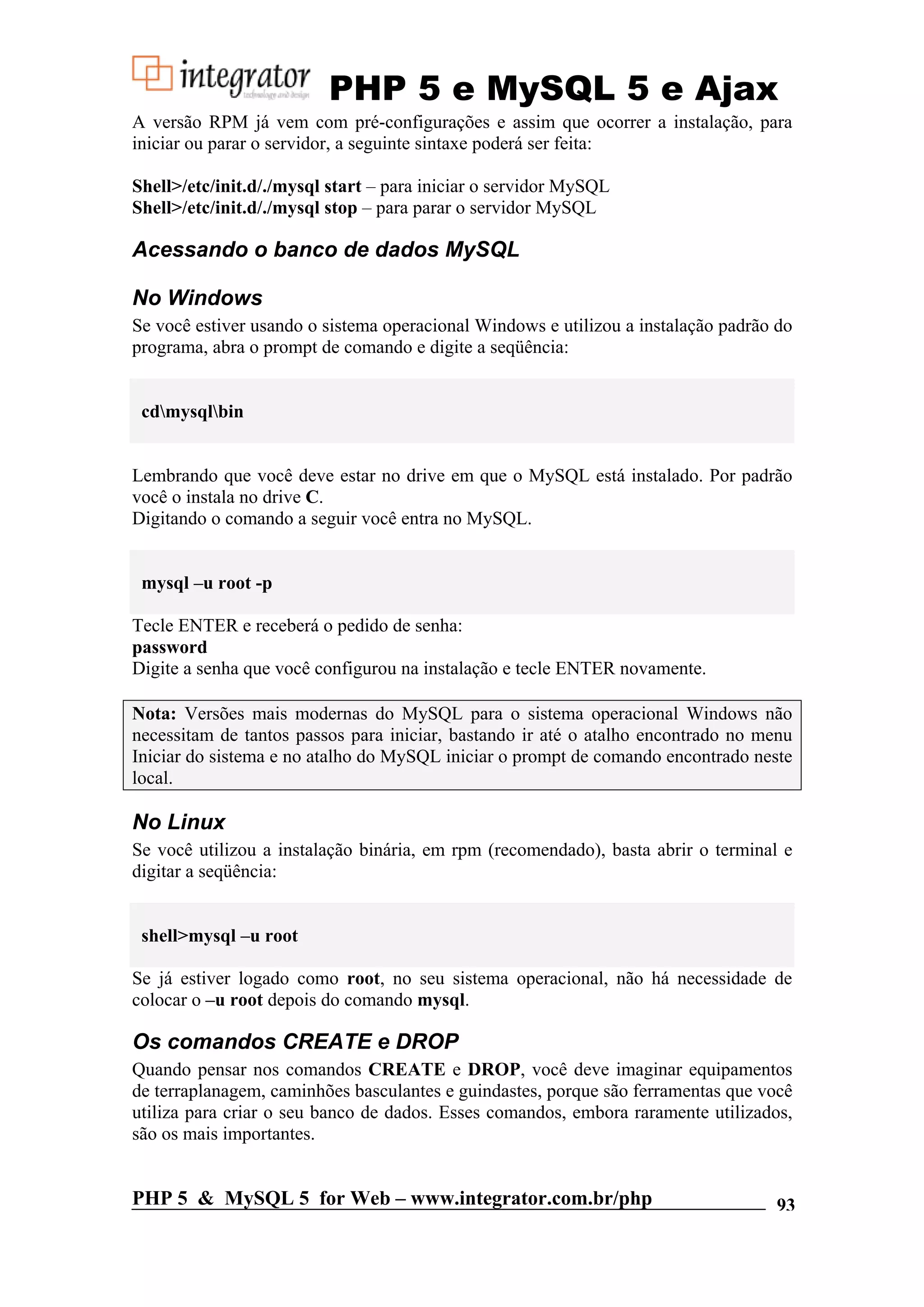PHP 5 e MySQL 5 e Ajax A versão RPM já vem com pré-configurações e assim que ocorrer a instalação, para iniciar ou parar o servidor, a seguinte sintaxe poderá ser feita: Shell>/etc/init.d/./mysql start – para iniciar o servidor MySQL Shell>/etc/init.d/./mysql stop – para parar o servidor MySQL Acessando o banco de dados MySQL No Windows Se você estiver usando o sistema operacional Windows e utilizou a instalação padrão do programa, abra o prompt de comando e digite a seqüência: cdmysqlbin Lembrando que você deve estar no drive em que o MySQL está instalado. Por padrão você o instala no drive C. Digitando o comando a seguir você entra no MySQL. mysql –u root -p Tecle ENTER e receberá o pedido de senha: password Digite a senha que você configurou na instalação e tecle ENTER novamente. Nota: Versões mais modernas do MySQL para o sistema operacional Windows não necessitam de tantos passos para iniciar, bastando ir até o atalho encontrado no menu Iniciar do sistema e no atalho do MySQL iniciar o prompt de comando encontrado neste local. No Linux Se você utilizou a instalação binária, em rpm (recomendado), basta abrir o terminal e digitar a seqüência: shell>mysql –u root Se já estiver logado como root, no seu sistema operacional, não há necessidade de colocar o –u root depois do comando mysql. Os comandos CREATE e DROP Quando pensar nos comandos CREATE e DROP, você deve imaginar equipamentos de terraplanagem, caminhões basculantes e guindastes, porque são ferramentas que você utiliza para criar o seu banco de dados. Esses comandos, embora raramente utilizados, são os mais importantes. PHP 5 & MySQL 5 for Web – www.integrator.com.br/php 93 