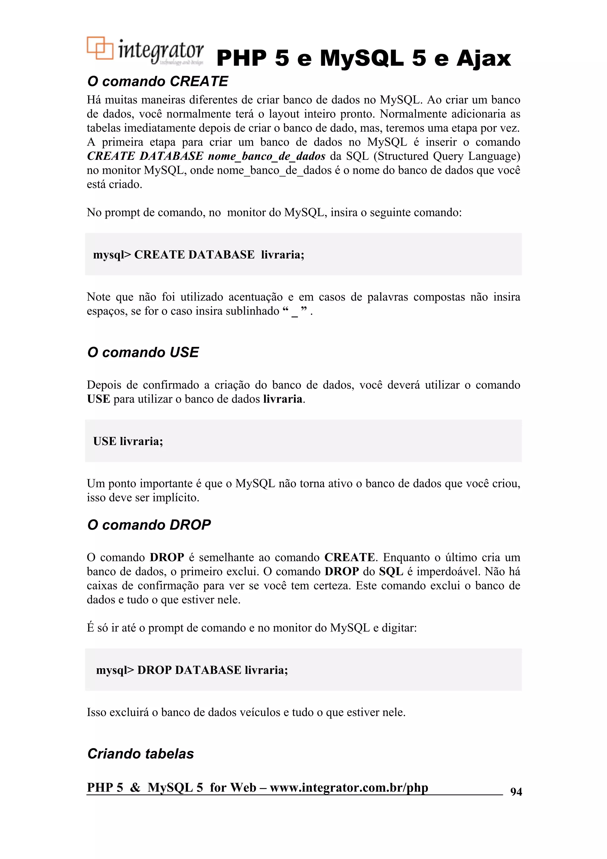 PHP 5 e MySQL 5 e Ajax O comando CREATE Há muitas maneiras diferentes de criar banco de dados no MySQL. Ao criar um banco de dados, você normalmente terá o layout inteiro pronto. Normalmente adicionaria as tabelas imediatamente depois de criar o banco de dado, mas, teremos uma etapa por vez. A primeira etapa para criar um banco de dados no MySQL é inserir o comando CREATE DATABASE nome_banco_de_dados da SQL (Structured Query Language) no monitor MySQL, onde nome_banco_de_dados é o nome do banco de dados que você está criado. No prompt de comando, no monitor do MySQL, insira o seguinte comando: mysql> CREATE DATABASE livraria; Note que não foi utilizado acentuação e em casos de palavras compostas não insira espaços, se for o caso insira sublinhado “ _ ” . O comando USE Depois de confirmado a criação do banco de dados, você deverá utilizar o comando USE para utilizar o banco de dados livraria. USE livraria; Um ponto importante é que o MySQL não torna ativo o banco de dados que você criou, isso deve ser implícito. O comando DROP O comando DROP é semelhante ao comando CREATE. Enquanto o último cria um banco de dados, o primeiro exclui. O comando DROP do SQL é imperdoável. Não há caixas de confirmação para ver se você tem certeza. Este comando exclui o banco de dados e tudo o que estiver nele. É só ir até o prompt de comando e no monitor do MySQL e digitar: mysql> DROP DATABASE livraria; Isso excluirá o banco de dados veículos e tudo o que estiver nele. Criando tabelas PHP 5 & MySQL 5 for Web – www.integrator.com.br/php 94 