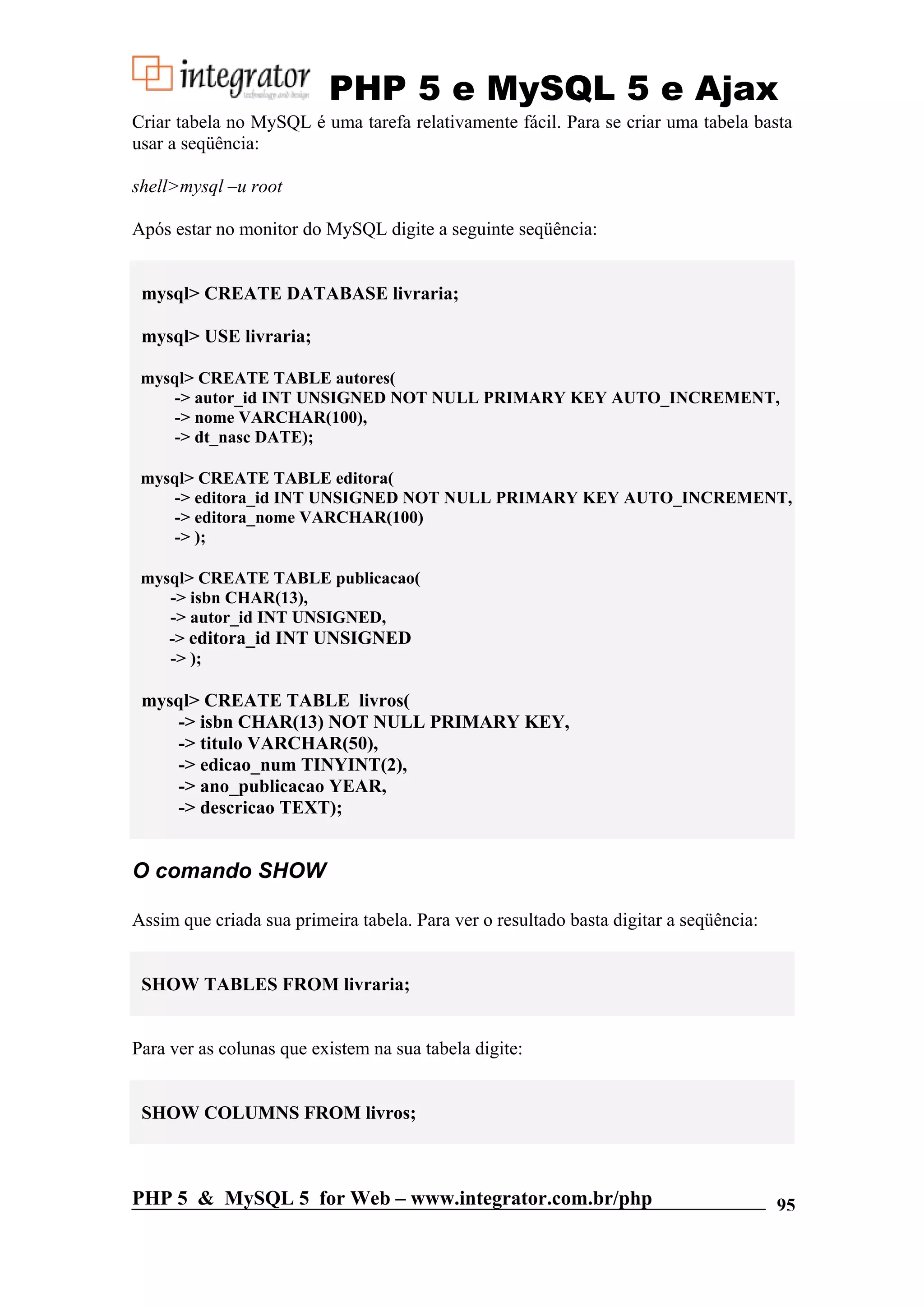 PHP 5 e MySQL 5 e Ajax Criar tabela no MySQL é uma tarefa relativamente fácil. Para se criar uma tabela basta usar a seqüência: shell>mysql –u root Após estar no monitor do MySQL digite a seguinte seqüência: mysql> CREATE DATABASE livraria; mysql> USE livraria; mysql> CREATE TABLE autores( -> autor_id INT UNSIGNED NOT NULL PRIMARY KEY AUTO_INCREMENT, -> nome VARCHAR(100), -> dt_nasc DATE); mysql> CREATE TABLE editora( -> editora_id INT UNSIGNED NOT NULL PRIMARY KEY AUTO_INCREMENT, -> editora_nome VARCHAR(100) -> ); mysql> CREATE TABLE publicacao( -> isbn CHAR(13), -> autor_id INT UNSIGNED, -> editora_id INT UNSIGNED -> ); mysql> CREATE TABLE livros( -> isbn CHAR(13) NOT NULL PRIMARY KEY, -> titulo VARCHAR(50), -> edicao_num TINYINT(2), -> ano_publicacao YEAR, -> descricao TEXT); O comando SHOW Assim que criada sua primeira tabela. Para ver o resultado basta digitar a seqüência: SHOW TABLES FROM livraria; Para ver as colunas que existem na sua tabela digite: SHOW COLUMNS FROM livros; PHP 5 & MySQL 5 for Web – www.integrator.com.br/php 95 
