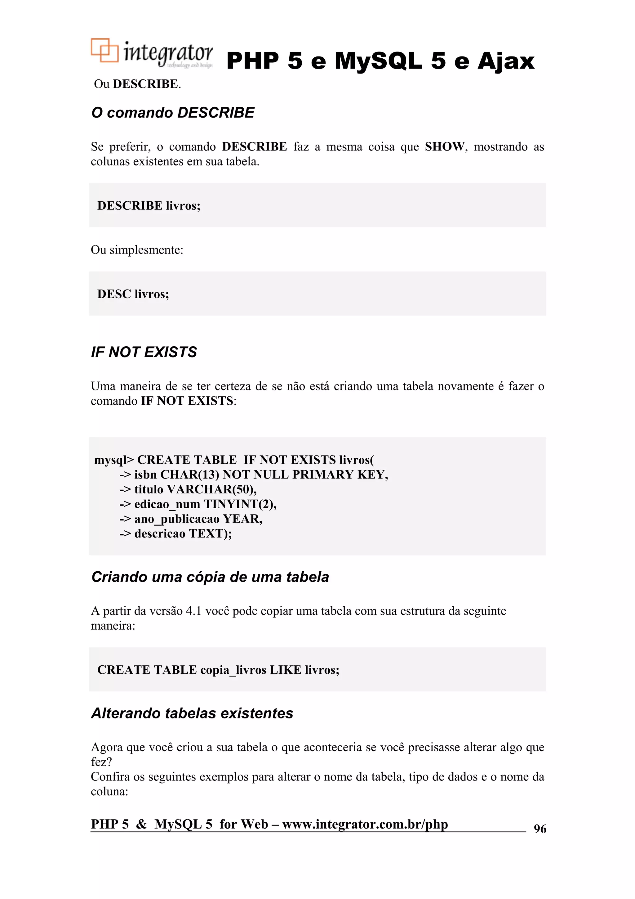 PHP 5 e MySQL 5 e Ajax Ou DESCRIBE. O comando DESCRIBE Se preferir, o comando DESCRIBE faz a mesma coisa que SHOW, mostrando as colunas existentes em sua tabela. DESCRIBE livros; Ou simplesmente: DESC livros; IF NOT EXISTS Uma maneira de se ter certeza de se não está criando uma tabela novamente é fazer o comando IF NOT EXISTS: mysql> CREATE TABLE IF NOT EXISTS livros( -> isbn CHAR(13) NOT NULL PRIMARY KEY, -> titulo VARCHAR(50), -> edicao_num TINYINT(2), -> ano_publicacao YEAR, -> descricao TEXT); Criando uma cópia de uma tabela A partir da versão 4.1 você pode copiar uma tabela com sua estrutura da seguinte maneira: CREATE TABLE copia_livros LIKE livros; Alterando tabelas existentes Agora que você criou a sua tabela o que aconteceria se você precisasse alterar algo que fez? Confira os seguintes exemplos para alterar o nome da tabela, tipo de dados e o nome da coluna: PHP 5 & MySQL 5 for Web – www.integrator.com.br/php 96 
