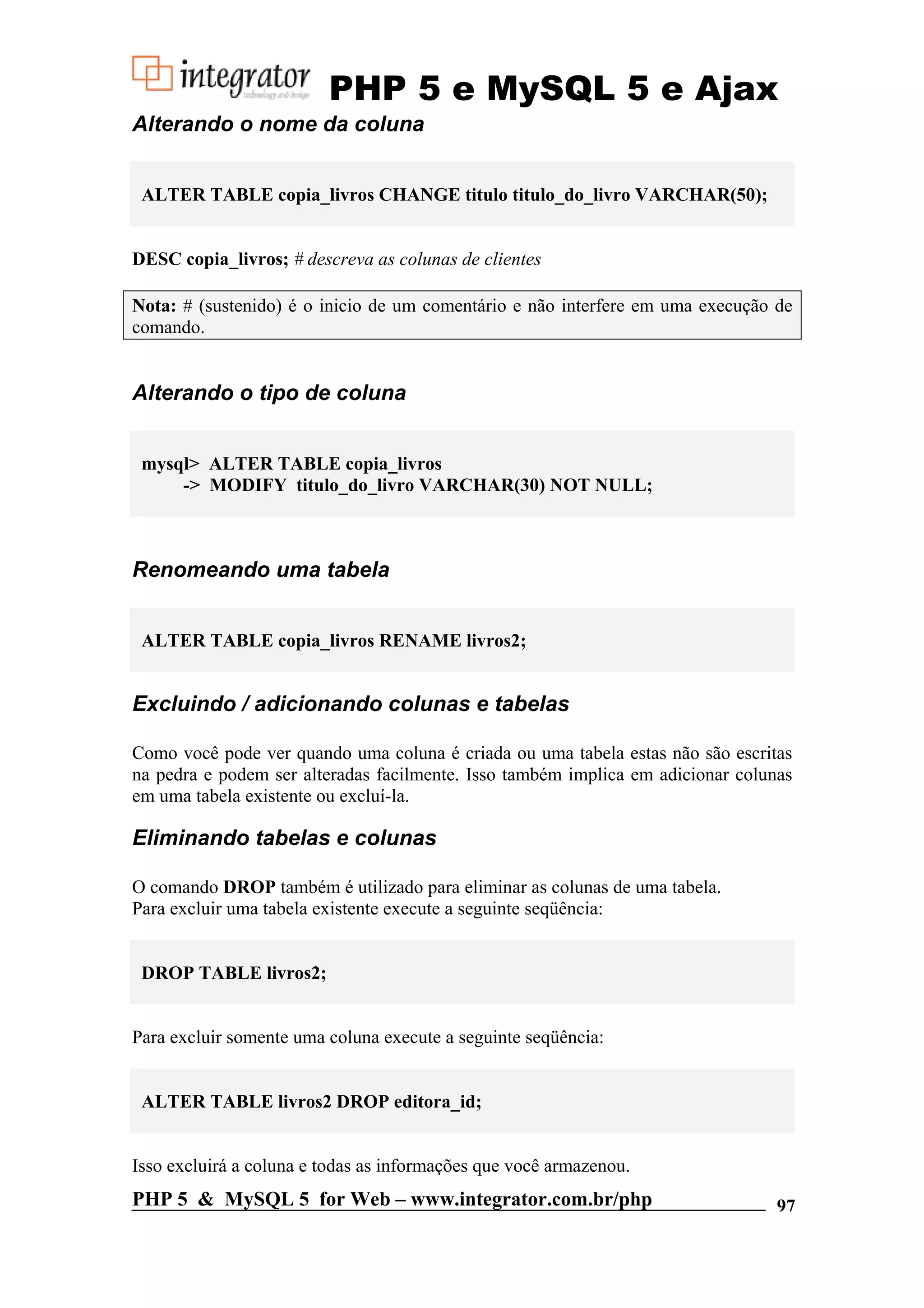 PHP 5 e MySQL 5 e Ajax Alterando o nome da coluna ALTER TABLE copia_livros CHANGE titulo titulo_do_livro VARCHAR(50); DESC copia_livros; # descreva as colunas de clientes Nota: # (sustenido) é o inicio de um comentário e não interfere em uma execução de comando. Alterando o tipo de coluna mysql> ALTER TABLE copia_livros -> MODIFY titulo_do_livro VARCHAR(30) NOT NULL; Renomeando uma tabela ALTER TABLE copia_livros RENAME livros2; Excluindo / adicionando colunas e tabelas Como você pode ver quando uma coluna é criada ou uma tabela estas não são escritas na pedra e podem ser alteradas facilmente. Isso também implica em adicionar colunas em uma tabela existente ou excluí-la. Eliminando tabelas e colunas O comando DROP também é utilizado para eliminar as colunas de uma tabela. Para excluir uma tabela existente execute a seguinte seqüência: DROP TABLE livros2; Para excluir somente uma coluna execute a seguinte seqüência: ALTER TABLE livros2 DROP editora_id; Isso excluirá a coluna e todas as informações que você armazenou. PHP 5 & MySQL 5 for Web – www.integrator.com.br/php 97 