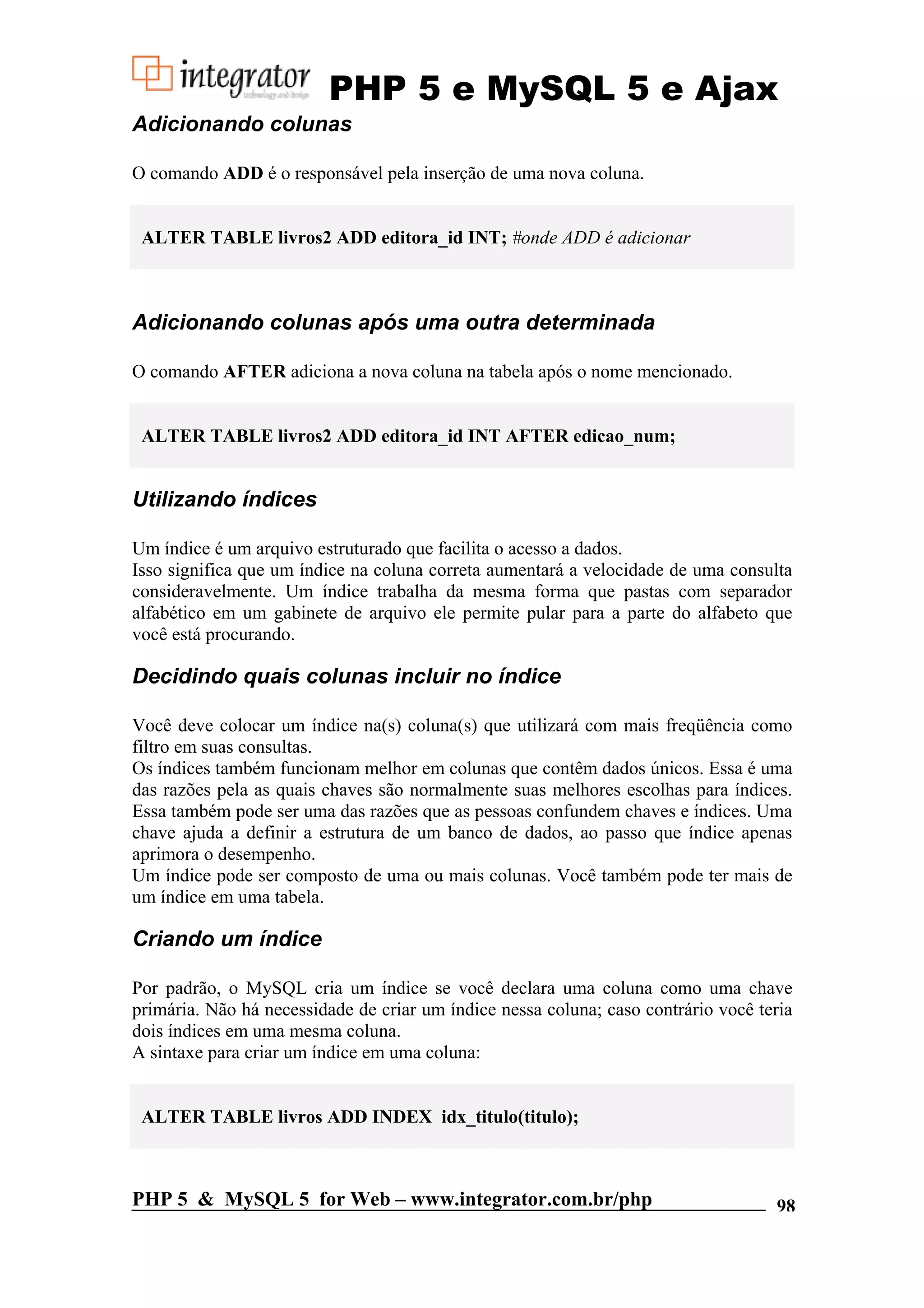 PHP 5 e MySQL 5 e Ajax Adicionando colunas O comando ADD é o responsável pela inserção de uma nova coluna. ALTER TABLE livros2 ADD editora_id INT; #onde ADD é adicionar Adicionando colunas após uma outra determinada O comando AFTER adiciona a nova coluna na tabela após o nome mencionado. ALTER TABLE livros2 ADD editora_id INT AFTER edicao_num; Utilizando índices Um índice é um arquivo estruturado que facilita o acesso a dados. Isso significa que um índice na coluna correta aumentará a velocidade de uma consulta consideravelmente. Um índice trabalha da mesma forma que pastas com separador alfabético em um gabinete de arquivo ele permite pular para a parte do alfabeto que você está procurando. Decidindo quais colunas incluir no índice Você deve colocar um índice na(s) coluna(s) que utilizará com mais freqüência como filtro em suas consultas. Os índices também funcionam melhor em colunas que contêm dados únicos. Essa é uma das razões pela as quais chaves são normalmente suas melhores escolhas para índices. Essa também pode ser uma das razões que as pessoas confundem chaves e índices. Uma chave ajuda a definir a estrutura de um banco de dados, ao passo que índice apenas aprimora o desempenho. Um índice pode ser composto de uma ou mais colunas. Você também pode ter mais de um índice em uma tabela. Criando um índice Por padrão, o MySQL cria um índice se você declara uma coluna como uma chave primária. Não há necessidade de criar um índice nessa coluna; caso contrário você teria dois índices em uma mesma coluna. A sintaxe para criar um índice em uma coluna: ALTER TABLE livros ADD INDEX idx_titulo(titulo); PHP 5 & MySQL 5 for Web – www.integrator.com.br/php 98 