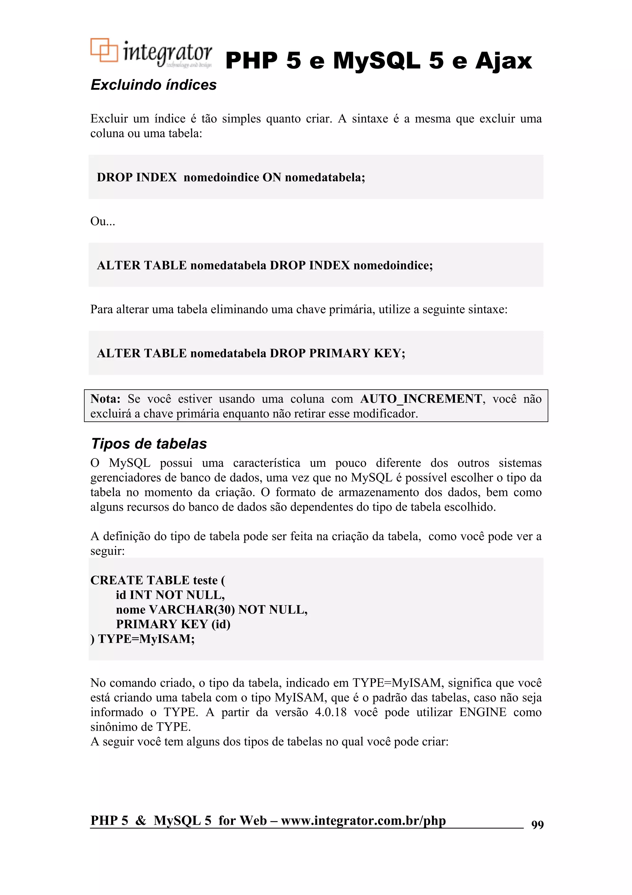 PHP 5 e MySQL 5 e Ajax Excluindo índices Excluir um índice é tão simples quanto criar. A sintaxe é a mesma que excluir uma coluna ou uma tabela: DROP INDEX nomedoindice ON nomedatabela; Ou... ALTER TABLE nomedatabela DROP INDEX nomedoindice; Para alterar uma tabela eliminando uma chave primária, utilize a seguinte sintaxe: ALTER TABLE nomedatabela DROP PRIMARY KEY; Nota: Se você estiver usando uma coluna com AUTO_INCREMENT, você não excluirá a chave primária enquanto não retirar esse modificador. Tipos de tabelas O MySQL possui uma característica um pouco diferente dos outros sistemas gerenciadores de banco de dados, uma vez que no MySQL é possível escolher o tipo da tabela no momento da criação. O formato de armazenamento dos dados, bem como alguns recursos do banco de dados são dependentes do tipo de tabela escolhido. A definição do tipo de tabela pode ser feita na criação da tabela, como você pode ver a seguir: CREATE TABLE teste ( id INT NOT NULL, nome VARCHAR(30) NOT NULL, PRIMARY KEY (id) ) TYPE=MyISAM; No comando criado, o tipo da tabela, indicado em TYPE=MyISAM, significa que você está criando uma tabela com o tipo MyISAM, que é o padrão das tabelas, caso não seja informado o TYPE. A partir da versão 4.0.18 você pode utilizar ENGINE como sinônimo de TYPE. A seguir você tem alguns dos tipos de tabelas no qual você pode criar: PHP 5 & MySQL 5 for Web – www.integrator.com.br/php 99 