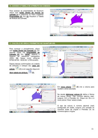 10. ACESSO A TABELA DE ATRIBUTO DA CAMADA
11. CALCÚLO DE ÁREA E PERÍMETRO NO QUANTUM GIS.
Para começar o procedimento, clique
com botão direito em Camada (1)
seguida clique me propriedade da
Camada (2). Em “Geral” observe o
Sistema de referência cartográfica
(SRC) (3). Nesse curso utiliza
EPSG:32722 - WGS 84 / UTM zone22).
Depois dessas confirmações vá à tabela
de atributos e coloque seu vetor em
edição (1) e em seguida clique em
Abrir tabela de atributo (2).
Para acessar as propriedades do Quantum
clique com botão direito do mouse na
camada (1) e selecione no menu suspenso
Propriedade (2). Em (3) Visualize a Tabela
de Atributo da Camada.
10. ACESSO A TABELA DE ATRIBUTO DA CAMADA
11. CALCÚLO DE ÁREA E PERÍMETRO NO QUANTUM GIS.
Para começar o procedimento, clique
botão direito em Camada (1), em
propriedade da
observe o
Sistema de referência cartográfica
Nesse curso utiliza-se
WGS 84 / UTM zone22).
Depois dessas confirmações vá à tabela
vetor em
e em seguida clique em
ra acessar as propriedades do Quantum
direito do mouse na
e selecione no menu suspenso
Visualize a Tabela
Em nova coluna
receber a área calculada.
Na Janela Adicionar coluna (4
da coluna (Área), Tipo (número décima real),
Largura (12) e Precisão (4). Clique em Ok e a
nova coluna “Área” estará criada.
O tipo da coluna é número decimal (real)
configurado em duble,
números antes da vírgula e Precisão (4) os
números após a vírgula.
11
nova coluna (3) crie a coluna para
receber a área calculada.
Adicionar coluna (4) defina o Nome
da coluna (Área), Tipo (número décima real),
Largura (12) e Precisão (4). Clique em Ok e a
nova coluna “Área” estará criada.
O tipo da coluna é número decimal (real)
configurado em duble, Largura (12) compõe os
números antes da vírgula e Precisão (4) os
números após a vírgula.
 